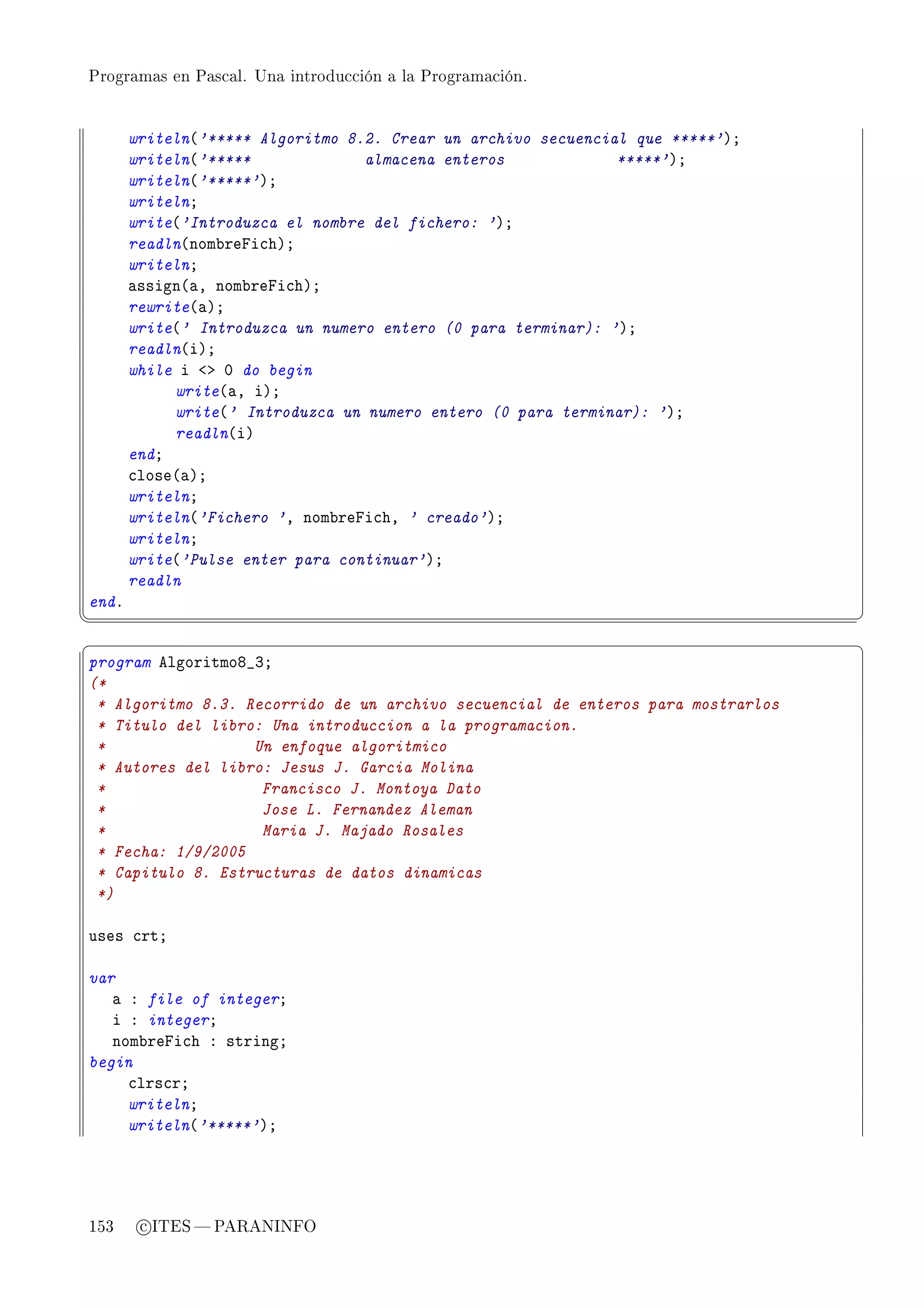 Programas en Pascal. Una introducción a la Programación.




       writeln@'***** Algoritmo 8.2. Crear un archivo secuencial que *****'AY
       writeln@'*****             almacena enteros             *****'AY
       writeln@'*****'AY
       writelnY
       write@'Introduzca el nombre del fichero: 'AY
       readln@nom˜repi™hAY
       writelnY
       —ssign@—D nom˜repi™hAY
       rewrite@—AY
       write@' Introduzca un numero entero (0 para terminar): 'AY
       readln@iAY
       while i `b H do begin
            write@—D iAY
            write@' Introduzca un numero entero (0 para terminar): 'AY
            readln@iA
       endY
       ™lose@—AY
       writelnY
       writeln@'Fichero 'D nom˜repi™hD ' creado'AY
       writelnY
       write@'Pulse enter para continuar'AY
       readln
endF
¦
                                                                                 ¥
§                                                                                 ¤
program elgoritmoV•QY
(*
 * Algoritmo 8.3. Recorrido de un archivo secuencial de enteros para mostrarlos
 * Titulo del libro: Una introduccion a la programacion.
 *                 Un enfoque algoritmico
 * Autores del libro: Jesus J. Garcia Molina
 *                  Francisco J. Montoya Dato
 *                  Jose L. Fernandez Aleman
 *                  Maria J. Majado Rosales
 * Fecha: 1/9/2005
 * Capitulo 8. Estructuras de datos dinamicas
 *)

uses ™rtY

var
   — X file of integerY
   i X integerY
   nom˜repi™h X stringY
begin
     ™lrs™rY
     writelnY
     writeln@'*****'AY




153     c ITES  PARANINFO
 