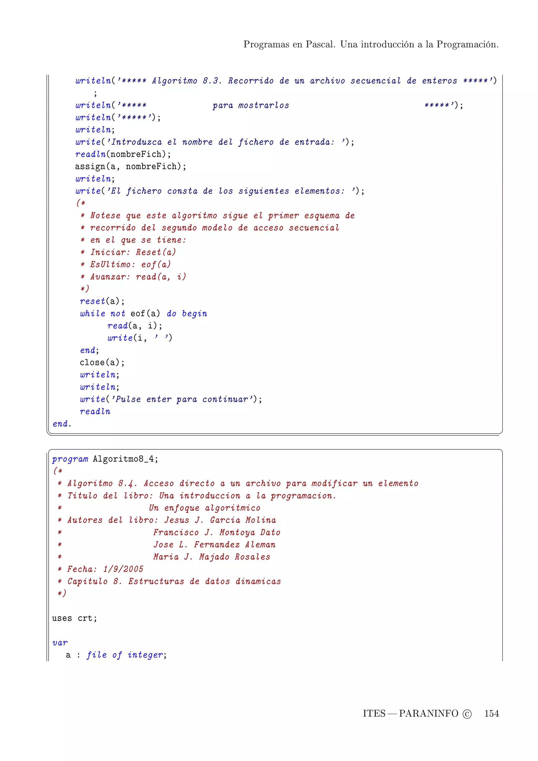 Programas en Pascal. Una introducción a la Programación.




       writeln@'***** Algoritmo 8.3. Recorrido de un archivo secuencial de enteros *****'A
           Y
       writeln@'*****             para mostrarlos                          *****'AY
       writeln@'*****'AY
       writelnY
       write@'Introduzca el nombre del fichero de entrada: 'AY
       readln@nom˜repi™hAY
       —ssign@—D nom˜repi™hAY
       writelnY
       write@'El fichero consta de los siguientes elementos: 'AY
       (*
        * Notese que este algoritmo sigue el primer esquema de
        * recorrido del segundo modelo de acceso secuencial
        * en el que se tiene:
        * Iniciar: Reset(a)
        * EsUltimo: eof(a)
        * Avanzar: read(a, i)
        *)
        reset@—AY
        while not eof@—A do begin
             read@—D iAY
             write@iD ' 'A
        endY
        ™lose@—AY
        writelnY
        writelnY
        write@'Pulse enter para continuar'AY
        readln
endF
¦
                                                                                                  ¥
§                                                                                                  ¤
program elgoritmoV•RY
(*
 * Algoritmo 8.4. Acceso directo a un archivo para modificar un elemento
 * Titulo del libro: Una introduccion a la programacion.
 *                 Un enfoque algoritmico
 * Autores del libro: Jesus J. Garcia Molina
 *                  Francisco J. Montoya Dato
 *                  Jose L. Fernandez Aleman
 *                  Maria J. Majado Rosales
 * Fecha: 1/9/2005
 * Capitulo 8. Estructuras de datos dinamicas
 *)

uses ™rtY

var
   — X file of integerY




                                                                  ITES  PARANINFO c        154
 