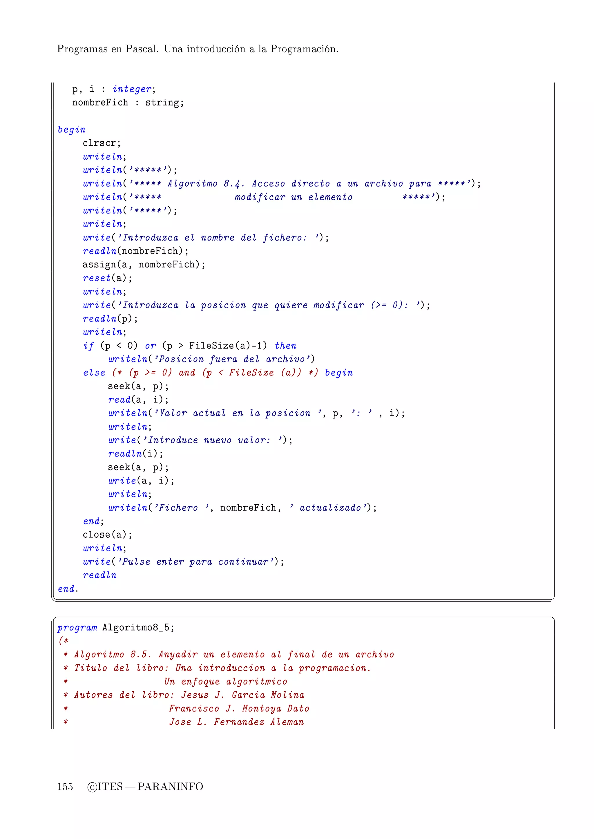 Programas en Pascal. Una introducción a la Programación.




    pD i X integerY
    nom˜repi™h X stringY

begin
     ™lrs™rY
     writelnY
     writeln@'*****'AY
     writeln@'***** Algoritmo 8.4. Acceso directo a un archivo para *****'AY
     writeln@'*****             modificar un elemento         *****'AY
     writeln@'*****'AY
     writelnY
     write@'Introduzca el nombre del fichero: 'AY
     readln@nom˜repi™hAY
     —ssign@—D nom˜repi™hAY
     reset@—AY
     writelnY
     write@'Introduzca la posicion que quiere modificar (= 0): 'AY
     readln@pAY
     writelnY
     if @p ` HA or @p b pileƒize@—AEIA then
          writeln@'Posicion fuera del archivo'A
     else (* (p = 0) and (p  FileSize (a)) *) begin
          seek@—D pAY
          read@—D iAY
          writeln@'Valor actual en la posicion 'D pD ': ' D iAY
          writelnY
          write@'Introduce nuevo valor: 'AY
          readln@iAY
          seek@—D pAY
          write@—D iAY
          writelnY
          writeln@'Fichero 'D nom˜repi™hD ' actualizado'AY
     endY
     ™lose@—AY
     writelnY
     write@'Pulse enter para continuar'AY
     readln
endF
¦
                                                                              ¥
§                                                                              ¤
program elgoritmoV•SY
(*
 * Algoritmo 8.5. Anyadir un elemento al final de un archivo
 * Titulo del libro: Una introduccion a la programacion.
 *                 Un enfoque algoritmico
 * Autores del libro: Jesus J. Garcia Molina
 *                  Francisco J. Montoya Dato
 *                  Jose L. Fernandez Aleman




155    c ITES  PARANINFO
 