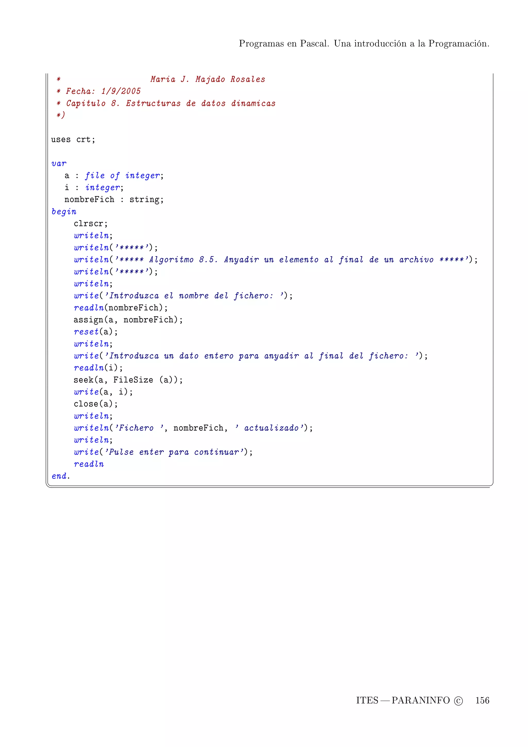 Programas en Pascal. Una introducción a la Programación.




*                  Maria J. Majado Rosales
* Fecha: 1/9/2005
* Capitulo 8. Estructuras de datos dinamicas
*)

uses ™rtY

var
   — X file of integerY
   i X integerY
   nom˜repi™h X stringY
begin
     ™lrs™rY
     writelnY
     writeln@'*****'AY
     writeln@'***** Algoritmo 8.5. Anyadir un elemento al final de un archivo *****'AY
     writeln@'*****'AY
     writelnY
     write@'Introduzca el nombre del fichero: 'AY
     readln@nom˜repi™hAY
     —ssign@—D nom˜repi™hAY
     reset@—AY
     writelnY
     write@'Introduzca un dato entero para anyadir al final del fichero: 'AY
     readln@iAY
     seek@—D pileƒize @—AAY
     write@—D iAY
     ™lose@—AY
     writelnY
     writeln@'Fichero 'D nom˜repi™hD ' actualizado'AY
     writelnY
     write@'Pulse enter para continuar'AY
     readln
endF
¦
                                                                                               ¥




                                                               ITES  PARANINFO c        156
 