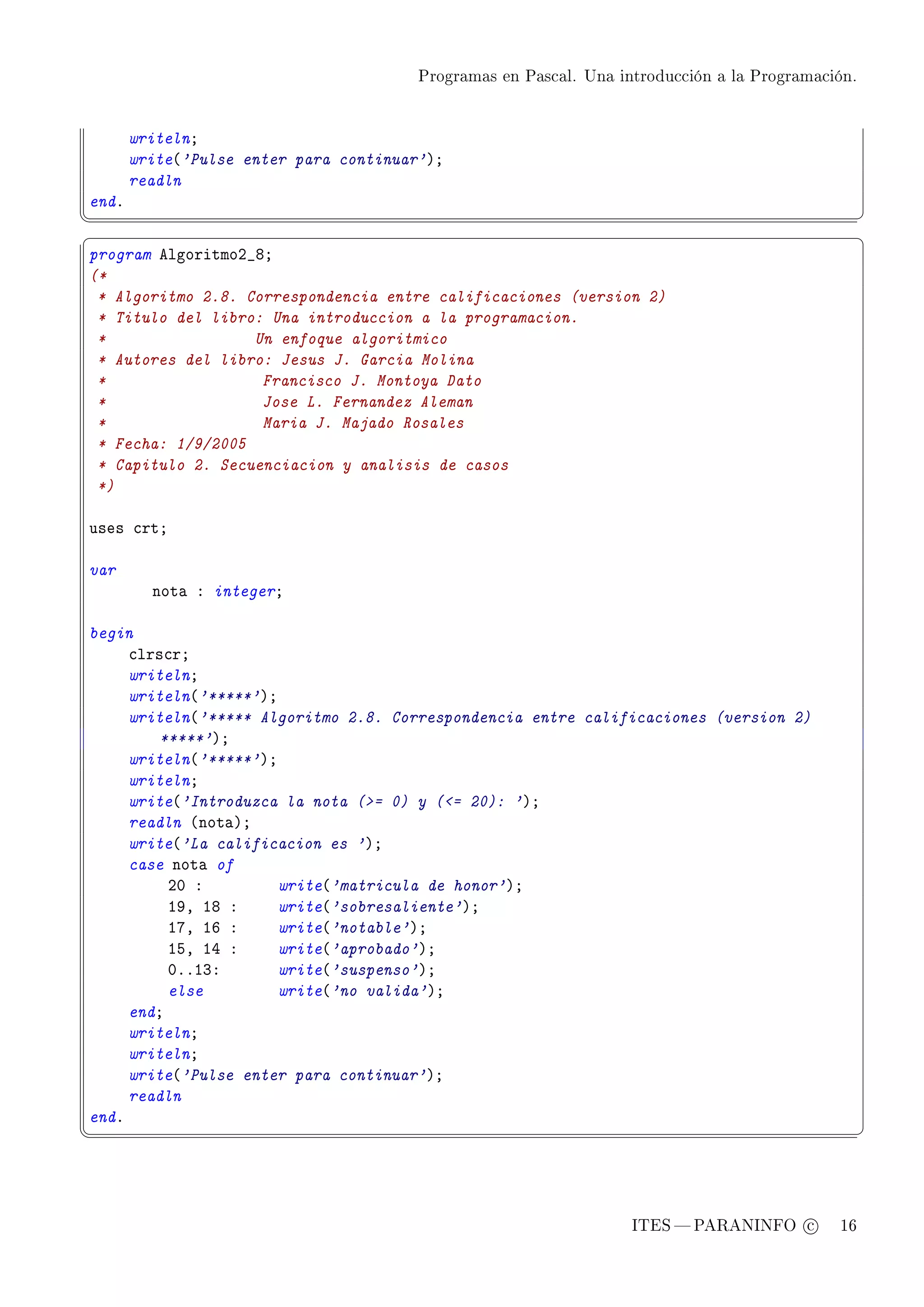 Programas en Pascal. Una introducción a la Programación.




       writelnY
       write@'Pulse enter para continuar'AY
       readln
endF
¦
                                                                                                  ¥
§                                                                                                  ¤
program elgoritmoP•VY
(*
 * Algoritmo 2.8. Correspondencia entre calificaciones (version 2)
 * Titulo del libro: Una introduccion a la programacion.
 *                 Un enfoque algoritmico
 * Autores del libro: Jesus J. Garcia Molina
 *                  Francisco J. Montoya Dato
 *                  Jose L. Fernandez Aleman
 *                  Maria J. Majado Rosales
 * Fecha: 1/9/2005
 * Capitulo 2. Secuenciacion y analisis de casos
 *)

uses ™rtY

var
         not— X integerY

begin
     ™lrs™rY
     writelnY
     writeln@'*****'AY
     writeln@'***** Algoritmo 2.8. Correspondencia entre calificaciones (version 2)
         *****'AY
     writeln@'*****'AY
     writelnY
     write@'Introduzca la nota (= 0) y (= 20): 'AY
     readln @not—AY
     write@'La calificacion es 'AY
     case not— of
          PH X         write@'matricula de honor'AY
          IWD IV X     write@'sobresaliente'AY
          IUD IT X     write@'notable'AY
          ISD IR X     write@'aprobado'AY
          HFFIQX       write@'suspenso'AY
          else         write@'no valida'AY
     endY
     writelnY
     writelnY
     write@'Pulse enter para continuar'AY
     readln
endF
¦
                                                                                                  ¥




                                                                   ITES  PARANINFO c        16
 