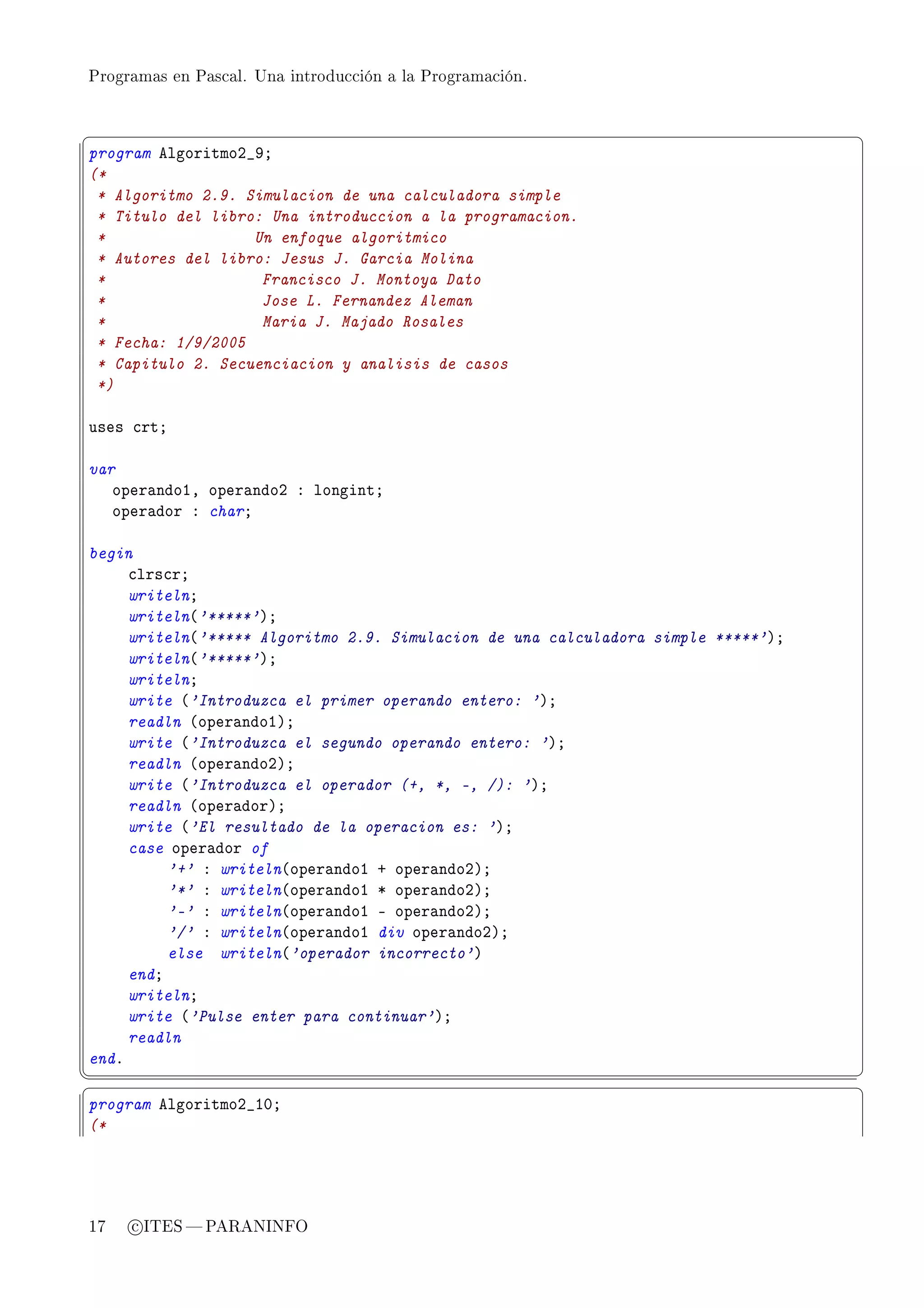 Programas en Pascal. Una introducción a la Programación.



§                                                                                  ¤
program elgoritmoP•WY
(*
 * Algoritmo 2.9. Simulacion de una calculadora simple
 * Titulo del libro: Una introduccion a la programacion.
 *                 Un enfoque algoritmico
 * Autores del libro: Jesus J. Garcia Molina
 *                  Francisco J. Montoya Dato
 *                  Jose L. Fernandez Aleman
 *                  Maria J. Majado Rosales
 * Fecha: 1/9/2005
 * Capitulo 2. Secuenciacion y analisis de casos
 *)

uses ™rtY

var
   oper—ndoID oper—ndoP X longintY
   oper—dor X charY

begin
     ™lrs™rY
     writelnY
     writeln@'*****'AY
     writeln@'***** Algoritmo 2.9. Simulacion de una calculadora simple *****'AY
     writeln@'*****'AY
     writelnY
     write @'Introduzca el primer operando entero: 'AY
     readln @oper—ndoIAY
     write @'Introduzca el segundo operando entero: 'AY
     readln @oper—ndoPAY
     write @'Introduzca el operador (+, *, -, /): 'AY
     readln @oper—dorAY
     write @'El resultado de la operacion es: 'AY
     case oper—dor of
          '+' X writeln@oper—ndoI C oper—ndoPAY
          '*' X writeln@oper—ndoI B oper—ndoPAY
          '-' X writeln@oper—ndoI E oper—ndoPAY
          '/' X writeln@oper—ndoI div oper—ndoPAY
          else writeln@'operador incorrecto'A
     endY
     writelnY
     write @'Pulse enter para continuar'AY
     readln
endF
¦
                                                                                  ¥
§                                                                                  ¤
program elgoritmoP•IHY
(*




17   c ITES  PARANINFO
 