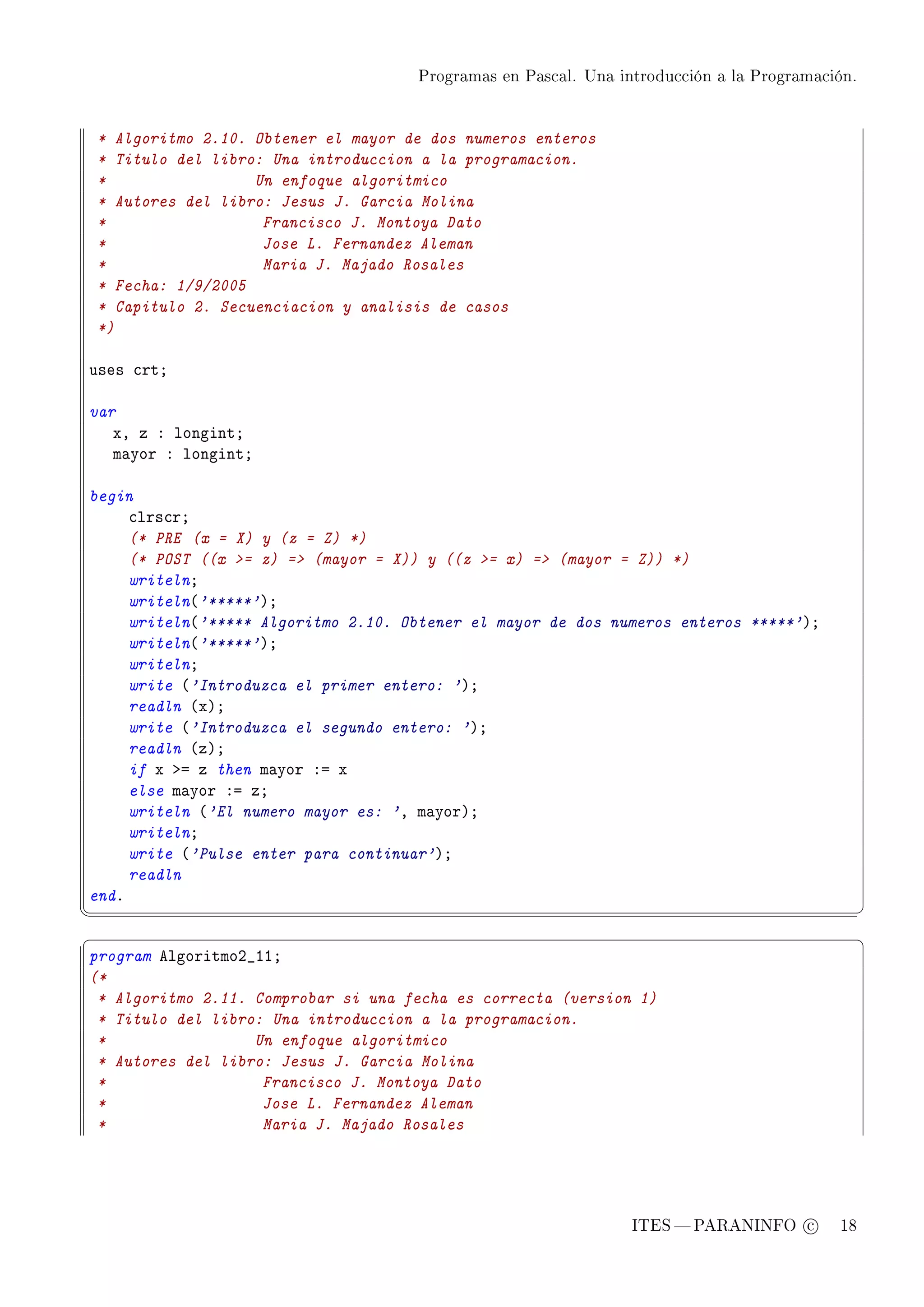 Programas en Pascal. Una introducción a la Programación.




    * Algoritmo 2.10. Obtener el mayor de dos numeros enteros
    * Titulo del libro: Una introduccion a la programacion.
    *                 Un enfoque algoritmico
    * Autores del libro: Jesus J. Garcia Molina
    *                  Francisco J. Montoya Dato
    *                  Jose L. Fernandez Aleman
    *                  Maria J. Majado Rosales
    * Fecha: 1/9/2005
    * Capitulo 2. Secuenciacion y analisis de casos
    *)

uses ™rtY

var
   xD z X longintY
   m—yor X longintY

begin
     ™lrs™rY
     (* PRE (x = X) y (z = Z) *)
     (* POST ((x = z) = (mayor = X)) y ((z = x) = (mayor = Z)) *)
     writelnY
     writeln@'*****'AY
     writeln@'***** Algoritmo 2.10. Obtener el mayor de dos numeros enteros *****'AY
     writeln@'*****'AY
     writelnY
     write @'Introduzca el primer entero: 'AY
     readln @xAY
     write @'Introduzca el segundo entero: 'AY
     readln @zAY
     if x ba z then m—yor Xa x
     else m—yor Xa zY
     writeln @'El numero mayor es: 'D m—yorAY
     writelnY
     write @'Pulse enter para continuar'AY
     readln
endF
¦
                                                                                                  ¥
§                                                                                                  ¤
program elgoritmoP•IIY
(*
 * Algoritmo 2.11. Comprobar si una fecha es correcta (version 1)
 * Titulo del libro: Una introduccion a la programacion.
 *                 Un enfoque algoritmico
 * Autores del libro: Jesus J. Garcia Molina
 *                  Francisco J. Montoya Dato
 *                  Jose L. Fernandez Aleman
 *                  Maria J. Majado Rosales




                                                                   ITES  PARANINFO c        18
 
