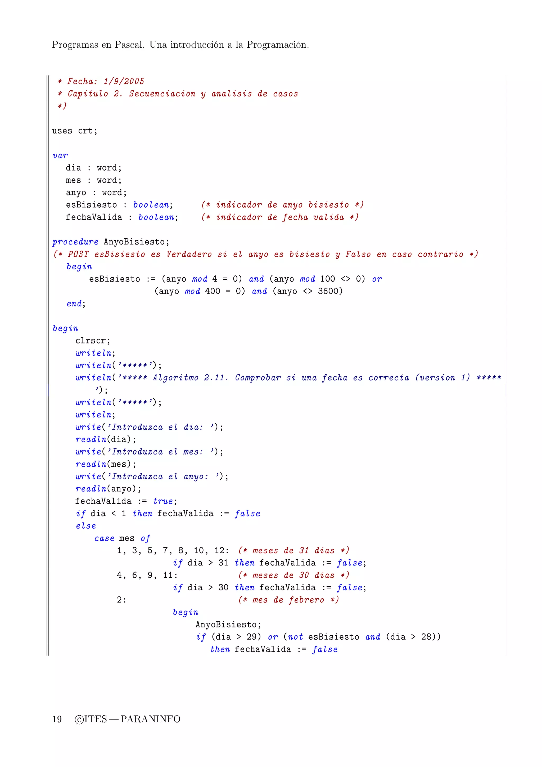 Programas en Pascal. Una introducción a la Programación.




 * Fecha: 1/9/2005
 * Capitulo 2. Secuenciacion y analisis de casos
 *)

uses ™rtY

var
   di— X wordY
   mes X wordY
   —nyo X wordY
   esfisiesto X booleanY        (* indicador de anyo bisiesto *)
   fe™h—†—lid— X booleanY       (* indicador de fecha valida *)

procedure enyofisiestoY
(* POST esBisiesto es Verdadero si el anyo es bisiesto y Falso en caso contrario *)
   begin
        esfisiesto Xa @—nyo mod R a HA and @—nyo mod IHH `b HA or
                     @—nyo mod RHH a HA and @—nyo `b QTHHA
   endY

begin
    ™lrs™rY
    writelnY
    writeln@'*****'AY
    writeln@'***** Algoritmo 2.11. Comprobar si una fecha es correcta (version 1) *****
        'AY
    writeln@'*****'AY
    writelnY
    write@'Introduzca el dia: 'AY
    readln@di—AY
    write@'Introduzca el mes: 'AY
    readln@mesAY
    write@'Introduzca el anyo: 'AY
    readln@—nyoAY
    fe™h—†—lid— Xa trueY
    if di— ` I then fe™h—†—lid— Xa false
    else
        case mes of
             ID QD SD UD VD IHD IPX (* meses de 31 dias *)
                        if di— b QI then fe™h—†—lid— Xa falseY
             RD TD WD IIX            (* meses de 30 dias *)
                        if di— b QH then fe™h—†—lid— Xa falseY
             PX                      (* mes de febrero *)
                        begin
                            enyofisiestoY
                            if @di— b PWA or @not esfisiesto and @di— b PVAA
                               then fe™h—†—lid— Xa false




19   c ITES  PARANINFO
 