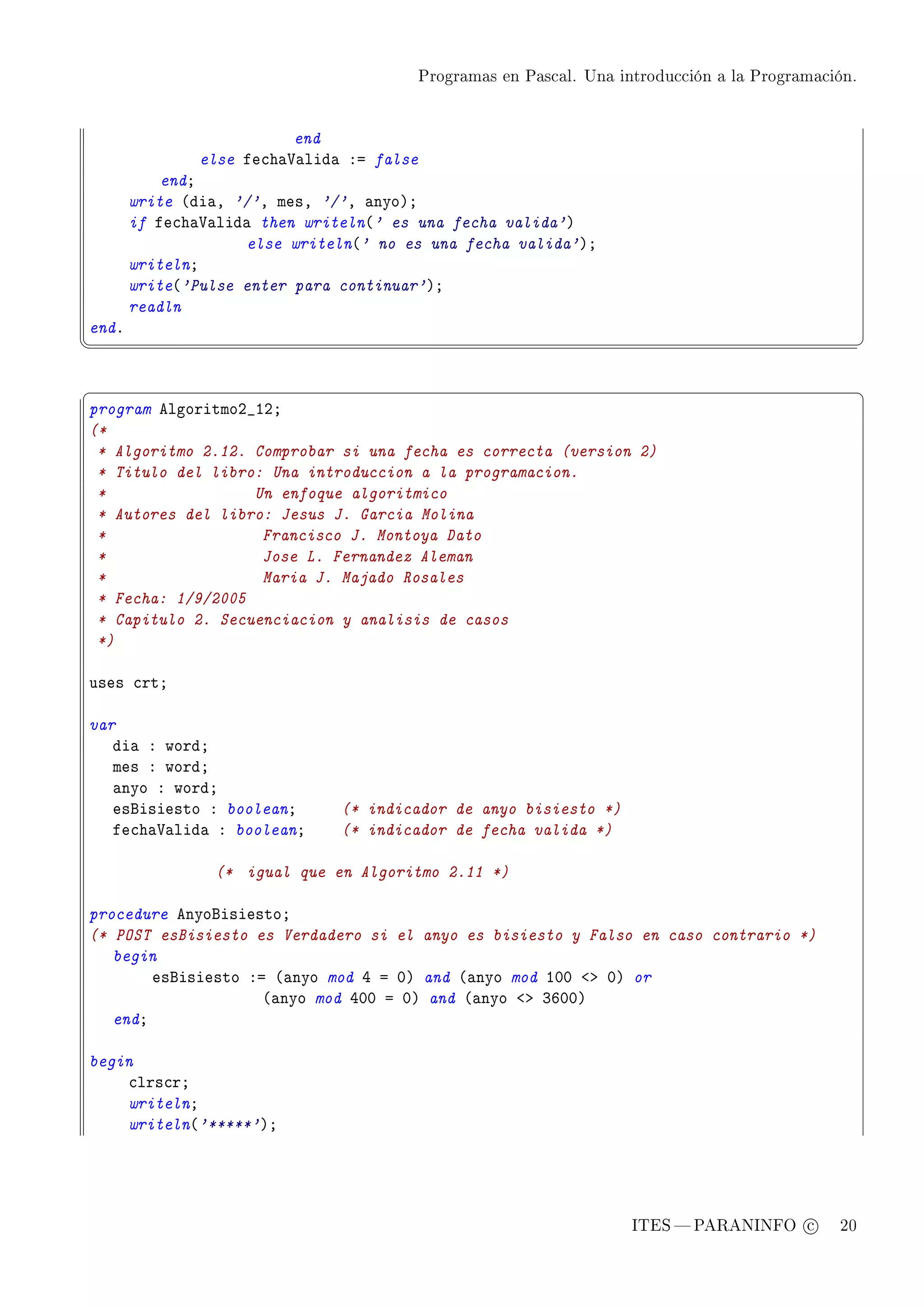 Programas en Pascal. Una introducción a la Programación.




                          end
               else fe™h—†—lid— Xa false
           endY
       write @di—D '/'D mesD '/'D —nyoAY
       if fe™h—†—lid— then writeln@' es una fecha valida'A
                    else writeln@' no es una fecha valida'AY
       writelnY
       write@'Pulse enter para continuar'AY
       readln
endF
¦
                                                                                                     ¥


§                                                                                                     ¤
program elgoritmoP•IPY
(*
 * Algoritmo 2.12. Comprobar si una fecha es correcta (version 2)
 * Titulo del libro: Una introduccion a la programacion.
 *                 Un enfoque algoritmico
 * Autores del libro: Jesus J. Garcia Molina
 *                  Francisco J. Montoya Dato
 *                  Jose L. Fernandez Aleman
 *                  Maria J. Majado Rosales
 * Fecha: 1/9/2005
 * Capitulo 2. Secuenciacion y analisis de casos
 *)

uses ™rtY

var
   di— X wordY
   mes X wordY
   —nyo X wordY
   esfisiesto X booleanY       (* indicador de anyo bisiesto *)
   fe™h—†—lid— X booleanY      (* indicador de fecha valida *)

                (* igual que en Algoritmo 2.11 *)

procedure enyofisiestoY
(* POST esBisiesto es Verdadero si el anyo es bisiesto y Falso en caso contrario *)
   begin
        esfisiesto Xa @—nyo mod R a HA and @—nyo mod IHH `b HA or
                     @—nyo mod RHH a HA and @—nyo `b QTHHA
   endY

begin
    ™lrs™rY
    writelnY
    writeln@'*****'AY




                                                                      ITES  PARANINFO c        20
 