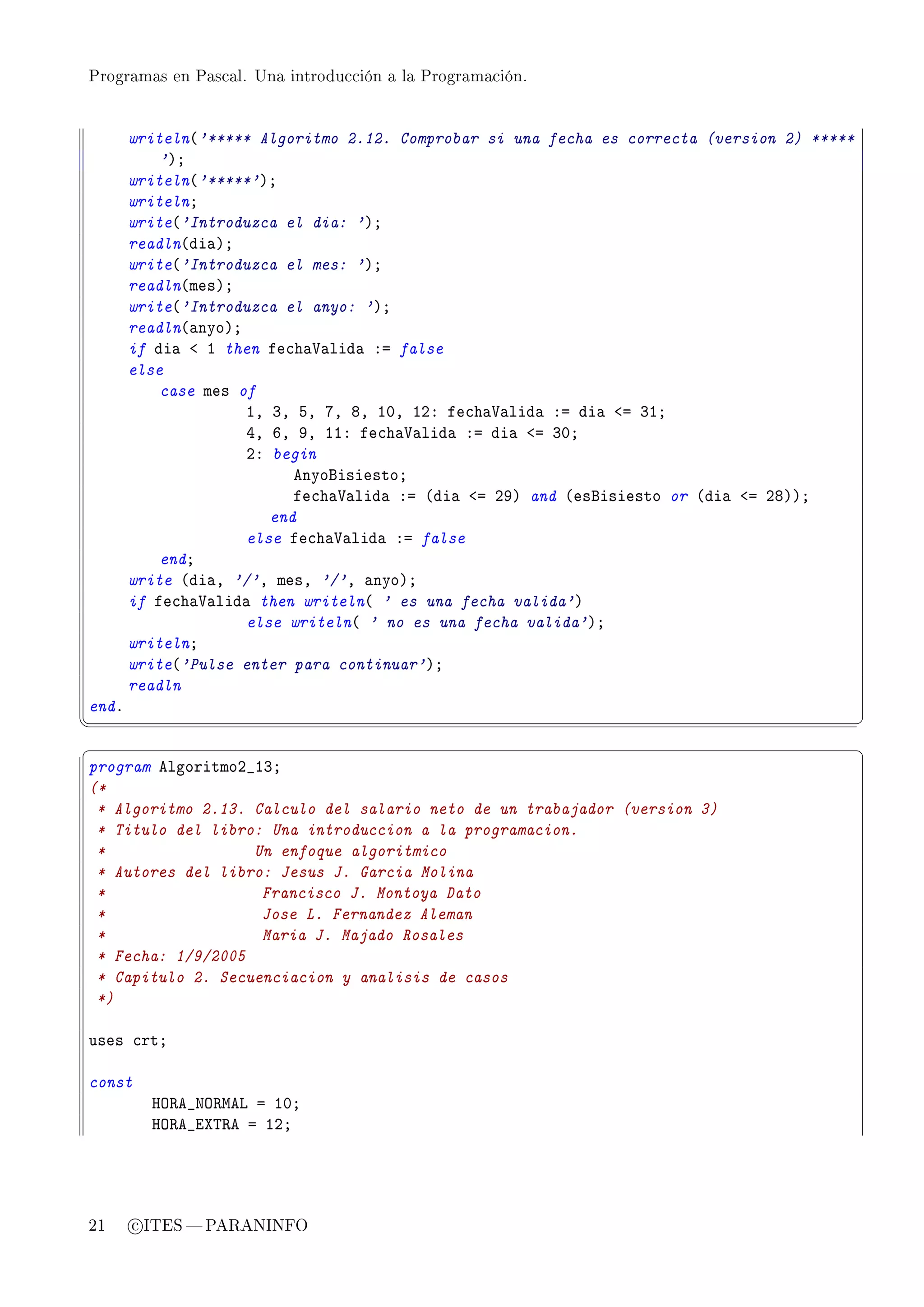 Programas en Pascal. Una introducción a la Programación.




       writeln@'***** Algoritmo 2.12. Comprobar si una fecha es correcta (version 2) *****
           'AY
       writeln@'*****'AY
       writelnY
       write@'Introduzca el dia: 'AY
       readln@di—AY
       write@'Introduzca el mes: 'AY
       readln@mesAY
       write@'Introduzca el anyo: 'AY
       readln@—nyoAY
       if di— ` I then fe™h—†—lid— Xa false
       else
           case mes of
                     ID QD SD UD VD IHD IPX fe™h—†—lid— Xa di— `a QIY
                     RD TD WD IIX fe™h—†—lid— Xa di— `a QHY
                     PX begin
                           enyofisiestoY
                           fe™h—†—lid— Xa @di— `a PWA and @esfisiesto or @di— `a PVAAY
                        end
                     else fe™h—†—lid— Xa false
           endY
       write @di—D '/'D mesD '/'D —nyoAY
       if fe™h—†—lid— then writeln@ ' es una fecha valida'A
                     else writeln@ ' no es una fecha valida'AY
       writelnY
       write@'Pulse enter para continuar'AY
       readln
endF
¦
                                                                                            ¥
§                                                                                            ¤
program elgoritmoP•IQY
(*
 * Algoritmo 2.13. Calculo del salario neto de un trabajador (version 3)
 * Titulo del libro: Una introduccion a la programacion.
 *                 Un enfoque algoritmico
 * Autores del libro: Jesus J. Garcia Molina
 *                  Francisco J. Montoya Dato
 *                  Jose L. Fernandez Aleman
 *                  Maria J. Majado Rosales
 * Fecha: 1/9/2005
 * Capitulo 2. Secuenciacion y analisis de casos
 *)

uses ™rtY

const
         ry‚e•xy‚wev a IHY
         ry‚e•iˆ„‚e a IPY




21     c ITES  PARANINFO
 