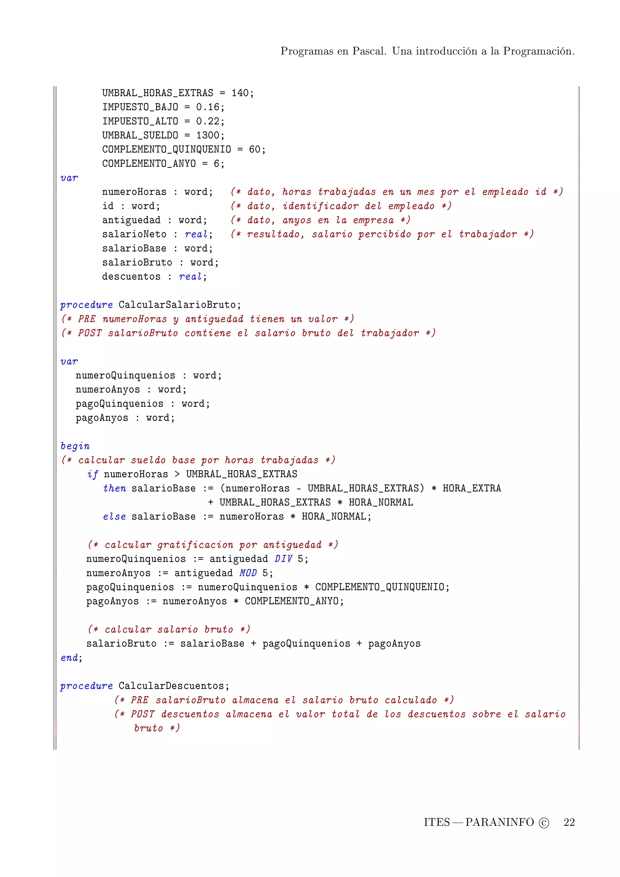 Programas en Pascal. Una introducción a la Programación.




         …wf‚ev•ry‚eƒ•iˆ„‚eƒ a IRHY
         sw€…iƒ„y•fety a HFITY
         sw€…iƒ„y•ev„y a HFPPY
         …wf‚ev•ƒ…ivhy a IQHHY
         gyw€viwix„y•…sx…ixsy a THY
         gyw€viwix„y•ex‰y a TY
var
         numeroror—s X wordY    (*   dato, horas trabajadas en un mes por el empleado id *)
         id X wordY             (*   dato, identificador del empleado *)
         —ntigued—d X wordY     (*   dato, anyos en la empresa *)
         s—l—rioxeto X realY    (*   resultado, salario percibido por el trabajador *)
         s—l—riof—se X wordY
         s—l—riofruto X wordY
         des™uentos X realY

procedure g—l™ul—rƒ—l—riofrutoY
(* PRE numeroHoras y antiguedad tienen un valor *)
(* POST salarioBruto contiene el salario bruto del trabajador *)

var
   numerouinquenios X wordY
   numeroenyos X wordY
   p—gouinquenios X wordY
   p—goenyos X wordY

begin
(* calcular sueldo base por horas trabajadas *)
    if numeroror—s b …wf‚ev•ry‚eƒ•iˆ„‚eƒ
       then s—l—riof—se Xa @numeroror—s E …wf‚ev•ry‚eƒ•iˆ„‚eƒA B ry‚e•iˆ„‚e
                         C …wf‚ev•ry‚eƒ•iˆ„‚eƒ B ry‚e•xy‚wev
       else s—l—riof—se Xa numeroror—s B ry‚e•xy‚wevY

       (* calcular gratificacion por antiguedad *)
       numerouinquenios Xa —ntigued—d DIV SY
       numeroenyos Xa —ntigued—d MOD SY
       p—gouinquenios Xa numerouinquenios B gyw€viwix„y•…sx…ixsyY
       p—goenyos Xa numeroenyos B gyw€viwix„y•ex‰yY

       (* calcular salario bruto *)
       s—l—riofruto Xa s—l—riof—se C p—gouinquenios C p—goenyos
endY

procedure g—l™ul—rhes™uentosY
         (* PRE salarioBruto almacena el salario bruto calculado *)
         (* POST descuentos almacena el valor total de los descuentos sobre el salario
             bruto *)




                                                                     ITES  PARANINFO c        22
 