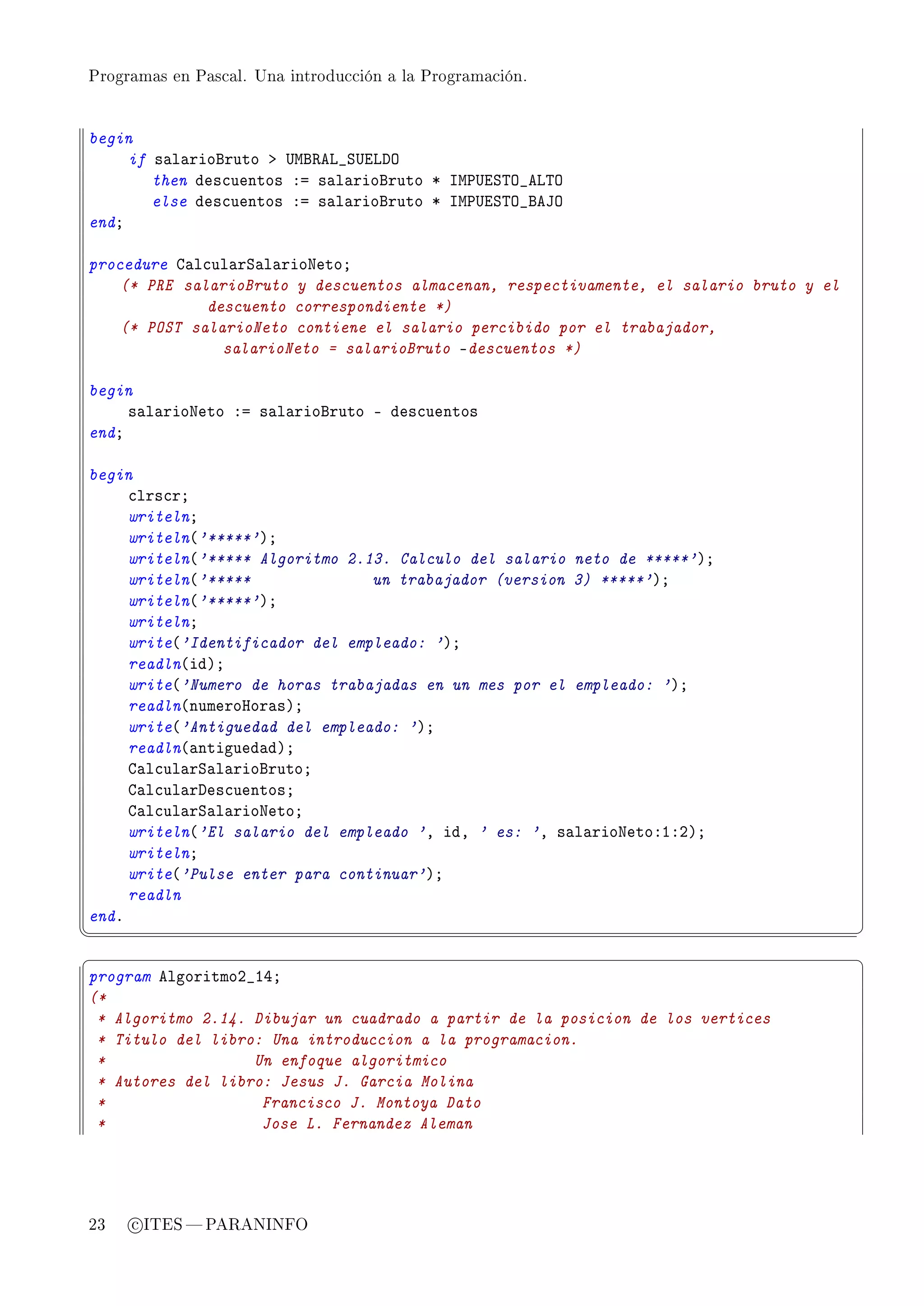 Programas en Pascal. Una introducción a la Programación.




begin
     if s—l—riofruto b …wf‚ev•ƒ…ivhy
        then des™uentos Xa s—l—riofruto B sw€…iƒ„y•ev„y
        else des™uentos Xa s—l—riofruto B sw€…iƒ„y•fety
endY

procedure g—l™ul—rƒ—l—rioxetoY
    (* PRE salarioBruto y descuentos almacenan, respectivamente, el salario bruto y el
              descuento correspondiente *)
    (* POST salarioNeto contiene el salario percibido por el trabajador,
                salarioNeto = salarioBruto !descuentos *)

begin
     s—l—rioxeto Xa s—l—riofruto E des™uentos
endY

begin
     ™lrs™rY
     writelnY
     writeln@'*****'AY
     writeln@'***** Algoritmo 2.13. Calculo del salario neto de *****'AY
     writeln@'*****              un trabajador (version 3) *****'AY
     writeln@'*****'AY
     writelnY
     write@'Identificador del empleado: 'AY
     readln@idAY
     write@'Numero de horas trabajadas en un mes por el empleado: 'AY
     readln@numeroror—sAY
     write@'Antiguedad del empleado: 'AY
     readln@—ntigued—dAY
     g—l™ul—rƒ—l—riofrutoY
     g—l™ul—rhes™uentosY
     g—l™ul—rƒ—l—rioxetoY
     writeln@'El salario del empleado 'D idD ' es: 'D s—l—rioxetoXIXPAY
     writelnY
     write@'Pulse enter para continuar'AY
     readln
endF
¦
                                                                                        ¥
§                                                                                        ¤
program elgoritmoP•IRY
(*
 * Algoritmo 2.14. Dibujar un cuadrado a partir de la posicion de los vertices
 * Titulo del libro: Una introduccion a la programacion.
 *                 Un enfoque algoritmico
 * Autores del libro: Jesus J. Garcia Molina
 *                  Francisco J. Montoya Dato
 *                  Jose L. Fernandez Aleman




23   c ITES  PARANINFO
 