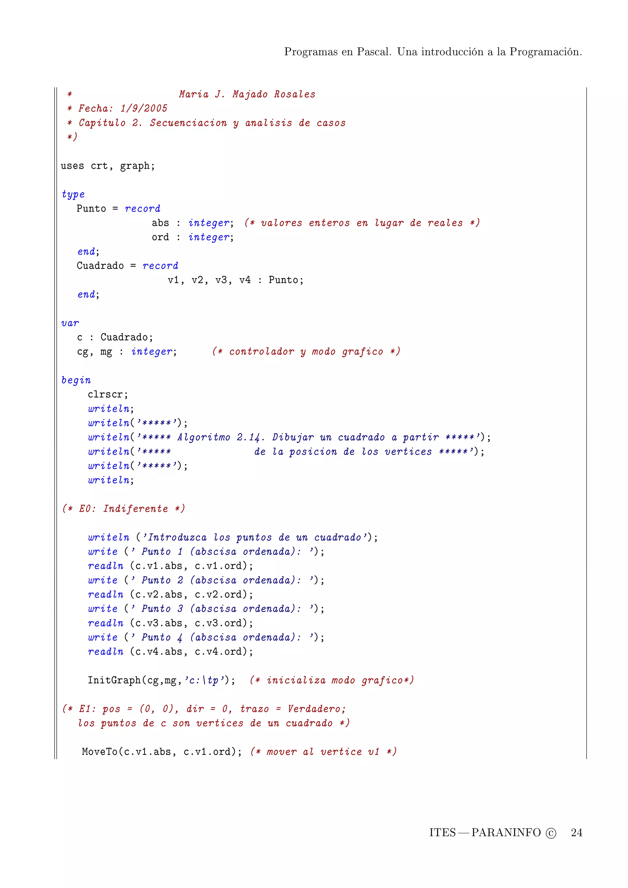 Programas en Pascal. Una introducción a la Programación.




*                  Maria J. Majado Rosales
* Fecha: 1/9/2005
* Capitulo 2. Secuenciacion y analisis de casos
*)

uses ™rtD gr—phY

type
   €unto a record
                —˜s X integerY (* valores enteros en lugar de reales *)
                ord X integerY
   endY
   gu—dr—do a record
                   vID vPD vQD vR X €untoY
   endY

var
   ™ X gu—dr—doY
   ™gD mg X integerY     (* controlador y modo grafico *)

begin
    ™lrs™rY
    writelnY
    writeln@'*****'AY
    writeln@'***** Algoritmo 2.14. Dibujar un cuadrado a partir *****'AY
    writeln@'*****              de la posicion de los vertices *****'AY
    writeln@'*****'AY
    writelnY

(* E0: Indiferente *)

    writeln @'Introduzca los puntos de un cuadrado'AY
    write @' Punto 1 (abscisa ordenada): 'AY
    readln @™FvIF—˜sD ™FvIFordAY
    write @' Punto 2 (abscisa ordenada): 'AY
    readln @™FvPF—˜sD ™FvPFordAY
    write @' Punto 3 (abscisa ordenada): 'AY
    readln @™FvQF—˜sD ™FvQFordAY
    write @' Punto 4 (abscisa ordenada): 'AY
    readln @™FvRF—˜sD ™FvRFordAY

    snitqr—ph@™gDmgD'c:tp'AY (* inicializa modo grafico*)

(* E1: pos = (0, 0), dir = 0, trazo = Verdadero;
   los puntos de c son vertices de un cuadrado *)

   wove„o@™FvIF—˜sD ™FvIFordAY (* mover al vertice v1 *)




                                                                ITES  PARANINFO c        24
 