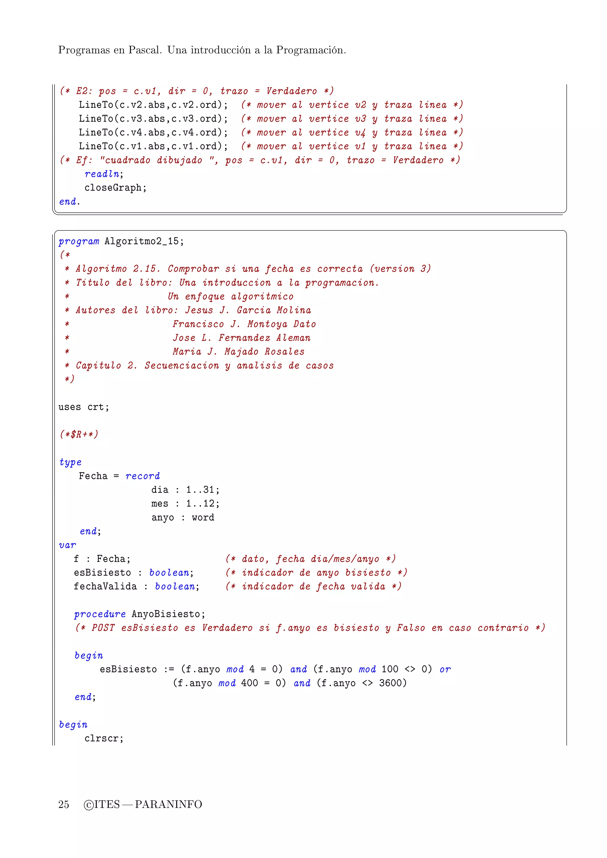 Programas en Pascal. Una introducción a la Programación.




(* E2: pos = c.v1, dir = 0, trazo = Verdadero *)
    vine„o@™FvPF—˜sD™FvPFordAY (* mover al vertice v2 y traza linea *)
    vine„o@™FvQF—˜sD™FvQFordAY (* mover al vertice v3 y traza linea *)
    vine„o@™FvRF—˜sD™FvRFordAY (* mover al vertice v4 y traza linea *)
    vine„o@™FvIF—˜sD™FvIFordAY (* mover al vertice v1 y traza linea *)
(* Ef: cuadrado dibujado , pos = c.v1, dir = 0, trazo = Verdadero *)
     readlnY
     ™loseqr—phY
endF
¦
                                                                                         ¥
§                                                                                         ¤
program elgoritmoP•ISY
(*
 * Algoritmo 2.15. Comprobar si una fecha es correcta (version 3)
 * Titulo del libro: Una introduccion a la programacion.
 *                 Un enfoque algoritmico
 * Autores del libro: Jesus J. Garcia Molina
 *                  Francisco J. Montoya Dato
 *                  Jose L. Fernandez Aleman
 *                  Maria J. Majado Rosales
 * Capitulo 2. Secuenciacion y analisis de casos
 *)

uses ™rtY

(*$R+*)

type
    pe™h— a record
                 di— X IFFQIY
                 mes X IFFIPY
                 —nyo X word
    endY
var
   f X pe™h—Y                 (* dato, fecha dia/mes/anyo *)
   esfisiesto X booleanY      (* indicador de anyo bisiesto *)
   fe™h—†—lid— X booleanY     (* indicador de fecha valida *)

     procedure enyofisiestoY
     (* POST esBisiesto es Verdadero si f.anyo es bisiesto y Falso en caso contrario *)

     begin
          esfisiesto Xa @fF—nyo mod R a HA and @fF—nyo mod IHH `b HA or
                       @fF—nyo mod RHH a HA and @fF—nyo `b QTHHA
     endY

begin
    ™lrs™rY




25     c ITES  PARANINFO
 
