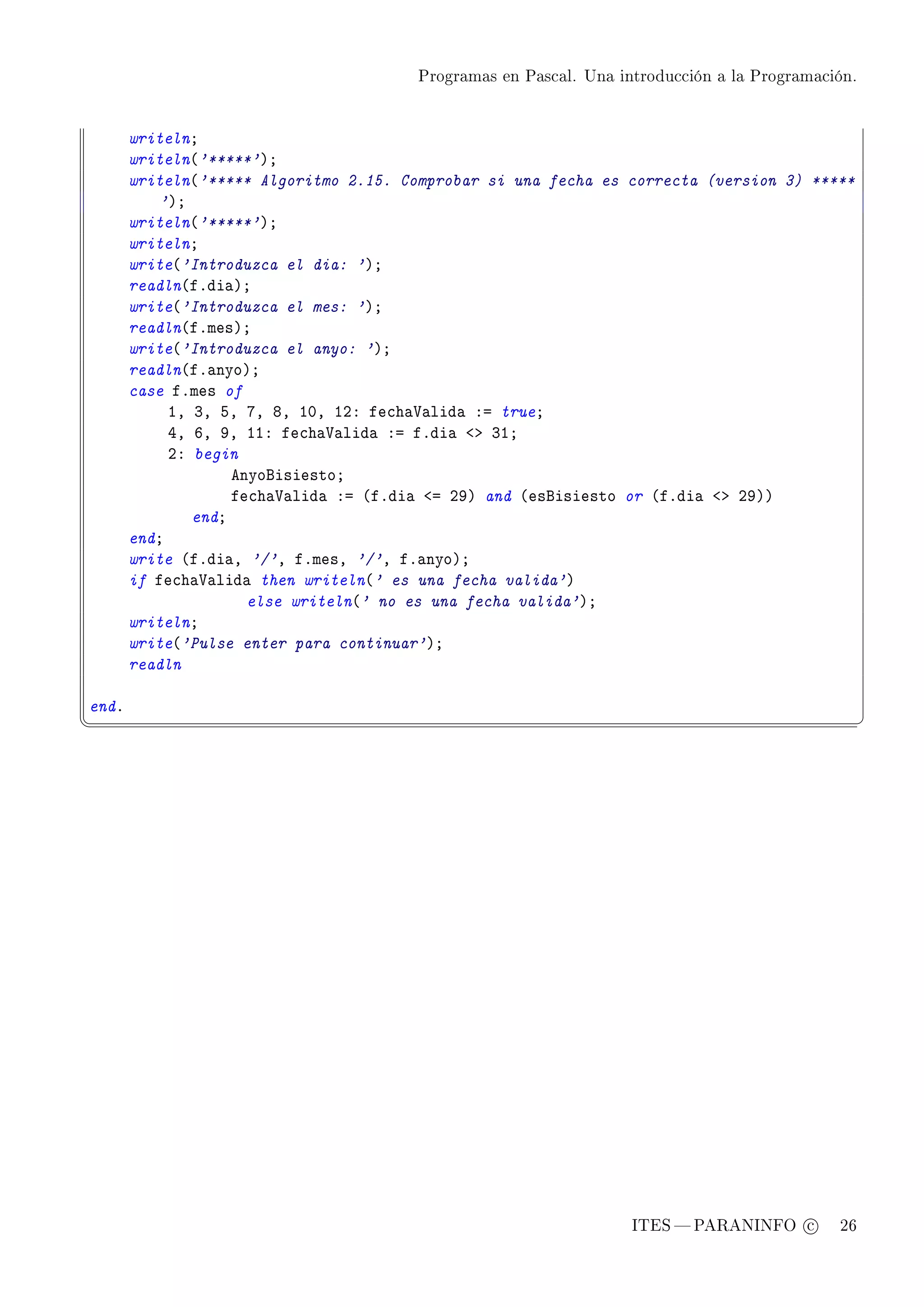 Programas en Pascal. Una introducción a la Programación.




       writelnY
       writeln@'*****'AY
       writeln@'***** Algoritmo 2.15. Comprobar si una fecha es correcta (version 3) *****
           'AY
       writeln@'*****'AY
       writelnY
       write@'Introduzca el dia: 'AY
       readln@fFdi—AY
       write@'Introduzca el mes: 'AY
       readln@fFmesAY
       write@'Introduzca el anyo: 'AY
       readln@fF—nyoAY
       case fFmes of
            ID QD SD UD VD IHD IPX fe™h—†—lid— Xa trueY
            RD TD WD IIX fe™h—†—lid— Xa fFdi— `b QIY
            PX begin
                    enyofisiestoY
                    fe™h—†—lid— Xa @fFdi— `a PWA and @esfisiesto or @fFdi— `b PWAA
               endY
       endY
       write @fFdi—D '/'D fFmesD '/'D fF—nyoAY
       if fe™h—†—lid— then writeln@' es una fecha valida'A
                      else writeln@' no es una fecha valida'AY
       writelnY
       write@'Pulse enter para continuar'AY
       readln

endF
¦
                                                                                                  ¥




                                                                   ITES  PARANINFO c        26
 