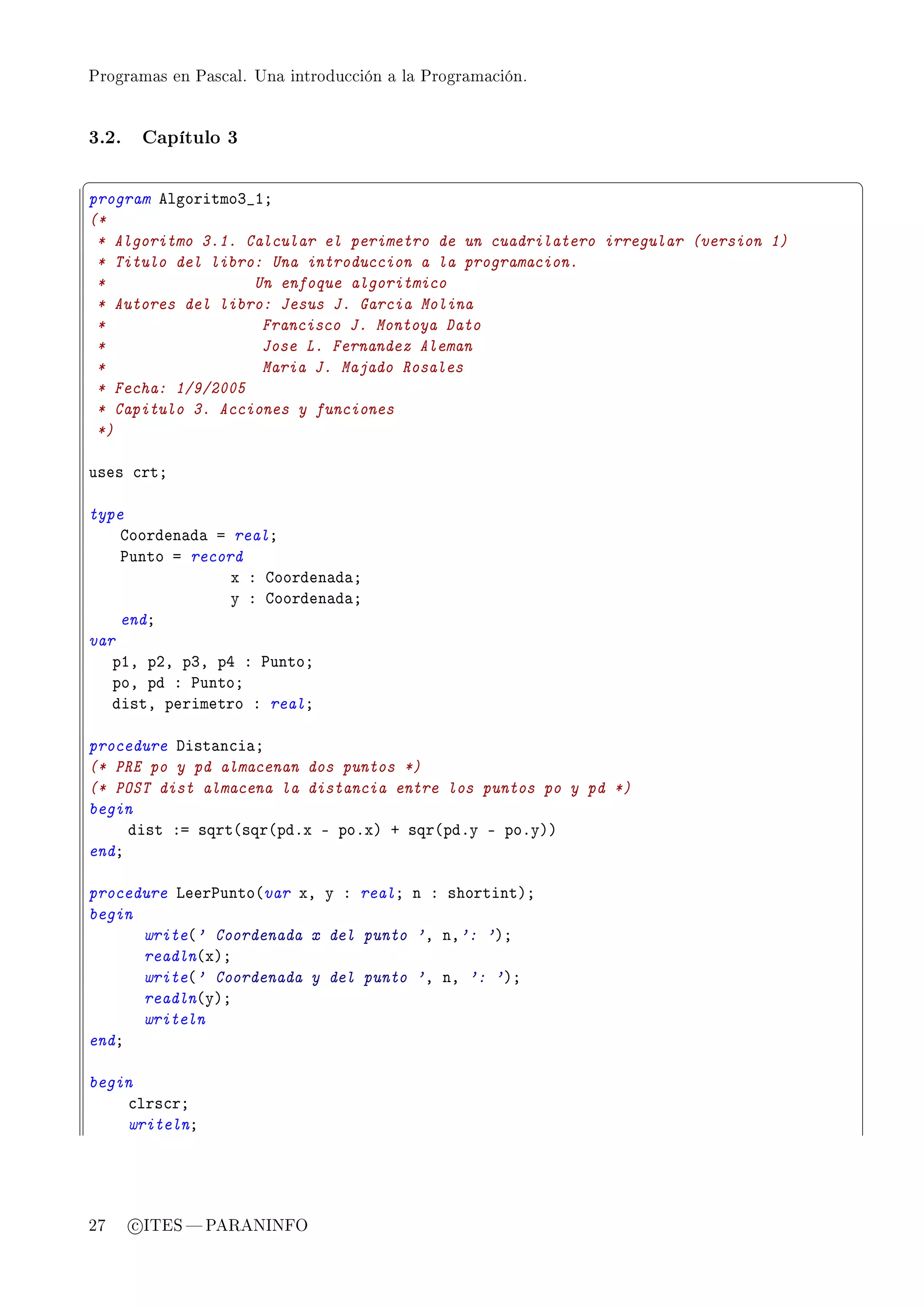 Programas en Pascal. Una introducción a la Programación.




3.2.    Capítulo 3

§                                                                                  ¤
program elgoritmoQ•IY
(*
 * Algoritmo 3.1. Calcular el perimetro de un cuadrilatero irregular (version 1)
 * Titulo del libro: Una introduccion a la programacion.
 *                 Un enfoque algoritmico
 * Autores del libro: Jesus J. Garcia Molina
 *                  Francisco J. Montoya Dato
 *                  Jose L. Fernandez Aleman
 *                  Maria J. Majado Rosales
 * Fecha: 1/9/2005
 * Capitulo 3. Acciones y funciones
 *)

uses ™rtY

type
    goorden—d— a realY
    €unto a record
                 x X goorden—d—Y
                 y X goorden—d—Y
    endY
var
   pID pPD pQD pR X €untoY
   poD pd X €untoY
   distD perimetro X realY

procedure hist—n™i—Y
(* PRE po y pd almacenan dos puntos *)
(* POST dist almacena la distancia entre los puntos po y pd *)
begin
     dist Xa sqrt@sqr@pdFx E poFxA C sqr@pdFy E poFyAA
endY

procedure veer€unto@var xD y X realY n X shortintAY
begin
      write@' Coordenada x del punto 'D nD': 'AY
      readln@xAY
      write@' Coordenada y del punto 'D nD ': 'AY
      readln@yAY
      writeln
endY

begin
    ™lrs™rY
    writelnY




27     c ITES  PARANINFO
 