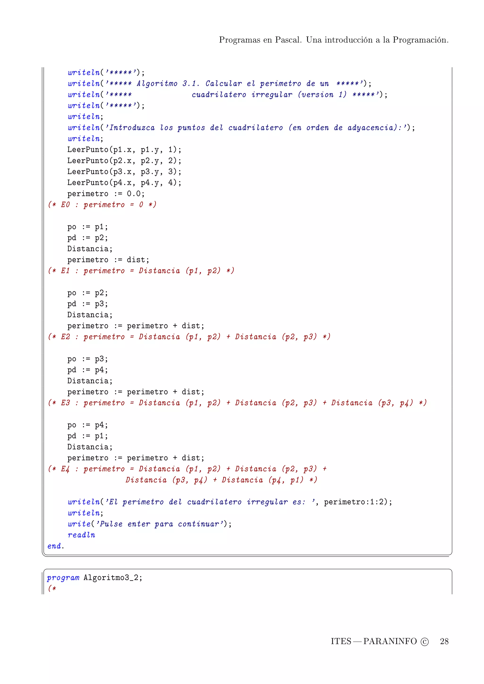 Programas en Pascal. Una introducción a la Programación.




    writeln@'*****'AY
    writeln@'***** Algoritmo 3.1. Calcular el perimetro de un *****'AY
    writeln@'*****             cuadrilatero irregular (version 1) *****'AY
    writeln@'*****'AY
    writelnY
    writeln@'Introduzca los puntos del cuadrilatero (en orden de adyacencia):'AY
    writelnY
    veer€unto@pIFxD pIFyD IAY
    veer€unto@pPFxD pPFyD PAY
    veer€unto@pQFxD pQFyD QAY
    veer€unto@pRFxD pRFyD RAY
    perimetro Xa HFHY
(* E0 : perimetro = 0 *)

    po Xa pIY
    pd Xa pPY
    hist—n™i—Y
    perimetro Xa distY
(* E1 : perimetro = Distancia (p1, p2) *)

    po Xa pPY
    pd Xa pQY
    hist—n™i—Y
    perimetro Xa perimetro C distY
(* E2 : perimetro = Distancia (p1, p2) + Distancia (p2, p3) *)

    po Xa pQY
    pd Xa pRY
    hist—n™i—Y
    perimetro Xa perimetro C distY
(* E3 : perimetro = Distancia (p1, p2) + Distancia (p2, p3) + Distancia (p3, p4) *)

    po Xa pRY
    pd Xa pIY
    hist—n™i—Y
    perimetro Xa perimetro C distY
(* E4 : perimetro = Distancia (p1, p2) + Distancia (p2, p3) +
                 Distancia (p3, p4) + Distancia (p4, p1) *)

       writeln@'El perimetro del cuadrilatero irregular es: 'D perimetroXIXPAY
       writelnY
       write@'Pulse enter para continuar'AY
       readln
endF
¦
                                                                                                  ¥
§                                                                                                  ¤
program elgoritmoQ•PY
(*




                                                                   ITES  PARANINFO c        28
 