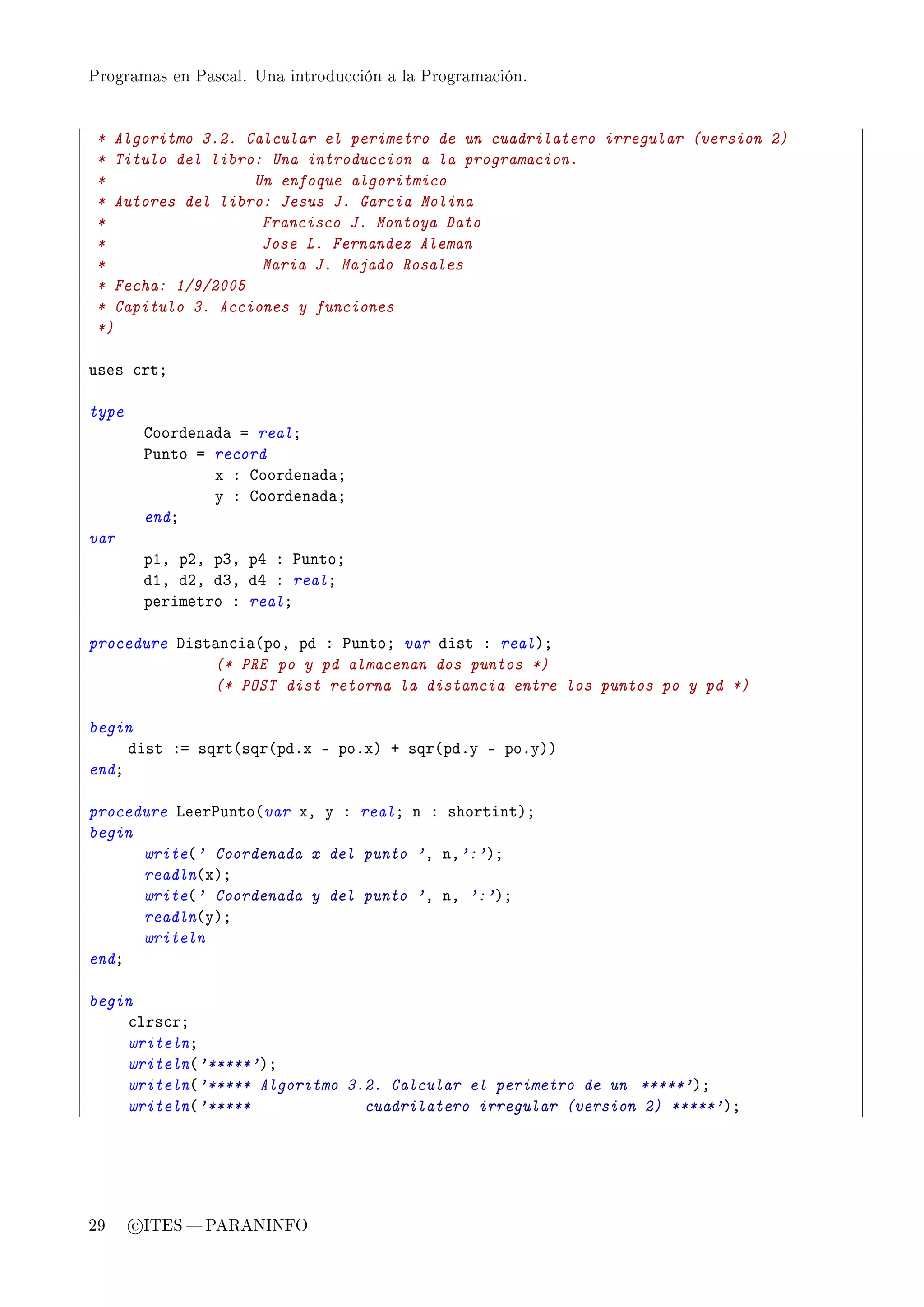 Programas en Pascal. Una introducción a la Programación.




 * Algoritmo 3.2. Calcular el perimetro de un cuadrilatero irregular (version 2)
 * Titulo del libro: Una introduccion a la programacion.
 *                 Un enfoque algoritmico
 * Autores del libro: Jesus J. Garcia Molina
 *                  Francisco J. Montoya Dato
 *                  Jose L. Fernandez Aleman
 *                  Maria J. Majado Rosales
 * Fecha: 1/9/2005
 * Capitulo 3. Acciones y funciones
 *)

uses ™rtY

type
        goorden—d— a realY
        €unto a record
                x X goorden—d—Y
                y X goorden—d—Y
        endY
var
        pID pPD pQD pR X €untoY
        dID dPD dQD dR X realY
        perimetro X realY

procedure hist—n™i—@poD pd X €untoY var dist X realAY
              (* PRE po y pd almacenan dos puntos *)
              (* POST dist retorna la distancia entre los puntos po y pd *)

begin
     dist Xa sqrt@sqr@pdFx E poFxA C sqr@pdFy E poFyAA
endY

procedure veer€unto@var xD y X realY n X shortintAY
begin
      write@' Coordenada x del punto 'D nD':'AY
      readln@xAY
      write@' Coordenada y del punto 'D nD ':'AY
      readln@yAY
      writeln
endY

begin
    ™lrs™rY
    writelnY
    writeln@'*****'AY
    writeln@'***** Algoritmo 3.2. Calcular el perimetro de un *****'AY
    writeln@'*****             cuadrilatero irregular (version 2) *****'AY




29     c ITES  PARANINFO
 