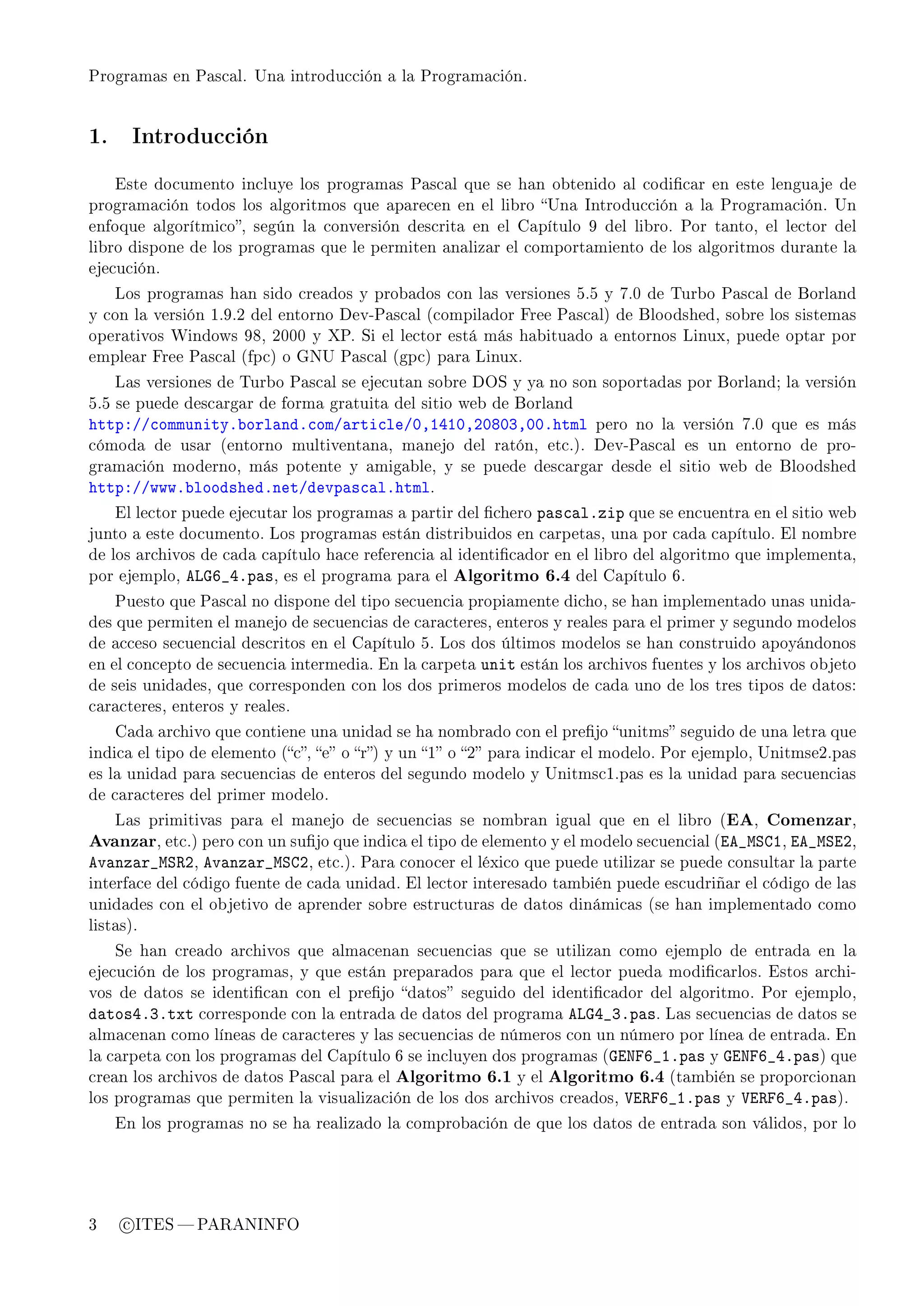 Programas en Pascal. Una introducción a la Programación.




1.     Introducción


     Este documento incluye los programas Pascal que se han obtenido al codicar en este lenguaje de
programación todos los algoritmos que aparecen en el libro Una Introducción a la Programación. Un
enfoque algorítmico, según la conversión descrita en el Capítulo 9 del libro. Por tanto, el lector del
libro dispone de los programas que le permiten analizar el comportamiento de los algoritmos durante la
ejecución.

     Los programas han sido creados y probados con las versiones 5.5 y 7.0 de Turbo Pascal de Borland
y con la versión 1.9.2 del entorno Dev-Pascal (compilador Free Pascal) de Bloodshed, sobre los sistemas
operativos Windows 98, 2000 y XP. Si el lector está más habituado a entornos Linux, puede optar por
emplear Free Pascal (fpc) o GNU Pascal (gpc) para Linux.

     Las versiones de Turbo Pascal se ejecutan sobre DOS y ya no son soportadas por Borland; la versión
5.5 se puede descargar de forma gratuita del sitio web de Borland
httpXGG™ommunityF˜orl—ndF™omG—rti™leGHDIRIHDPHVHQDHHFhtml                pero no la versión 7.0 que es más
cómoda de usar (entorno multiventana, manejo del ratón, etc.). Dev-Pascal es un entorno de pro-
gramación moderno, más potente y amigable, y se puede descargar desde el sitio web de Bloodshed
httpXGGwwwF˜loodshedFnetGdevp—s™—lFhtml.
     El lector puede ejecutar los programas a partir del chero   p—s™—lFzip que se encuentra en el sitio web
junto a este documento. Los programas están distribuidos en carpetas, una por cada capítulo. El nombre
de los archivos de cada capítulo hace referencia al identicador en el libro del algoritmo que implementa,
por ejemplo,   evqT•RFp—s,   es el programa para el   Algoritmo 6.4 del Capítulo 6.
     Puesto que Pascal no dispone del tipo secuencia propiamente dicho, se han implementado unas unida-
des que permiten el manejo de secuencias de caracteres, enteros y reales para el primer y segundo modelos
de acceso secuencial descritos en el Capítulo 5. Los dos últimos modelos se han construido apoyándonos
en el concepto de secuencia intermedia. En la carpeta    unit están los archivos fuentes y los archivos objeto
de seis unidades, que corresponden con los dos primeros modelos de cada uno de los tres tipos de datos:
caracteres, enteros y reales.

     Cada archivo que contiene una unidad se ha nombrado con el prejo unitms seguido de una letra que
indica el tipo de elemento (c, e o r) y un 1 o 2 para indicar el modelo. Por ejemplo, Unitmse2.pas
es la unidad para secuencias de enteros del segundo modelo y Unitmsc1.pas es la unidad para secuencias
de caracteres del primer modelo.

     Las primitivas para el manejo de secuencias se nombran igual que en el libro (EA,            Comenzar,
Avanzar, etc.) pero con un sujo que indica el tipo de elemento y el modelo secuencial (ie•wƒgI, ie•wƒiP,
ev—nz—r•wƒ‚P, ev—nz—r•wƒgP, etc.). Para conocer el léxico que puede utilizar se puede consultar la parte
interface del código fuente de cada unidad. El lector interesado también puede escudriñar el código de las
unidades con el objetivo de aprender sobre estructuras de datos dinámicas (se han implementado como
listas).

     Se han creado archivos que almacenan secuencias que se utilizan como ejemplo de entrada en la
ejecución de los programas, y que están preparados para que el lector pueda modicarlos. Estos archi-
vos de datos se identican con el prejo datos seguido del identicador del algoritmo. Por ejemplo,
d—tosRFQFtxt corresponde con la entrada de datos del programa evqR•QFp—s. Las secuencias de datos se
almacenan como líneas de caracteres y las secuencias de números con un número por línea de entrada. En
la carpeta con los programas del Capítulo 6 se incluyen dos programas (qixpT•IFp—s y       qixpT•RFp—s) que
crean los archivos de datos Pascal para el   Algoritmo 6.1 y el Algoritmo 6.4 (también se proporcionan
los programas que permiten la visualización de los dos archivos creados,     †i‚pT•IFp—s   y   †i‚pT•RFp—s).
     En los programas no se ha realizado la comprobación de que los datos de entrada son válidos, por lo




3     c ITES  PARANINFO
 
