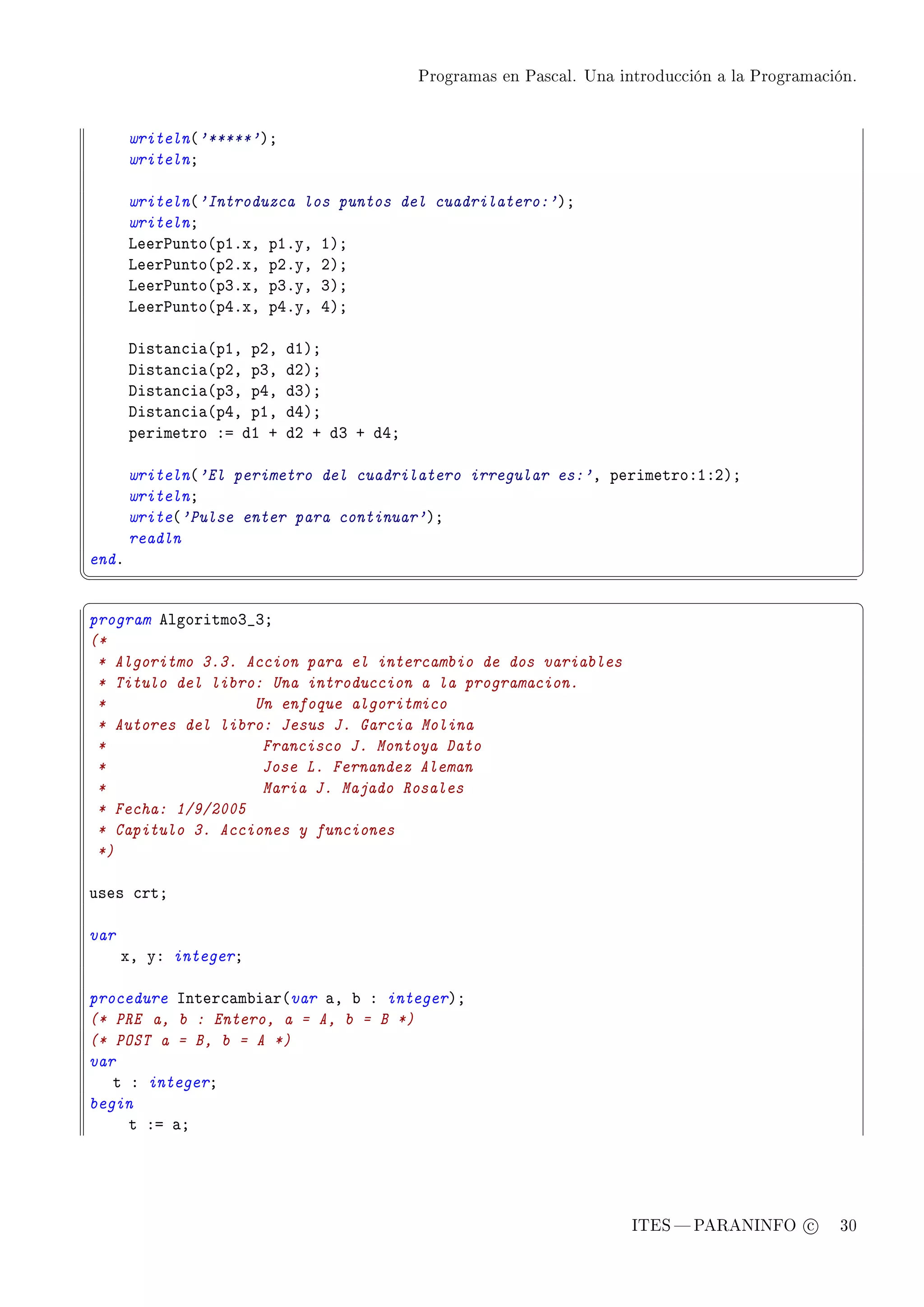 Programas en Pascal. Una introducción a la Programación.




       writeln@'*****'AY
       writelnY

       writeln@'Introduzca los puntos del cuadrilatero:'AY
       writelnY
       veer€unto@pIFxD pIFyD IAY
       veer€unto@pPFxD pPFyD PAY
       veer€unto@pQFxD pQFyD QAY
       veer€unto@pRFxD pRFyD RAY

       hist—n™i—@pID pPD   dIAY
       hist—n™i—@pPD pQD   dPAY
       hist—n™i—@pQD pRD   dQAY
       hist—n™i—@pRD pID   dRAY
       perimetro Xa dI C   dP C dQ C dRY

       writeln@'El perimetro del cuadrilatero irregular es:'D perimetroXIXPAY
       writelnY
       write@'Pulse enter para continuar'AY
       readln
endF
¦
                                                                                                     ¥
§                                                                                                     ¤
program elgoritmoQ•QY
(*
 * Algoritmo 3.3. Accion para el intercambio de dos variables
 * Titulo del libro: Una introduccion a la programacion.
 *                 Un enfoque algoritmico
 * Autores del libro: Jesus J. Garcia Molina
 *                  Francisco J. Montoya Dato
 *                  Jose L. Fernandez Aleman
 *                  Maria J. Majado Rosales
 * Fecha: 1/9/2005
 * Capitulo 3. Acciones y funciones
 *)

uses ™rtY

var
      xD yX integerY

procedure snter™—m˜i—r@var —D ˜ X integerAY
(* PRE a, b : Entero, a = A, b = B *)
(* POST a = B, b = A *)
var
   t X integerY
begin
     t Xa —Y




                                                                      ITES  PARANINFO c        30
 