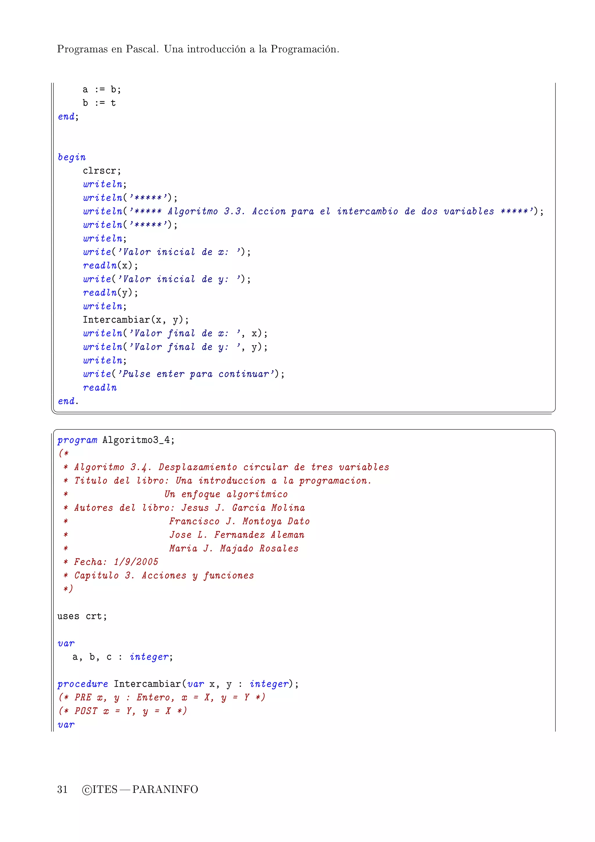 Programas en Pascal. Una introducción a la Programación.




       — Xa ˜Y
       ˜ Xa t
endY


begin
     ™lrs™rY
     writelnY
     writeln@'*****'AY
     writeln@'***** Algoritmo 3.3. Accion para el intercambio de dos variables *****'AY
     writeln@'*****'AY
     writelnY
     write@'Valor inicial de x: 'AY
     readln@xAY
     write@'Valor inicial de y: 'AY
     readln@yAY
     writelnY
     snter™—m˜i—r@xD yAY
     writeln@'Valor final de x: 'D xAY
     writeln@'Valor final de y: 'D yAY
     writelnY
     write@'Pulse enter para continuar'AY
     readln
endF
¦
                                                                                         ¥
§                                                                                         ¤
program elgoritmoQ•RY
(*
 * Algoritmo 3.4. Desplazamiento circular de tres variables
 * Titulo del libro: Una introduccion a la programacion.
 *                 Un enfoque algoritmico
 * Autores del libro: Jesus J. Garcia Molina
 *                  Francisco J. Montoya Dato
 *                  Jose L. Fernandez Aleman
 *                  Maria J. Majado Rosales
 * Fecha: 1/9/2005
 * Capitulo 3. Acciones y funciones
 *)

uses ™rtY

var
   —D ˜D ™ X integerY

procedure snter™—m˜i—r@var xD y X integerAY
(* PRE x, y : Entero, x = X, y = Y *)
(* POST x = Y, y = X *)
var




31     c ITES  PARANINFO
 