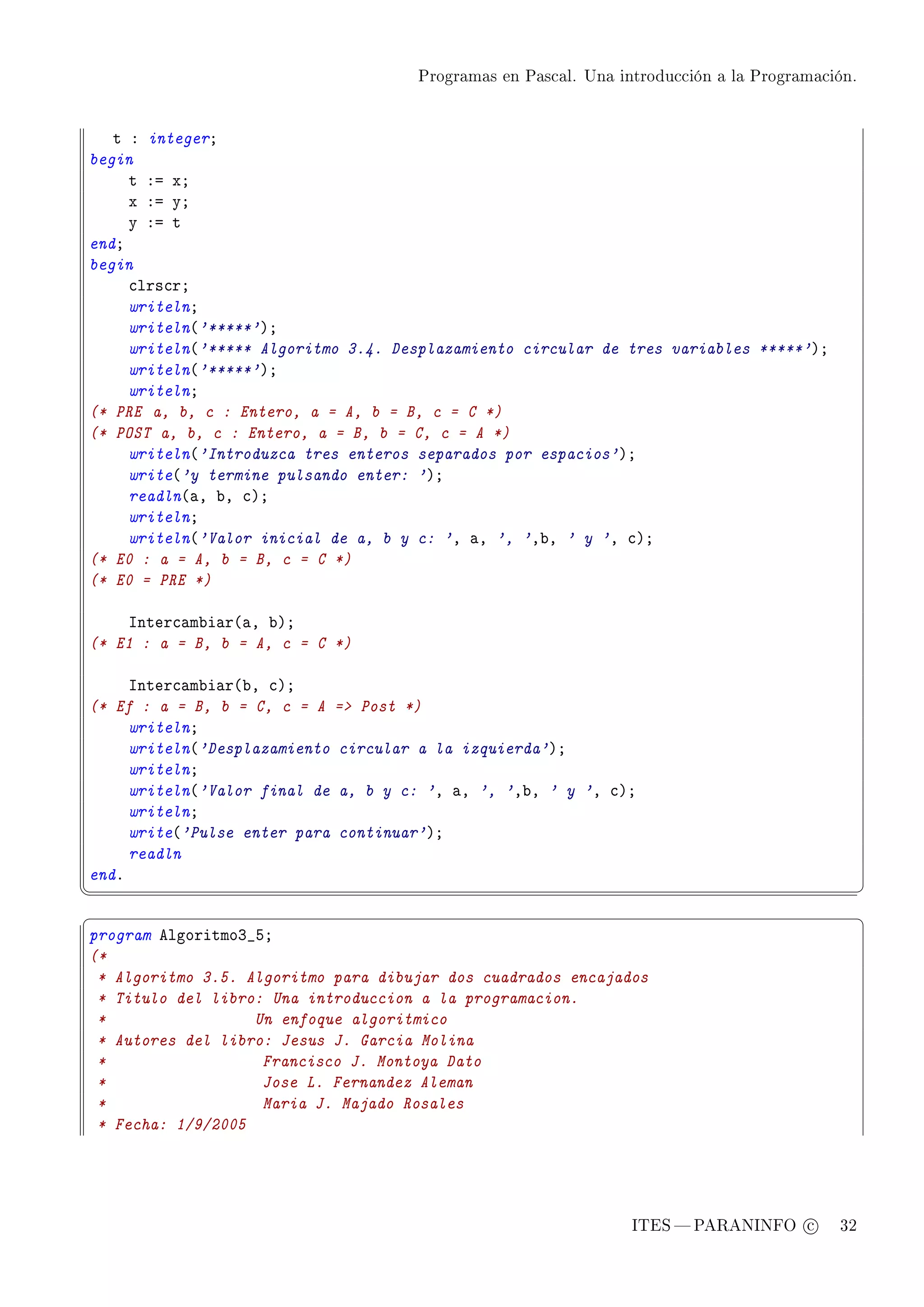 Programas en Pascal. Una introducción a la Programación.




   t X integerY
begin
     t Xa xY
     x Xa yY
     y Xa t
endY
begin
     ™lrs™rY
     writelnY
     writeln@'*****'AY
     writeln@'***** Algoritmo 3.4. Desplazamiento circular de tres variables *****'AY
     writeln@'*****'AY
     writelnY
(* PRE a, b, c : Entero, a = A, b = B, c = C *)
(* POST a, b, c : Entero, a = B, b = C, c = A *)
     writeln@'Introduzca tres enteros separados por espacios'AY
     write@'y termine pulsando enter: 'AY
     readln@—D ˜D ™AY
     writelnY
     writeln@'Valor inicial de a, b y c: 'D —D ', 'D˜D ' y 'D ™AY
(* E0 : a = A, b = B, c = C *)
(* E0 = PRE *)

    snter™—m˜i—r@—D ˜AY
(* E1 : a = B, b = A, c = C *)

     snter™—m˜i—r@˜D ™AY
(* Ef : a = B, b = C, c = A = Post *)
     writelnY
     writeln@'Desplazamiento circular a la izquierda'AY
     writelnY
     writeln@'Valor final de a, b y c: 'D —D ', 'D˜D ' y 'D ™AY
     writelnY
     write@'Pulse enter para continuar'AY
     readln
endF
¦
                                                                                               ¥
§                                                                                               ¤
program elgoritmoQ•SY
(*
 * Algoritmo 3.5. Algoritmo para dibujar dos cuadrados encajados
 * Titulo del libro: Una introduccion a la programacion.
 *                 Un enfoque algoritmico
 * Autores del libro: Jesus J. Garcia Molina
 *                  Francisco J. Montoya Dato
 *                  Jose L. Fernandez Aleman
 *                  Maria J. Majado Rosales
 * Fecha: 1/9/2005




                                                                ITES  PARANINFO c        32
 
