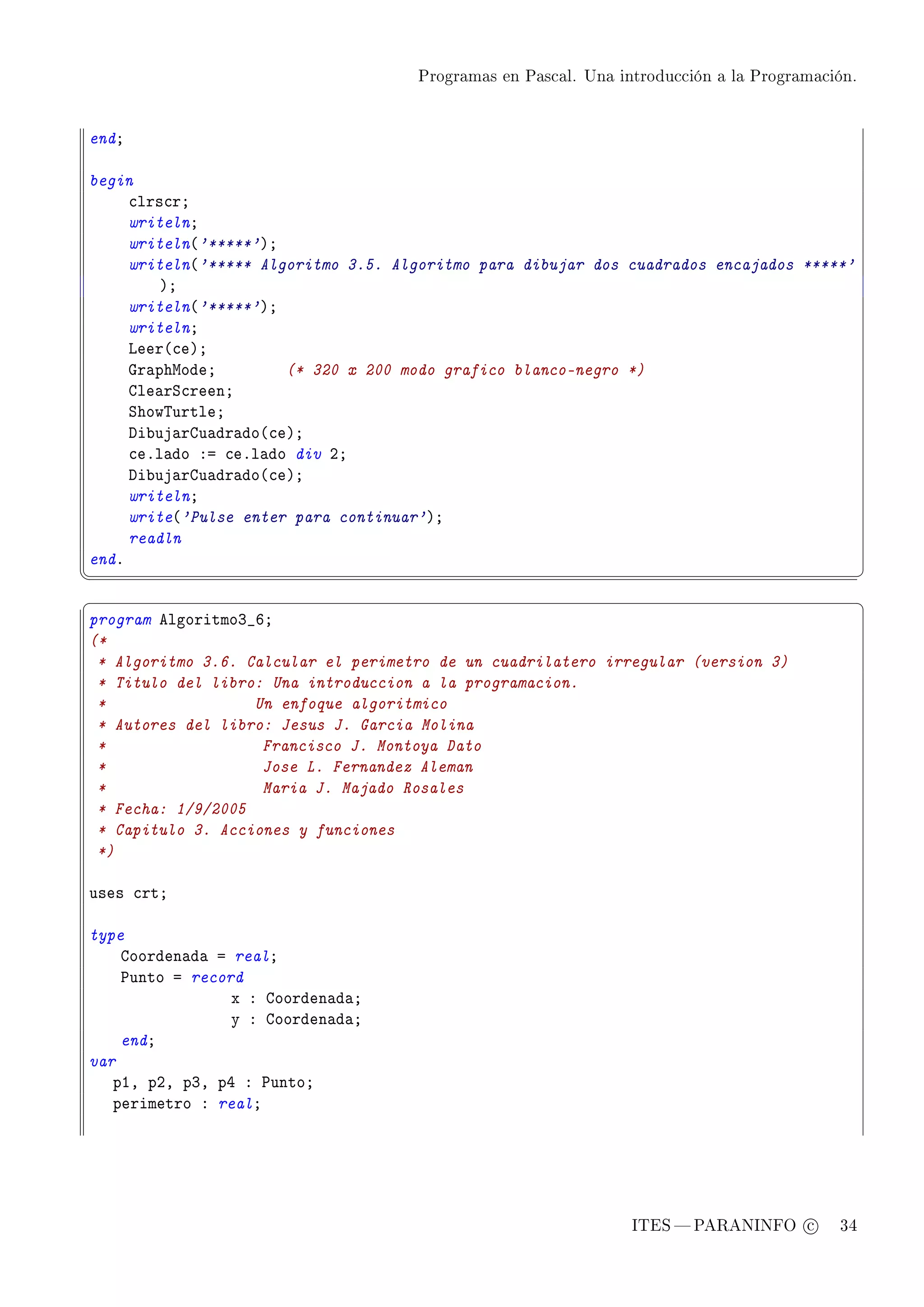 Programas en Pascal. Una introducción a la Programación.




endY

begin
     ™lrs™rY
     writelnY
     writeln@'*****'AY
     writeln@'***** Algoritmo 3.5. Algoritmo para dibujar dos cuadrados encajados *****'
         AY
     writeln@'*****'AY
     writelnY
     veer@™eAY
     qr—phwodeY        (* 320 x 200 modo grafico blanco-negro *)
     gle—rƒ™reenY
     ƒhow„urtleY
     hi˜uj—rgu—dr—do@™eAY
     ™eFl—do Xa ™eFl—do div PY
     hi˜uj—rgu—dr—do@™eAY
     writelnY
     write@'Pulse enter para continuar'AY
     readln
endF
¦
                                                                                               ¥
§                                                                                               ¤
program elgoritmoQ•TY
(*
 * Algoritmo 3.6. Calcular el perimetro de un cuadrilatero irregular (version 3)
 * Titulo del libro: Una introduccion a la programacion.
 *                 Un enfoque algoritmico
 * Autores del libro: Jesus J. Garcia Molina
 *                  Francisco J. Montoya Dato
 *                  Jose L. Fernandez Aleman
 *                  Maria J. Majado Rosales
 * Fecha: 1/9/2005
 * Capitulo 3. Acciones y funciones
 *)

uses ™rtY

type
    goorden—d— a realY
    €unto a record
                 x X goorden—d—Y
                 y X goorden—d—Y
    endY
var
   pID pPD pQD pR X €untoY
   perimetro X realY




                                                                ITES  PARANINFO c        34
 