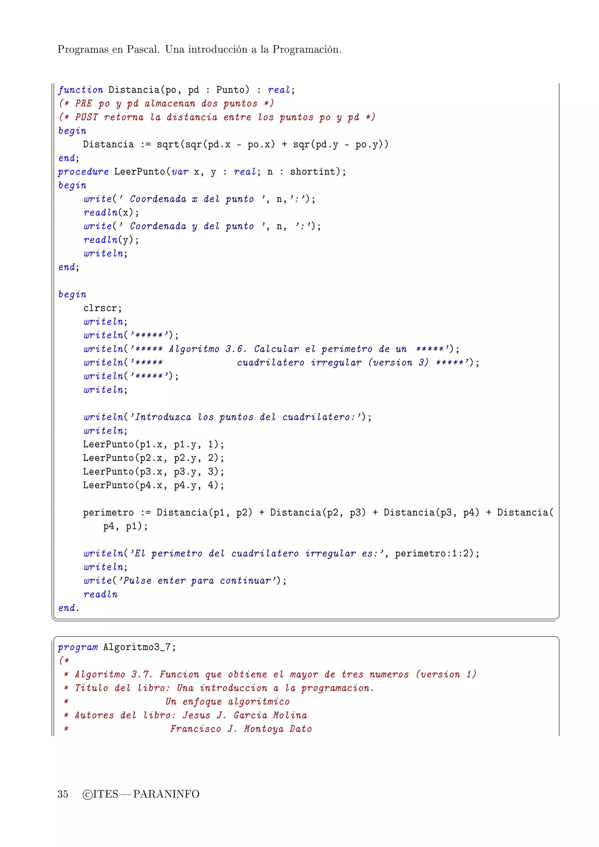 Programas en Pascal. Una introducción a la Programación.




function hist—n™i—@poD pd X €untoA X realY
(* PRE po y pd almacenan dos puntos *)
(* POST retorna la distancia entre los puntos po y pd *)
begin
     hist—n™i— Xa sqrt@sqr@pdFx E poFxA C sqr@pdFy E poFyAA
endY
procedure veer€unto@var xD y X realY n X shortintAY
begin
     write@' Coordenada x del punto 'D nD':'AY
     readln@xAY
     write@' Coordenada y del punto 'D nD ':'AY
     readln@yAY
     writelnY
endY

begin
    ™lrs™rY
    writelnY
    writeln@'*****'AY
    writeln@'***** Algoritmo 3.6. Calcular el perimetro de un *****'AY
    writeln@'*****             cuadrilatero irregular (version 3) *****'AY
    writeln@'*****'AY
    writelnY

       writeln@'Introduzca los puntos del cuadrilatero:'AY
       writelnY
       veer€unto@pIFxD pIFyD IAY
       veer€unto@pPFxD pPFyD PAY
       veer€unto@pQFxD pQFyD QAY
       veer€unto@pRFxD pRFyD RAY

       perimetro Xa hist—n™i—@pID pPA C hist—n™i—@pPD pQA C hist—n™i—@pQD pRA C hist—n™i—@
           pRD pIAY

       writeln@'El perimetro del cuadrilatero irregular es:'D perimetroXIXPAY
       writelnY
       write@'Pulse enter para continuar'AY
       readln
endF
¦
                                                                                            ¥
§                                                                                            ¤
program elgoritmoQ•UY
(*
 * Algoritmo 3.7. Funcion que obtiene el mayor de tres numeros (version 1)
 * Titulo del libro: Una introduccion a la programacion.
 *                 Un enfoque algoritmico
 * Autores del libro: Jesus J. Garcia Molina
 *                  Francisco J. Montoya Dato




35     c ITES  PARANINFO
 