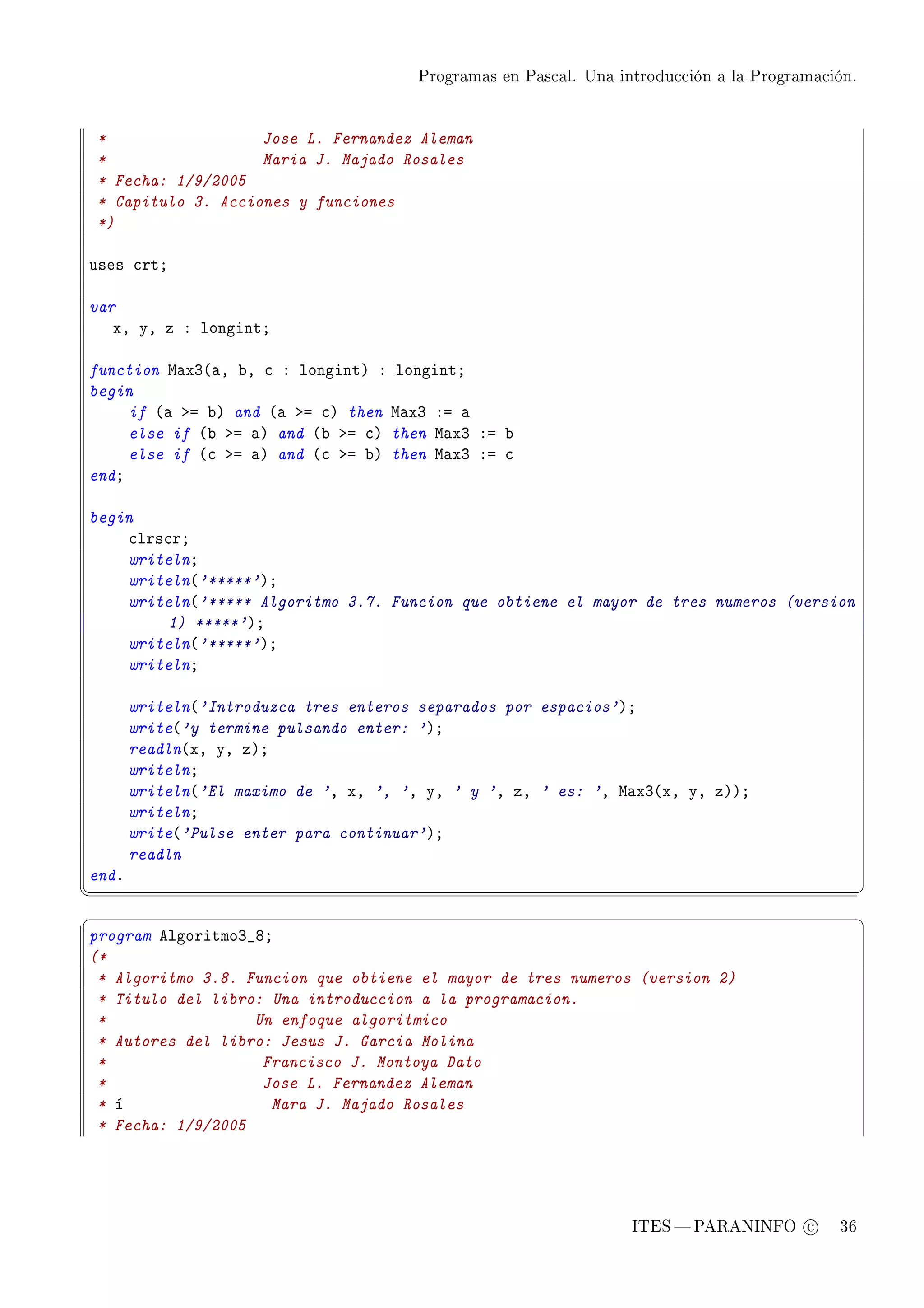 Programas en Pascal. Una introducción a la Programación.




    *                  Jose L. Fernandez Aleman
    *                  Maria J. Majado Rosales
    * Fecha: 1/9/2005
    * Capitulo 3. Acciones y funciones
    *)

uses ™rtY

var
   xD yD z X longintY

function w—xQ@—D ˜D ™ X longintA X longintY
begin
     if @— ba ˜A and @— ba ™A then w—xQ Xa —
     else if @˜ ba —A and @˜ ba ™A then w—xQ Xa ˜
     else if @™ ba —A and @™ ba ˜A then w—xQ Xa ™
endY

begin
    ™lrs™rY
    writelnY
    writeln@'*****'AY
    writeln@'***** Algoritmo 3.7. Funcion que obtiene el mayor de tres numeros (version
         1) *****'AY
    writeln@'*****'AY
    writelnY

       writeln@'Introduzca tres enteros separados por espacios'AY
       write@'y termine pulsando enter: 'AY
       readln@xD yD zAY
       writelnY
       writeln@'El maximo de 'D xD ', 'D yD ' y 'D zD ' es: 'D w—xQ@xD yD zAAY
       writelnY
       write@'Pulse enter para continuar'AY
       readln
endF
¦
                                                                                                  ¥
§                                                                                                  ¤
program elgoritmoQ•VY
(*
 * Algoritmo 3.8. Funcion que obtiene el mayor de tres numeros (version 2)
 * Titulo del libro: Una introduccion a la programacion.
 *                 Un enfoque algoritmico
 * Autores del libro: Jesus J. Garcia Molina
 *                  Francisco J. Montoya Dato
 *                  Jose L. Fernandez Aleman
 * í                 Mara J. Majado Rosales
 * Fecha: 1/9/2005




                                                                   ITES  PARANINFO c        36
 