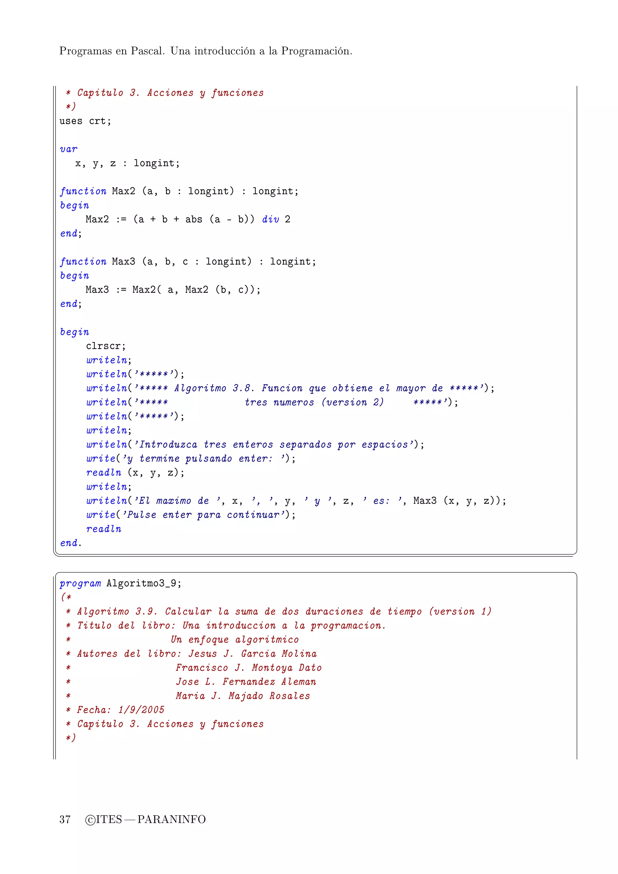 Programas en Pascal. Una introducción a la Programación.




 * Capitulo 3. Acciones y funciones
 *)
uses ™rtY

var
   xD yD z X longintY

function w—xP @—D ˜ X longintA X longintY
begin
     w—xP Xa @— C ˜ C —˜s @— E ˜AA div P
endY

function w—xQ @—D ˜D ™ X longintA X longintY
begin
     w—xQ Xa w—xP@ —D w—xP @˜D ™AAY
endY

begin
     ™lrs™rY
     writelnY
     writeln@'*****'AY
     writeln@'***** Algoritmo 3.8. Funcion que obtiene el mayor de *****'AY
     writeln@'*****             tres numeros (version 2)     *****'AY
     writeln@'*****'AY
     writelnY
     writeln@'Introduzca tres enteros separados por espacios'AY
     write@'y termine pulsando enter: 'AY
     readln @xD yD zAY
     writelnY
     writeln@'El maximo de 'D xD ', 'D yD ' y 'D zD ' es: 'D w—xQ @xD yD zAAY
     write@'Pulse enter para continuar'AY
     readln
endF
¦
                                                                               ¥
§                                                                               ¤
program elgoritmoQ•WY
(*
 * Algoritmo 3.9. Calcular la suma de dos duraciones de tiempo (version 1)
 * Titulo del libro: Una introduccion a la programacion.
 *                 Un enfoque algoritmico
 * Autores del libro: Jesus J. Garcia Molina
 *                  Francisco J. Montoya Dato
 *                  Jose L. Fernandez Aleman
 *                  Maria J. Majado Rosales
 * Fecha: 1/9/2005
 * Capitulo 3. Acciones y funciones
 *)




37   c ITES  PARANINFO
 
