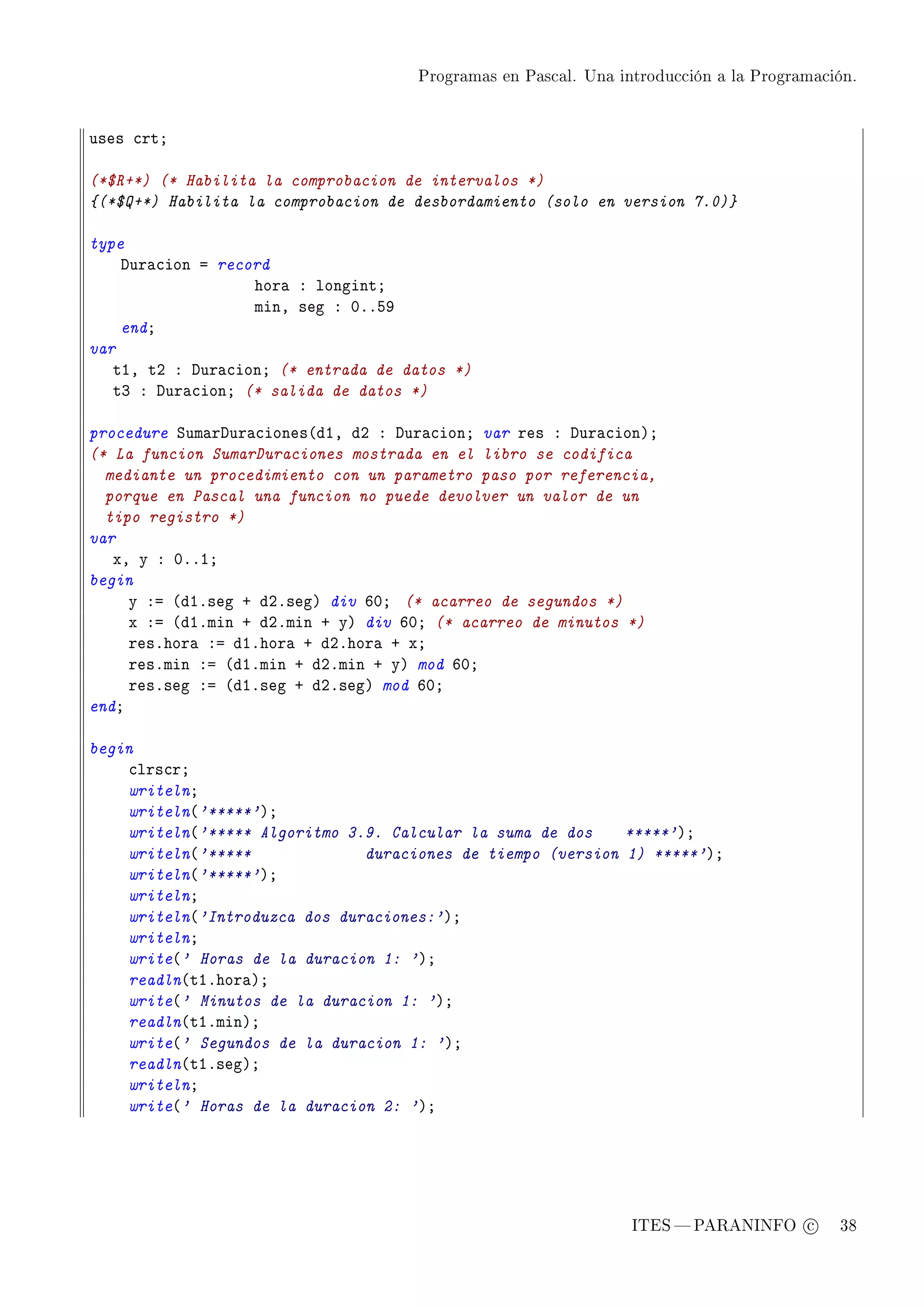 Programas en Pascal. Una introducción a la Programación.




uses ™rtY

(*$R+*) (* Habilita la comprobacion de intervalos *)
{(*$Q+*) Habilita la comprobacion de desbordamiento (solo en version 7.0)}

type
    hur—™ion a record
                   hor— X longintY
                   minD seg X HFFSW
    endY
var
   tID tP X hur—™ionY (* entrada de datos *)
   tQ X hur—™ionY (* salida de datos *)

procedure ƒum—rhur—™iones@dID dP X hur—™ionY var res X hur—™ionAY
(* La funcion SumarDuraciones mostrada en el libro se codifica
  mediante un procedimiento con un parametro paso por referencia,
  porque en Pascal una funcion no puede devolver un valor de un
  tipo registro *)
var
   xD y X HFFIY
begin
     y Xa @dIFseg C dPFsegA div THY (* acarreo de segundos *)
     x Xa @dIFmin C dPFmin C yA div THY (* acarreo de minutos *)
     resFhor— Xa dIFhor— C dPFhor— C xY
     resFmin Xa @dIFmin C dPFmin C yA mod THY
     resFseg Xa @dIFseg C dPFsegA mod THY
endY

begin
    ™lrs™rY
    writelnY
    writeln@'*****'AY
    writeln@'***** Algoritmo 3.9. Calcular la suma de dos    *****'AY
    writeln@'*****             duraciones de tiempo (version 1) *****'AY
    writeln@'*****'AY
    writelnY
    writeln@'Introduzca dos duraciones:'AY
    writelnY
    write@' Horas de la duracion 1: 'AY
    readln@tIFhor—AY
    write@' Minutos de la duracion 1: 'AY
    readln@tIFminAY
    write@' Segundos de la duracion 1: 'AY
    readln@tIFsegAY
    writelnY
    write@' Horas de la duracion 2: 'AY




                                                                ITES  PARANINFO c        38
 