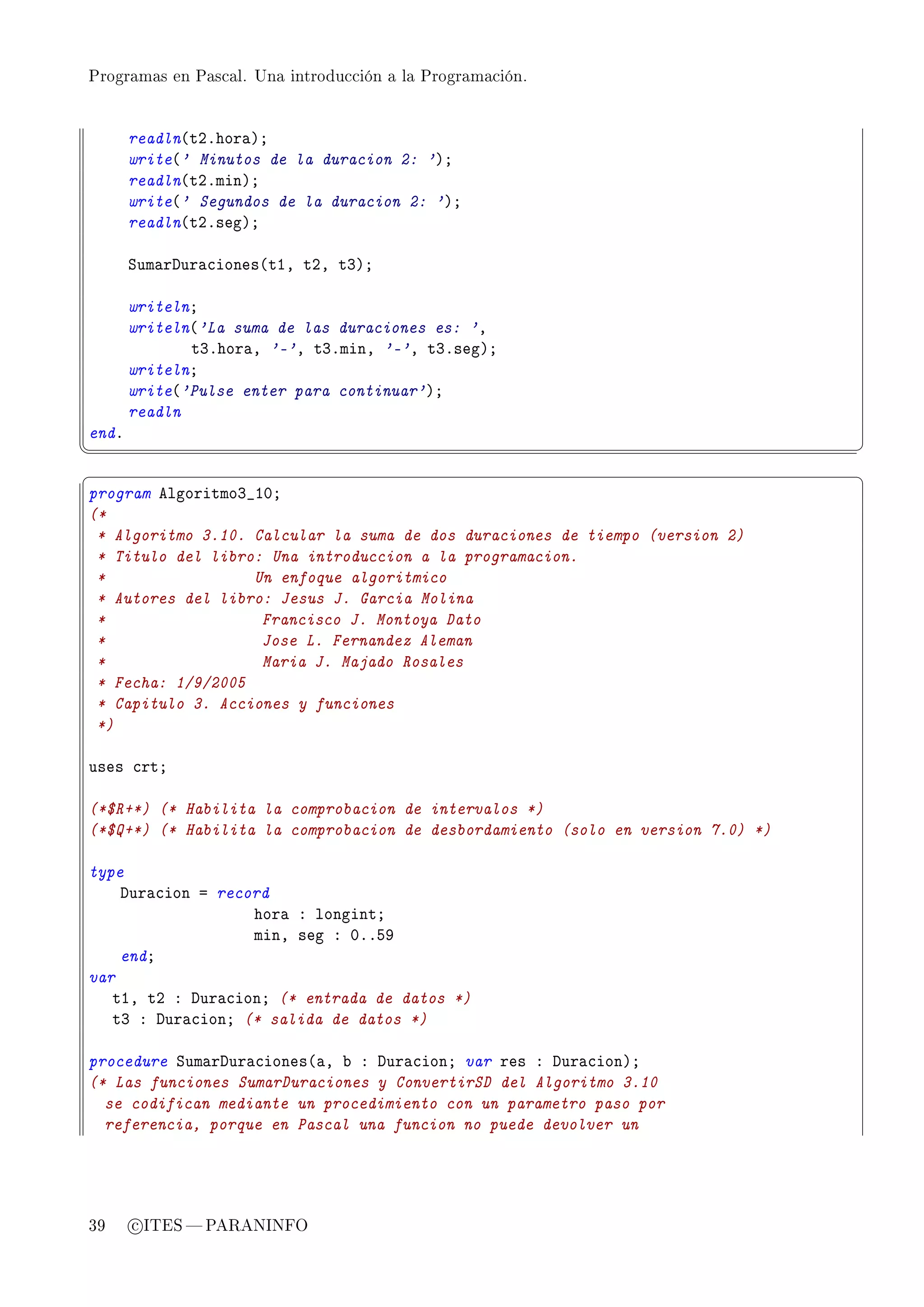 Programas en Pascal. Una introducción a la Programación.




       readln@tPFhor—AY
       write@' Minutos de la duracion 2: 'AY
       readln@tPFminAY
       write@' Segundos de la duracion 2: 'AY
       readln@tPFsegAY

       ƒum—rhur—™iones@tID tPD tQAY

       writelnY
       writeln@'La suma de las duraciones es: 'D
              tQFhor—D '-'D tQFminD '-'D tQFsegAY
       writelnY
       write@'Pulse enter para continuar'AY
       readln
endF
¦
                                                                                ¥
§                                                                                ¤
program elgoritmoQ•IHY
(*
 * Algoritmo 3.10. Calcular la suma de dos duraciones de tiempo (version 2)
 * Titulo del libro: Una introduccion a la programacion.
 *                 Un enfoque algoritmico
 * Autores del libro: Jesus J. Garcia Molina
 *                  Francisco J. Montoya Dato
 *                  Jose L. Fernandez Aleman
 *                  Maria J. Majado Rosales
 * Fecha: 1/9/2005
 * Capitulo 3. Acciones y funciones
 *)

uses ™rtY

(*$R+*) (* Habilita la comprobacion de intervalos *)
(*$Q+*) (* Habilita la comprobacion de desbordamiento (solo en version 7.0) *)

type
    hur—™ion a record
                   hor— X longintY
                   minD seg X HFFSW
    endY
var
   tID tP X hur—™ionY (* entrada de datos *)
   tQ X hur—™ionY (* salida de datos *)

procedure ƒum—rhur—™iones@—D ˜ X hur—™ionY var res X hur—™ionAY
(* Las funciones SumarDuraciones y ConvertirSD del Algoritmo 3.10
  se codifican mediante un procedimiento con un parametro paso por
  referencia, porque en Pascal una funcion no puede devolver un




39     c ITES  PARANINFO
 