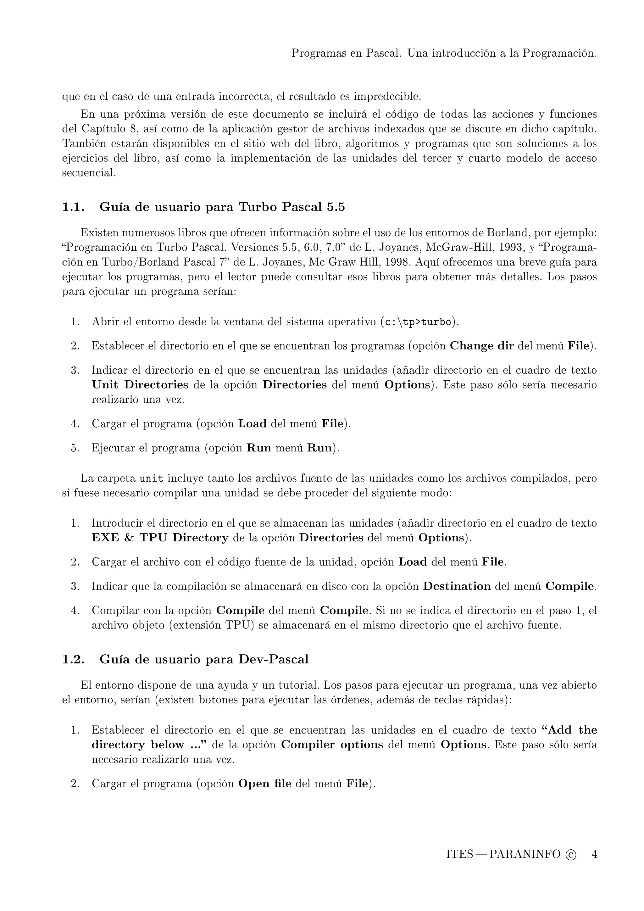 Programas en Pascal. Una introducción a la Programación.




que en el caso de una entrada incorrecta, el resultado es impredecible.

      En una próxima versión de este documento se incluirá el código de todas las acciones y funciones
del Capítulo 8, así como de la aplicación gestor de archivos indexados que se discute en dicho capítulo.
También estarán disponibles en el sitio web del libro, algoritmos y programas que son soluciones a los
ejercicios del libro, así como la implementación de las unidades del tercer y cuarto modelo de acceso
secuencial.



1.1.     Guía de usuario para Turbo Pascal 5.5

      Existen numerosos libros que ofrecen información sobre el uso de los entornos de Borland, por ejemplo:
Programación en Turbo Pascal. Versiones 5.5, 6.0, 7.0 de L. Joyanes, McGraw-Hill, 1993, y Programa-
ción en Turbo/Borland Pascal 7 de L. Joyanes, Mc Graw Hill, 1998. Aquí ofrecemos una breve guía para
ejecutar los programas, pero el lector puede consultar esos libros para obtener más detalles. Los pasos
para ejecutar un programa serían:


 1.     Abrir el entorno desde la ventana del sistema operativo (™Xtpbtur˜o).


 2.     Establecer el directorio en el que se encuentran los programas (opción   Change dir del menú File).

 3.     Indicar el directorio en el que se encuentran las unidades (añadir directorio en el cuadro de texto
        Unit Directories de la opción Directories del menú Options). Este paso sólo sería necesario
        realizarlo una vez.


 4.     Cargar el programa (opción      Load del menú File).

 5.     Ejecutar el programa (opción     Run menú Run).


      La carpeta   unit   incluye tanto los archivos fuente de las unidades como los archivos compilados, pero
si fuese necesario compilar una unidad se debe proceder del siguiente modo:


 1.     Introducir el directorio en el que se almacenan las unidades (añadir directorio en el cuadro de texto
        EXE  TPU Directory de la opción Directories del menú Options).

 2.     Cargar el archivo con el código fuente de la unidad, opción    Load del menú File.

 3.     Indicar que la compilación se almacenará en disco con la opción    Destination del menú Compile.

 4.     Compilar con la opción     Compile del menú Compile. Si no se indica el directorio en el paso 1, el
        archivo objeto (extensión TPU) se almacenará en el mismo directorio que el archivo fuente.



1.2.     Guía de usuario para Dev-Pascal

      El entorno dispone de una ayuda y un tutorial. Los pasos para ejecutar un programa, una vez abierto
el entorno, serían (existen botones para ejecutar las órdenes, además de teclas rápidas):


 1.     Establecer el directorio en el que se encuentran las unidades en el cuadro de texto        Add the
        directory below ... de la opción Compiler options del menú Options. Este paso sólo sería
        necesario realizarlo una vez.


 2.     Cargar el programa (opción      Open le del menú File).




                                                                                 ITES  PARANINFO c         4
 