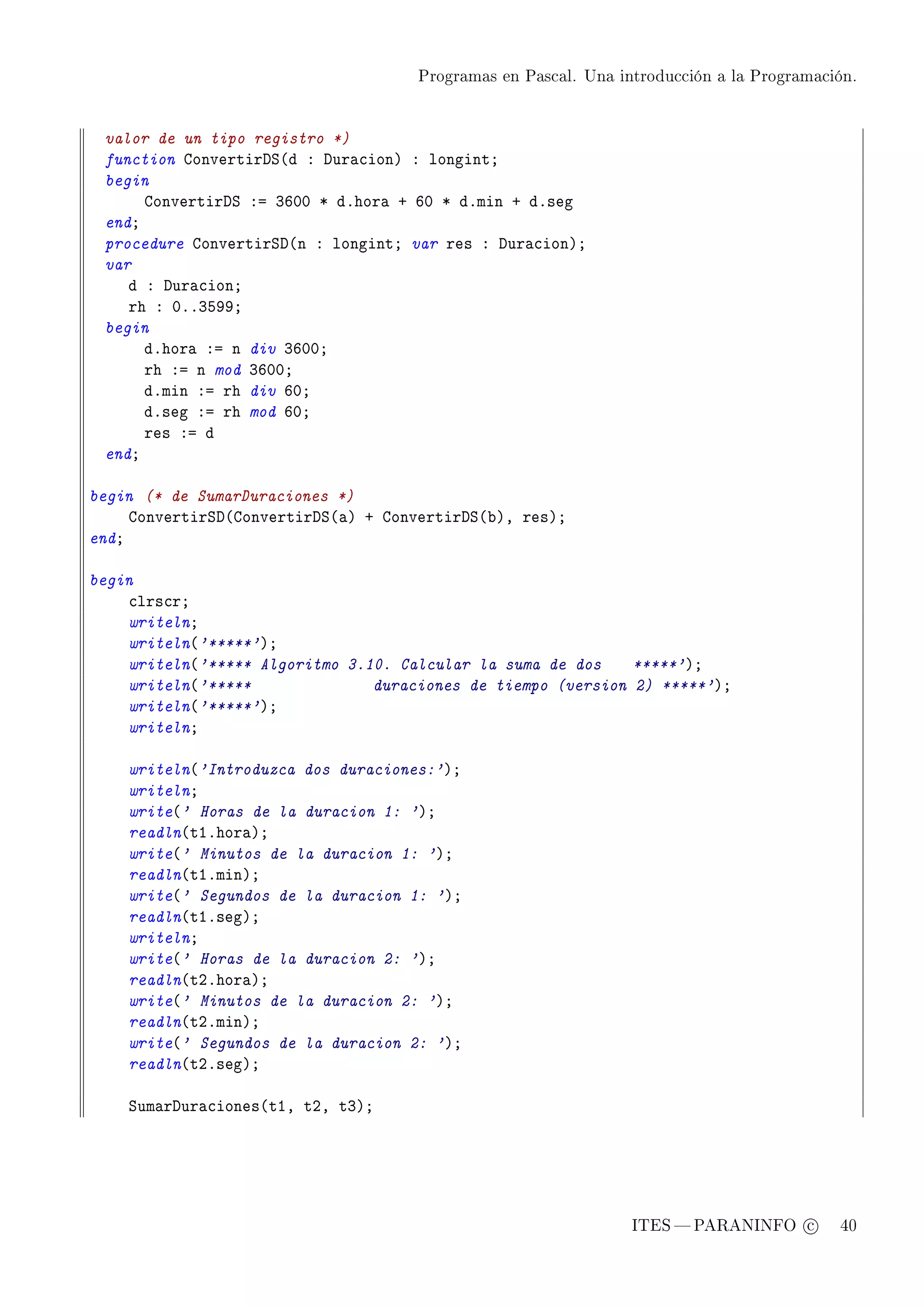 Programas en Pascal. Una introducción a la Programación.




 valor de un tipo registro *)
 function gonvertirhƒ@d X hur—™ionA X longintY
 begin
      gonvertirhƒ Xa QTHH B dFhor— C TH B dFmin C dFseg
 endY
 procedure gonvertirƒh@n X longintY var res X hur—™ionAY
 var
    d X hur—™ionY
    rh X HFFQSWWY
 begin
      dFhor— Xa n div QTHHY
      rh Xa n mod QTHHY
      dFmin Xa rh div THY
      dFseg Xa rh mod THY
      res Xa d
 endY

begin (* de SumarDuraciones *)
     gonvertirƒh@gonvertirhƒ@—A C gonvertirhƒ@˜AD resAY
endY

begin
    ™lrs™rY
    writelnY
    writeln@'*****'AY
    writeln@'***** Algoritmo 3.10. Calcular la suma de dos    *****'AY
    writeln@'*****              duraciones de tiempo (version 2) *****'AY
    writeln@'*****'AY
    writelnY

    writeln@'Introduzca dos duraciones:'AY
    writelnY
    write@' Horas de la duracion 1: 'AY
    readln@tIFhor—AY
    write@' Minutos de la duracion 1: 'AY
    readln@tIFminAY
    write@' Segundos de la duracion 1: 'AY
    readln@tIFsegAY
    writelnY
    write@' Horas de la duracion 2: 'AY
    readln@tPFhor—AY
    write@' Minutos de la duracion 2: 'AY
    readln@tPFminAY
    write@' Segundos de la duracion 2: 'AY
    readln@tPFsegAY

    ƒum—rhur—™iones@tID tPD tQAY




                                                                ITES  PARANINFO c        40
 