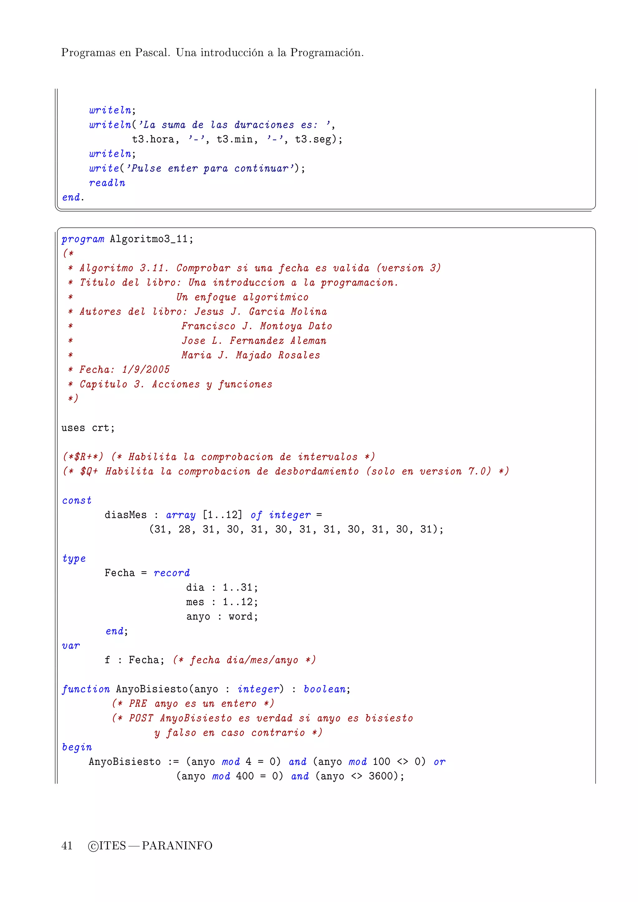 Programas en Pascal. Una introducción a la Programación.




       writelnY
       writeln@'La suma de las duraciones es: 'D
              tQFhor—D '-'D tQFminD '-'D tQFsegAY
       writelnY
       write@'Pulse enter para continuar'AY
       readln
endF
¦
                                                                            ¥
§                                                                            ¤
program elgoritmoQ•IIY
(*
 * Algoritmo 3.11. Comprobar si una fecha es valida (version 3)
 * Titulo del libro: Una introduccion a la programacion.
 *                 Un enfoque algoritmico
 * Autores del libro: Jesus J. Garcia Molina
 *                  Francisco J. Montoya Dato
 *                  Jose L. Fernandez Aleman
 *                  Maria J. Majado Rosales
 * Fecha: 1/9/2005
 * Capitulo 3. Acciones y funciones
 *)

uses ™rtY

(*$R+*) (* Habilita la comprobacion de intervalos *)
(* $Q+ Habilita la comprobacion de desbordamiento (solo en version 7.0) *)

const
         di—swes X array ‘IFFIP“ of integer a
                @QID PVD QID QHD QID QHD QID QID QHD QID QHD QIAY

type
         pe™h— a record
                      di— X IFFQIY
                      mes X IFFIPY
                      —nyo X wordY
         endY
var
         f X pe™h—Y (* fecha dia/mes/anyo *)

function enyofisiesto@—nyo X integerA X booleanY
        (* PRE anyo es un entero *)
        (* POST AnyoBisiesto es verdad si anyo es bisiesto
               y falso en caso contrario *)
begin
    enyofisiesto Xa @—nyo mod R a HA and @—nyo mod IHH `b HA or
                   @—nyo mod RHH a HA and @—nyo `b QTHHAY




41     c ITES  PARANINFO
 