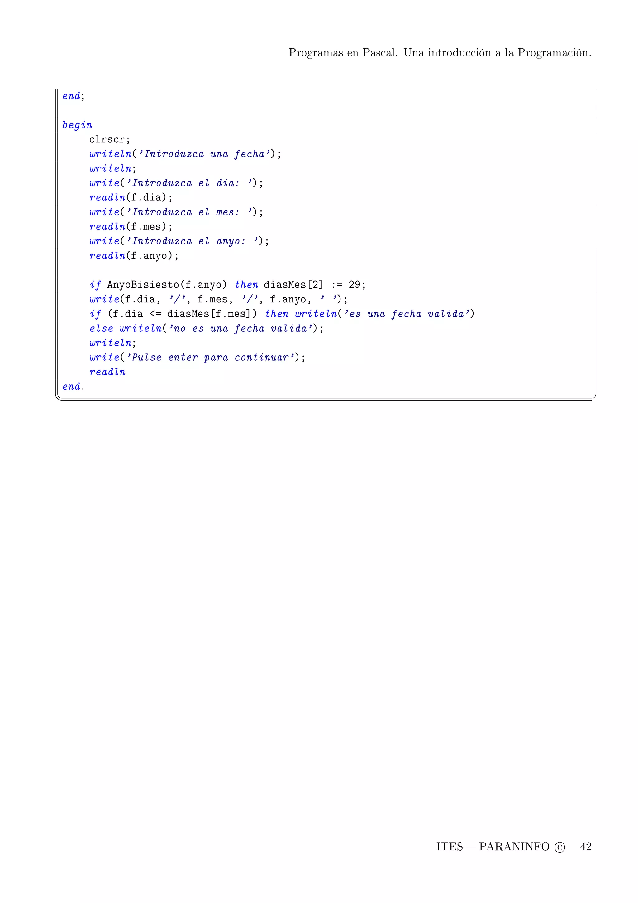 Programas en Pascal. Una introducción a la Programación.




endY

begin
    ™lrs™rY
    writeln@'Introduzca una fecha'AY
    writelnY
    write@'Introduzca el dia: 'AY
    readln@fFdi—AY
    write@'Introduzca el mes: 'AY
    readln@fFmesAY
    write@'Introduzca el anyo: 'AY
    readln@fF—nyoAY

       if enyofisiesto@fF—nyoA then di—swes‘P“ Xa PWY
       write@fFdi—D '/'D fFmesD '/'D fF—nyoD ' 'AY
       if @fFdi— `a di—swes‘fFmes“A then writeln@'es una fecha valida'A
       else writeln@'no es una fecha valida'AY
       writelnY
       write@'Pulse enter para continuar'AY
       readln
endF
¦
                                                                                                  ¥




                                                                   ITES  PARANINFO c        42
 