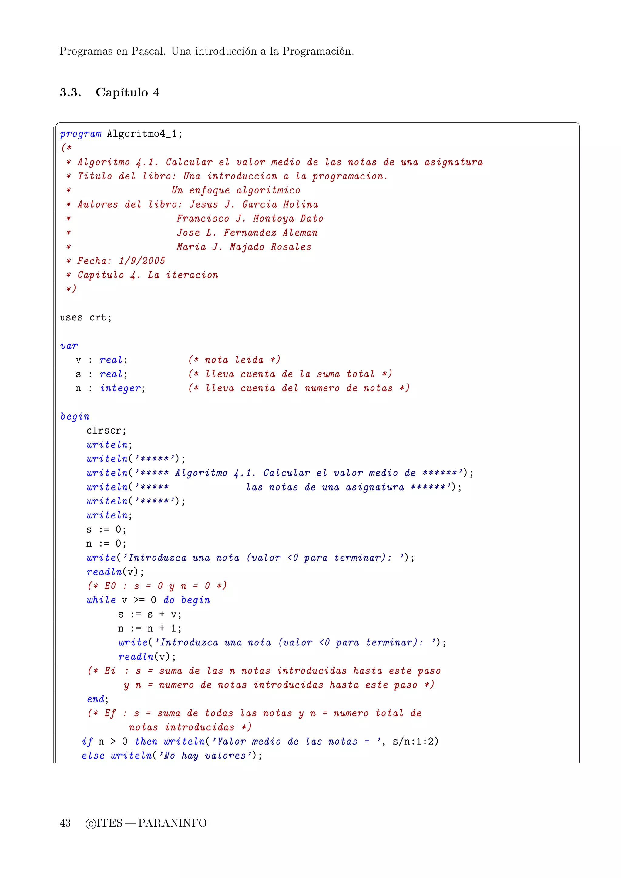 Programas en Pascal. Una introducción a la Programación.




3.3.    Capítulo 4

§                                                                          ¤
program elgoritmoR•IY
(*
 * Algoritmo 4.1. Calcular el valor medio de las notas de una asignatura
 * Titulo del libro: Una introduccion a la programacion.
 *                 Un enfoque algoritmico
 * Autores del libro: Jesus J. Garcia Molina
 *                  Francisco J. Montoya Dato
 *                  Jose L. Fernandez Aleman
 *                  Maria J. Majado Rosales
 * Fecha: 1/9/2005
 * Capitulo 4. La iteracion
 *)

uses ™rtY

var
   v X realY            (* nota leida *)
   s X realY            (* lleva cuenta de la suma total *)
   n X integerY         (* lleva cuenta del numero de notas *)

begin
     ™lrs™rY
     writelnY
     writeln@'*****'AY
     writeln@'***** Algoritmo 4.1. Calcular el valor medio de ******'AY
     writeln@'*****              las notas de una asignatura ******'AY
     writeln@'*****'AY
     writelnY
     s Xa HY
     n Xa HY
     write@'Introduzca una nota (valor 0 para terminar): 'AY
     readln@vAY
     (* E0 : s = 0 y n = 0 *)
     while v ba H do begin
          s Xa s C vY
          n Xa n C IY
          write@'Introduzca una nota (valor 0 para terminar): 'AY
          readln@vAY
     (* Ei : s = suma de las n notas introducidas hasta este paso
           y n = numero de notas introducidas hasta este paso *)
     endY
     (* Ef : s = suma de todas las notas y n = numero total de
             notas introducidas *)
    if n b H then writeln@'Valor medio de las notas = 'D sGnXIXPA
    else writeln@'No hay valores'AY




43     c ITES  PARANINFO
 
