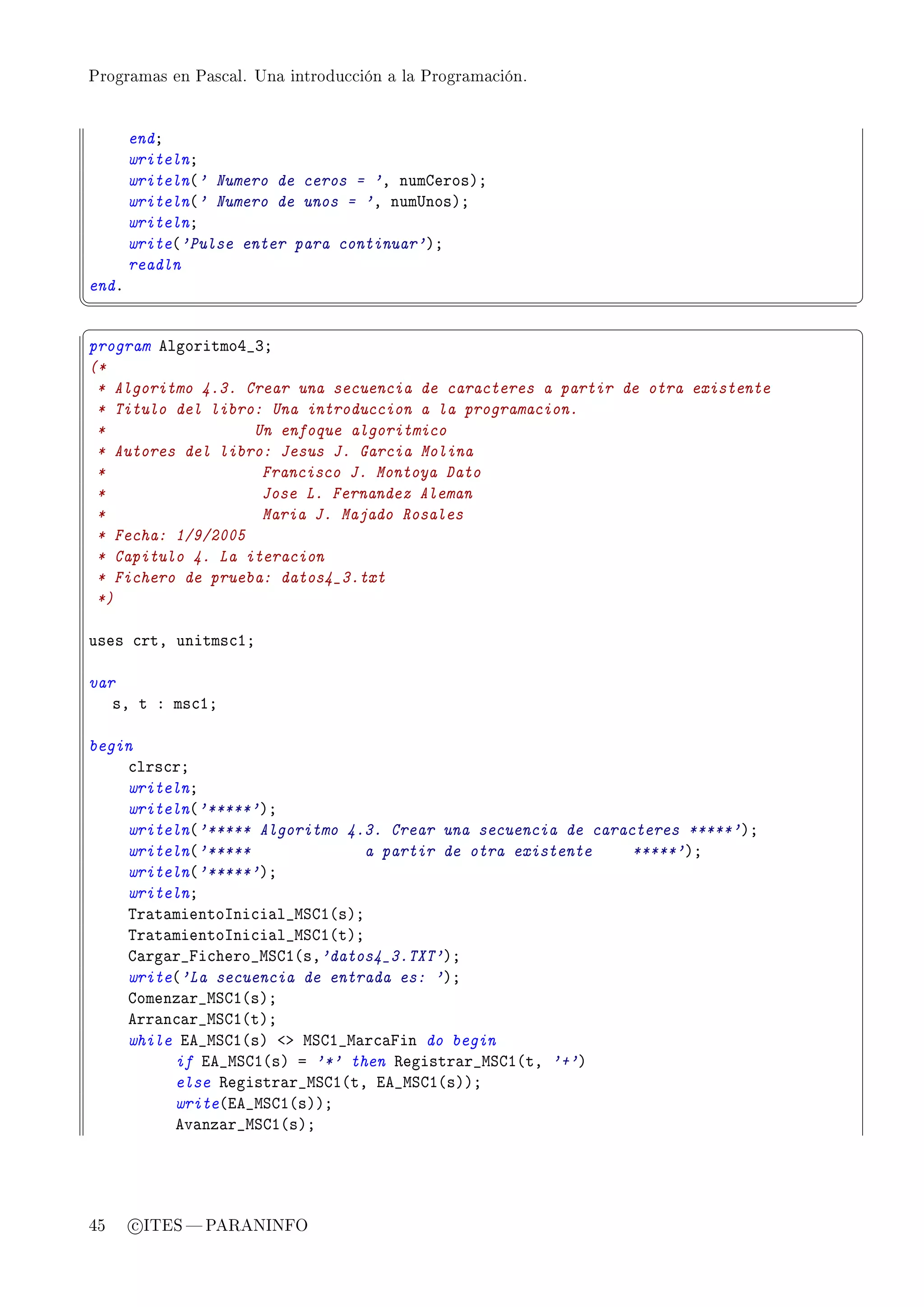 Programas en Pascal. Una introducción a la Programación.




       endY
       writelnY
       writeln@' Numero de ceros = 'D numgerosAY
       writeln@' Numero de unos = 'D num…nosAY
       writelnY
       write@'Pulse enter para continuar'AY
       readln
endF
¦
                                                                                ¥
§                                                                                ¤
program elgoritmoR•QY
(*
 * Algoritmo 4.3. Crear una secuencia de caracteres a partir de otra existente
 * Titulo del libro: Una introduccion a la programacion.
 *                 Un enfoque algoritmico
 * Autores del libro: Jesus J. Garcia Molina
 *                  Francisco J. Montoya Dato
 *                  Jose L. Fernandez Aleman
 *                  Maria J. Majado Rosales
 * Fecha: 1/9/2005
 * Capitulo 4. La iteracion
 * Fichero de prueba: datos4_3.txt
 *)

uses ™rtD unitms™IY

var
   sD t X ms™IY

begin
    ™lrs™rY
    writelnY
    writeln@'*****'AY
    writeln@'***** Algoritmo 4.3. Crear una secuencia de caracteres *****'AY
    writeln@'*****              a partir de otra existente    *****'AY
    writeln@'*****'AY
    writelnY
    „r—t—mientosni™i—l•wƒgI@sAY
    „r—t—mientosni™i—l•wƒgI@tAY
    g—rg—r•pi™hero•wƒgI@sD'datos4_3.TXT'AY
    write@'La secuencia de entrada es: 'AY
    gomenz—r•wƒgI@sAY
    err—n™—r•wƒgI@tAY
    while ie•wƒgI@sA `b wƒgI•w—r™—pin do begin
         if ie•wƒgI@sA a '*' then ‚egistr—r•wƒgI@tD '+'A
         else ‚egistr—r•wƒgI@tD ie•wƒgI@sAAY
         write@ie•wƒgI@sAAY
         ev—nz—r•wƒgI@sAY




45     c ITES  PARANINFO
 