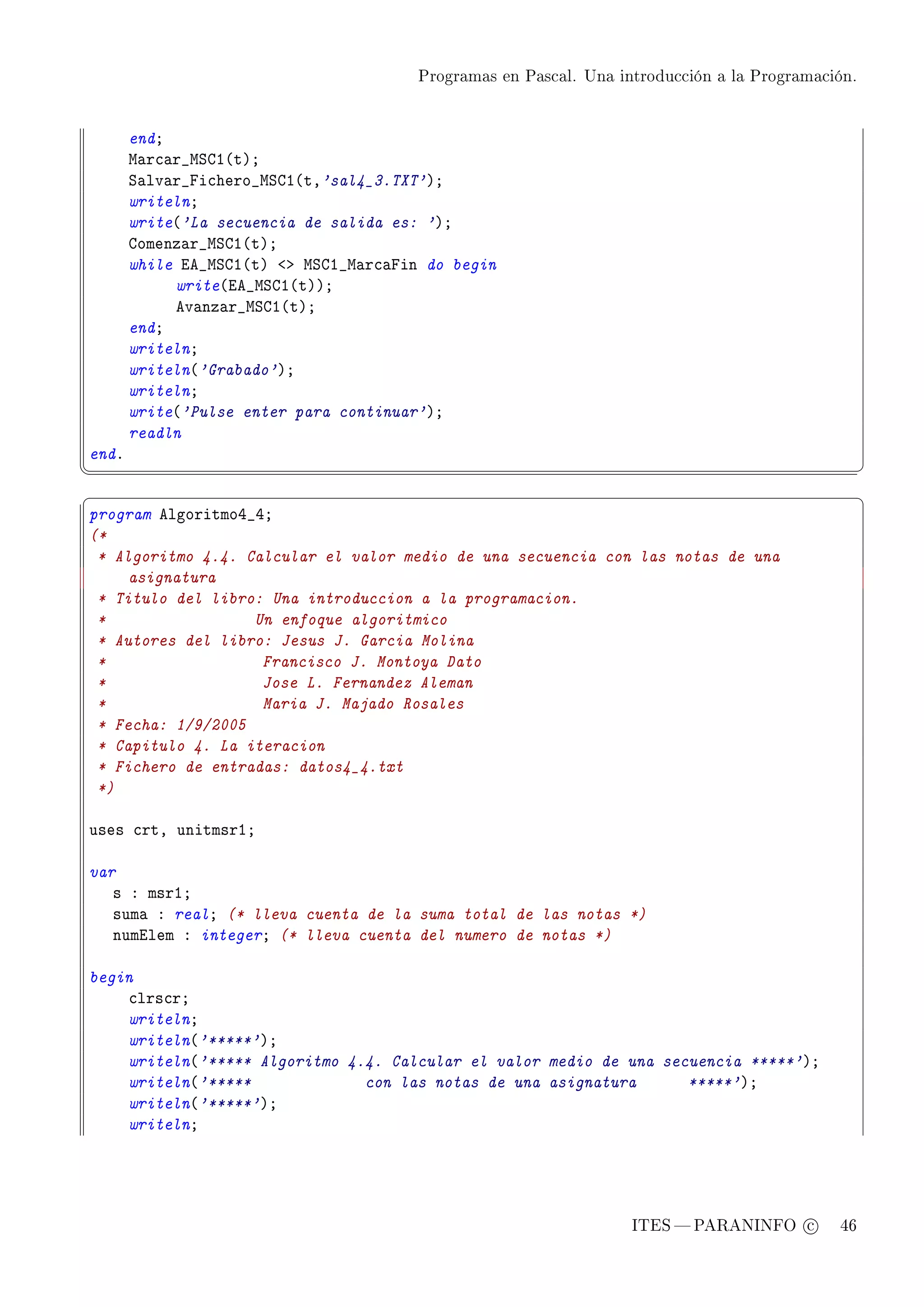 Programas en Pascal. Una introducción a la Programación.




       endY
       w—r™—r•wƒgI@tAY
       ƒ—lv—r•pi™hero•wƒgI@tD'sal4_3.TXT'AY
       writelnY
       write@'La secuencia de salida es: 'AY
       gomenz—r•wƒgI@tAY
       while ie•wƒgI@tA `b wƒgI•w—r™—pin do begin
            write@ie•wƒgI@tAAY
            ev—nz—r•wƒgI@tAY
       endY
       writelnY
       writeln@'Grabado'AY
       writelnY
       write@'Pulse enter para continuar'AY
       readln
endF
¦
                                                                                                  ¥
§                                                                                                  ¤
program elgoritmoR•RY
(*
 * Algoritmo 4.4. Calcular el valor medio de una secuencia con las notas de una
     asignatura
 * Titulo del libro: Una introduccion a la programacion.
 *                 Un enfoque algoritmico
 * Autores del libro: Jesus J. Garcia Molina
 *                  Francisco J. Montoya Dato
 *                  Jose L. Fernandez Aleman
 *                  Maria J. Majado Rosales
 * Fecha: 1/9/2005
 * Capitulo 4. La iteracion
 * Fichero de entradas: datos4_4.txt
 *)

uses ™rtD unitmsrIY

var
   s X msrIY
   sum— X realY (* lleva cuenta de la suma total de las notas *)
   numilem X integerY (* lleva cuenta del numero de notas *)

begin
    ™lrs™rY
    writelnY
    writeln@'*****'AY
    writeln@'***** Algoritmo 4.4. Calcular el valor medio de una secuencia *****'AY
    writeln@'*****             con las notas de una asignatura      *****'AY
    writeln@'*****'AY
    writelnY




                                                                   ITES  PARANINFO c        46
 