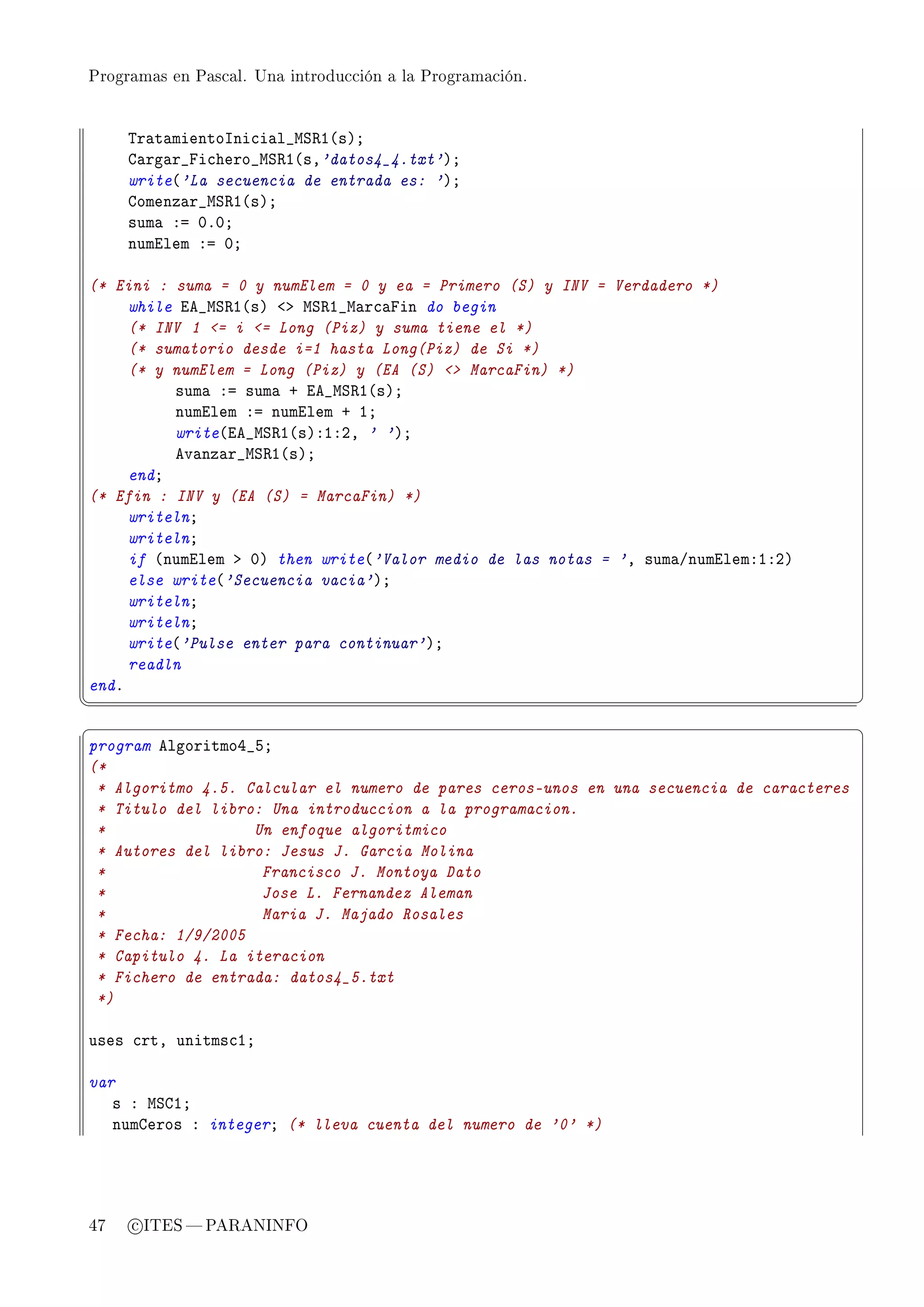 Programas en Pascal. Una introducción a la Programación.




     „r—t—mientosni™i—l•wƒ‚I@sAY
     g—rg—r•pi™hero•wƒ‚I@sD'datos4_4.txt'AY
     write@'La secuencia de entrada es: 'AY
     gomenz—r•wƒ‚I@sAY
     sum— Xa HFHY
     numilem Xa HY

(* Eini : suma = 0 y numElem = 0 y ea = Primero (S) y INV = Verdadero *)
     while ie•wƒ‚I@sA `b wƒ‚I•w—r™—pin do begin
     (* INV 1 = i = Long (Piz) y suma tiene el *)
     (* sumatorio desde i=1 hasta Long(Piz) de Si *)
     (* y numElem = Long (Piz) y (EA (S)  MarcaFin) *)
          sum— Xa sum— C ie•wƒ‚I@sAY
          numilem Xa numilem C IY
          write@ie•wƒ‚I@sAXIXPD ' 'AY
          ev—nz—r•wƒ‚I@sAY
     endY
(* Efin : INV y (EA (S) = MarcaFin) *)
     writelnY
     writelnY
     if @numilem b HA then write@'Valor medio de las notas = 'D sum—GnumilemXIXPA
     else write@'Secuencia vacia'AY
     writelnY
     writelnY
     write@'Pulse enter para continuar'AY
     readln
endF
¦
                                                                                         ¥
§                                                                                         ¤
program elgoritmoR•SY
(*
 * Algoritmo 4.5. Calcular el numero de pares ceros-unos en una secuencia de caracteres
 * Titulo del libro: Una introduccion a la programacion.
 *                 Un enfoque algoritmico
 * Autores del libro: Jesus J. Garcia Molina
 *                  Francisco J. Montoya Dato
 *                  Jose L. Fernandez Aleman
 *                  Maria J. Majado Rosales
 * Fecha: 1/9/2005
 * Capitulo 4. La iteracion
 * Fichero de entrada: datos4_5.txt
 *)

uses ™rtD unitms™IY

var
   s X wƒgIY
   numgeros X integerY (* lleva cuenta del numero de '0' *)




47   c ITES  PARANINFO
 