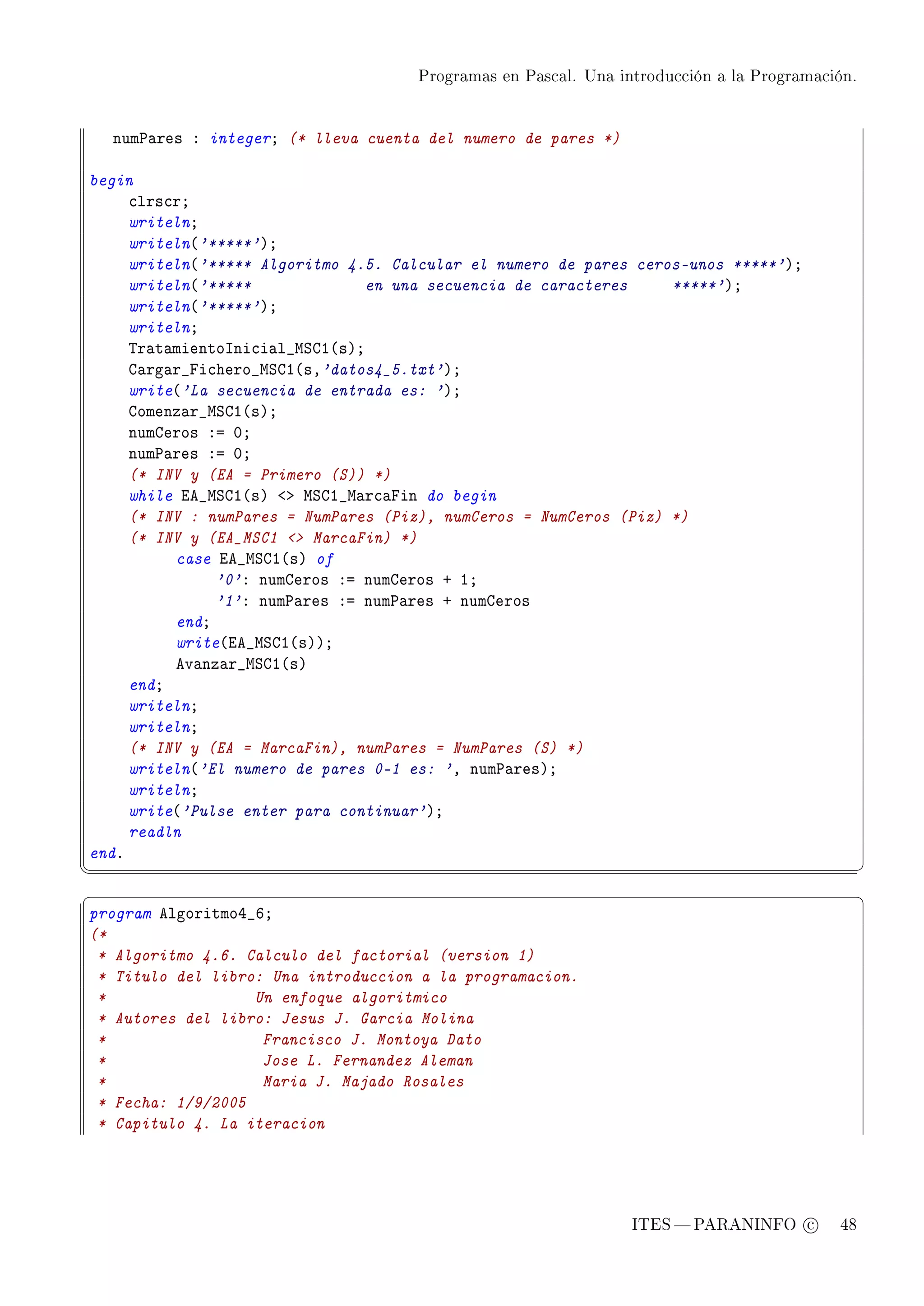 Programas en Pascal. Una introducción a la Programación.




    num€—res X integerY (* lleva cuenta del numero de pares *)

begin
     ™lrs™rY
     writelnY
     writeln@'*****'AY
     writeln@'***** Algoritmo 4.5. Calcular el numero de pares ceros-unos *****'AY
     writeln@'*****              en una secuencia de caracteres    *****'AY
     writeln@'*****'AY
     writelnY
     „r—t—mientosni™i—l•wƒgI@sAY
     g—rg—r•pi™hero•wƒgI@sD'datos4_5.txt'AY
     write@'La secuencia de entrada es: 'AY
     gomenz—r•wƒgI@sAY
     numgeros Xa HY
     num€—res Xa HY
     (* INV y (EA = Primero (S)) *)
     while ie•wƒgI@sA `b wƒgI•w—r™—pin do begin
     (* INV : numPares = NumPares (Piz), numCeros = NumCeros (Piz) *)
     (* INV y (EA_MSC1  MarcaFin) *)
          case ie•wƒgI@sA of
               '0'X numgeros Xa numgeros C IY
               '1'X num€—res Xa num€—res C numgeros
          endY
          write@ie•wƒgI@sAAY
          ev—nz—r•wƒgI@sA
     endY
     writelnY
     writelnY
     (* INV y (EA = MarcaFin), numPares = NumPares (S) *)
     writeln@'El numero de pares 0-1 es: 'D num€—resAY
     writelnY
     write@'Pulse enter para continuar'AY
     readln
endF
¦
                                                                                                ¥
§                                                                                                ¤
program elgoritmoR•TY
(*
 * Algoritmo 4.6. Calculo del factorial (version 1)
 * Titulo del libro: Una introduccion a la programacion.
 *                 Un enfoque algoritmico
 * Autores del libro: Jesus J. Garcia Molina
 *                  Francisco J. Montoya Dato
 *                  Jose L. Fernandez Aleman
 *                  Maria J. Majado Rosales
 * Fecha: 1/9/2005
 * Capitulo 4. La iteracion




                                                                 ITES  PARANINFO c        48
 