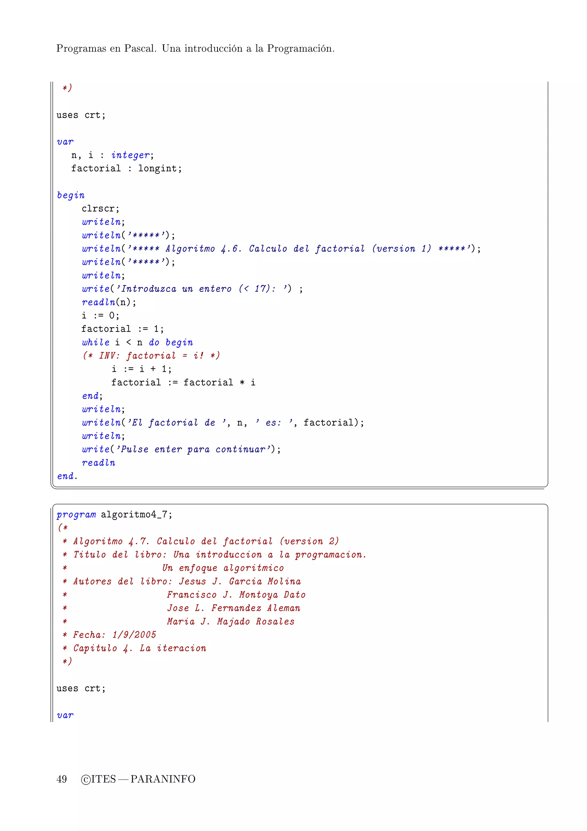 Programas en Pascal. Una introducción a la Programación.




    *)

uses ™rtY

var
   nD i X integerY
   f—™tori—l X longintY

begin
     ™lrs™rY
     writelnY
     writeln@'*****'AY
     writeln@'***** Algoritmo 4.6. Calculo del factorial (version 1) *****'AY
     writeln@'*****'AY
     writelnY
     write@'Introduzca un entero ( 17): 'A Y
     readln@nAY
     i Xa HY
     f—™tori—l Xa IY
     while i ` n do begin
     (* INV: factorial = i! *)
          i Xa i C IY
          f—™tori—l Xa f—™tori—l B i
     endY
     writelnY
     writeln@'El factorial de 'D nD ' es: 'D f—™tori—lAY
     writelnY
     write@'Pulse enter para continuar'AY
     readln
endF
¦
                                                                               ¥
§                                                                               ¤
program —lgoritmoR•UY
(*
 * Algoritmo 4.7. Calculo del factorial (version 2)
 * Titulo del libro: Una introduccion a la programacion.
 *                 Un enfoque algoritmico
 * Autores del libro: Jesus J. Garcia Molina
 *                  Francisco J. Montoya Dato
 *                  Jose L. Fernandez Aleman
 *                  Maria J. Majado Rosales
 * Fecha: 1/9/2005
 * Capitulo 4. La iteracion
 *)

uses ™rtY

var




49       c ITES  PARANINFO
 