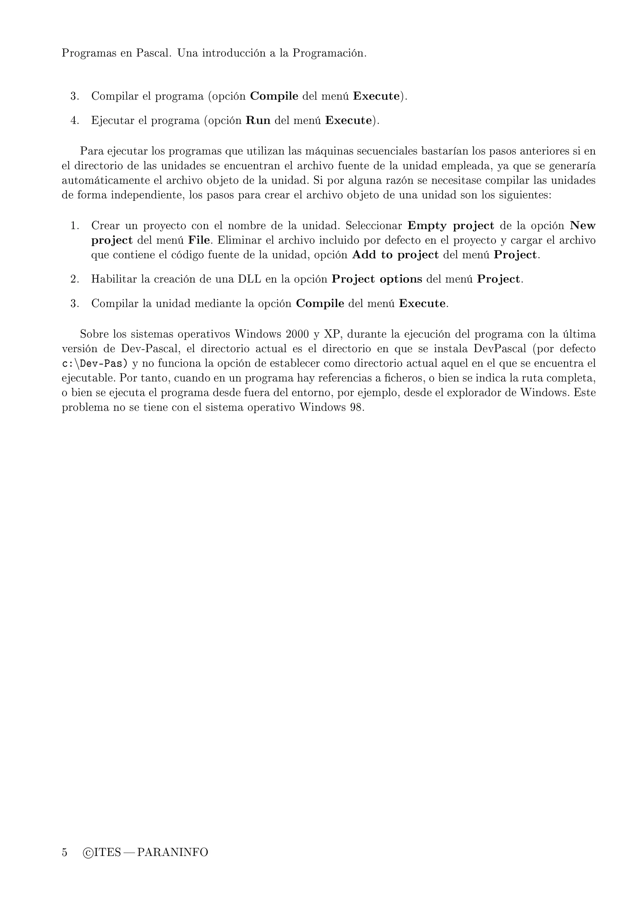 Programas en Pascal. Una introducción a la Programación.




    3.     Compilar el programa (opción   Compile del menú Execute).

    4.     Ejecutar el programa (opción   Run del menú Execute).


         Para ejecutar los programas que utilizan las máquinas secuenciales bastarían los pasos anteriores si en
el directorio de las unidades se encuentran el archivo fuente de la unidad empleada, ya que se generaría
automáticamente el archivo objeto de la unidad. Si por alguna razón se necesitase compilar las unidades
de forma independiente, los pasos para crear el archivo objeto de una unidad son los siguientes:


    1.     Crear un proyecto con el nombre de la unidad. Seleccionar      Empty project de la opción New
           project del menú File. Eliminar el archivo incluido por defecto en el proyecto y cargar el archivo
           que contiene el código fuente de la unidad, opción   Add to project del menú Project.

    2.     Habilitar la creación de una DLL en la opción   Project options del menú Project.

    3.     Compilar la unidad mediante la opción    Compile del menú Execute.


         Sobre los sistemas operativos Windows 2000 y XP, durante la ejecución del programa con la última
versión de Dev-Pascal, el directorio actual es el directorio en que se instala DevPascal (por defecto
™XhevE€—sA y no funciona la opción de establecer como directorio actual aquel en el que se encuentra el
ejecutable. Por tanto, cuando en un programa hay referencias a cheros, o bien se indica la ruta completa,
o bien se ejecuta el programa desde fuera del entorno, por ejemplo, desde el explorador de Windows. Este
problema no se tiene con el sistema operativo Windows 98.




5         c ITES  PARANINFO
 