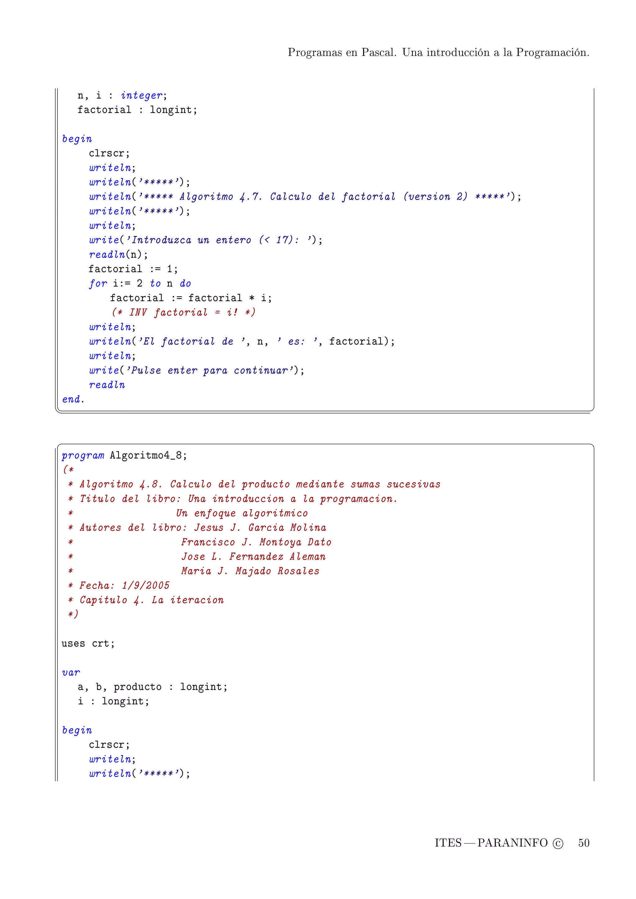 Programas en Pascal. Una introducción a la Programación.




    nD i X integerY
    f—™tori—l X longintY

begin
     ™lrs™rY
     writelnY
     writeln@'*****'AY
     writeln@'***** Algoritmo 4.7. Calculo del factorial (version 2) *****'AY
     writeln@'*****'AY
     writelnY
     write@'Introduzca un entero ( 17): 'AY
     readln@nAY
     f—™tori—l Xa IY
     for iXa P to n do
         f—™tori—l Xa f—™tori—l B iY
         (* INV factorial = i! *)
     writelnY
     writeln@'El factorial de 'D nD ' es: 'D f—™tori—lAY
     writelnY
     write@'Pulse enter para continuar'AY
     readln
endF
¦
                                                                                               ¥


§                                                                                               ¤
program elgoritmoR•VY
(*
 * Algoritmo 4.8. Calculo del producto mediante sumas sucesivas
 * Titulo del libro: Una introduccion a la programacion.
 *                 Un enfoque algoritmico
 * Autores del libro: Jesus J. Garcia Molina
 *                  Francisco J. Montoya Dato
 *                  Jose L. Fernandez Aleman
 *                  Maria J. Majado Rosales
 * Fecha: 1/9/2005
 * Capitulo 4. La iteracion
 *)

uses ™rtY

var
   —D ˜D produ™to X longintY
   i X longintY

begin
    ™lrs™rY
    writelnY
    writeln@'*****'AY




                                                                ITES  PARANINFO c        50
 