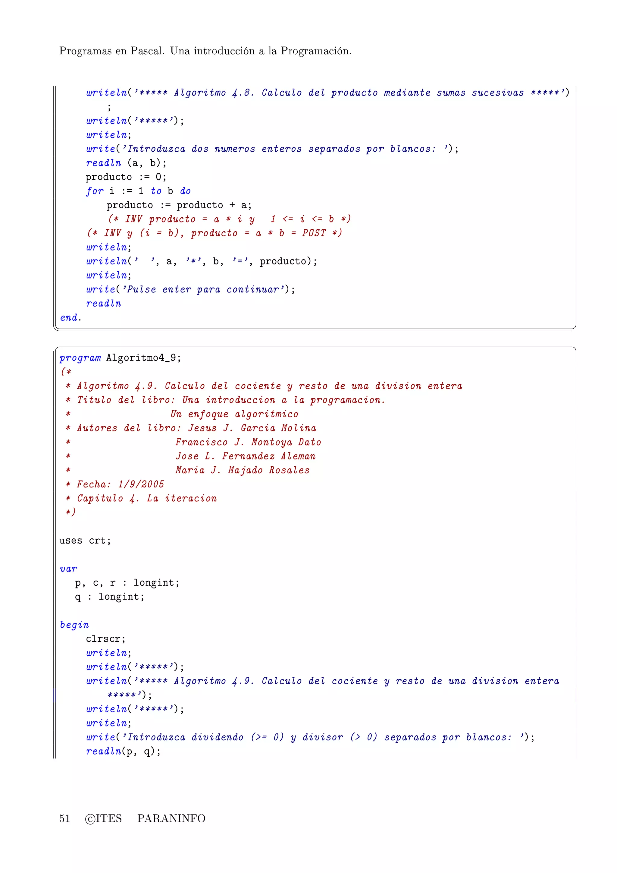 Programas en Pascal. Una introducción a la Programación.




       writeln@'***** Algoritmo 4.8. Calculo del producto mediante sumas sucesivas *****'A
           Y
       writeln@'*****'AY
       writelnY
       write@'Introduzca dos numeros enteros separados por blancos: 'AY
       readln @—D ˜AY
       produ™to Xa HY
       for i Xa I to ˜ do
           produ™to Xa produ™to C —Y
           (* INV producto = a * i y 1 = i = b *)
       (* INV y (i = b), producto = a * b = POST *)
       writelnY
       writeln@' 'D —D '*'D ˜D '='D produ™toAY
       writelnY
       write@'Pulse enter para continuar'AY
       readln
endF
¦
                                                                                            ¥
§                                                                                            ¤
program elgoritmoR•WY
(*
 * Algoritmo 4.9. Calculo del cociente y resto de una division entera
 * Titulo del libro: Una introduccion a la programacion.
 *                 Un enfoque algoritmico
 * Autores del libro: Jesus J. Garcia Molina
 *                  Francisco J. Montoya Dato
 *                  Jose L. Fernandez Aleman
 *                  Maria J. Majado Rosales
 * Fecha: 1/9/2005
 * Capitulo 4. La iteracion
 *)

uses ™rtY

var
   pD ™D r X longintY
   q X longintY

begin
    ™lrs™rY
    writelnY
    writeln@'*****'AY
    writeln@'***** Algoritmo 4.9. Calculo del cociente y resto de una division entera
        *****'AY
    writeln@'*****'AY
    writelnY
    write@'Introduzca dividendo (= 0) y divisor ( 0) separados por blancos: 'AY
    readln@pD qAY




51     c ITES  PARANINFO
 