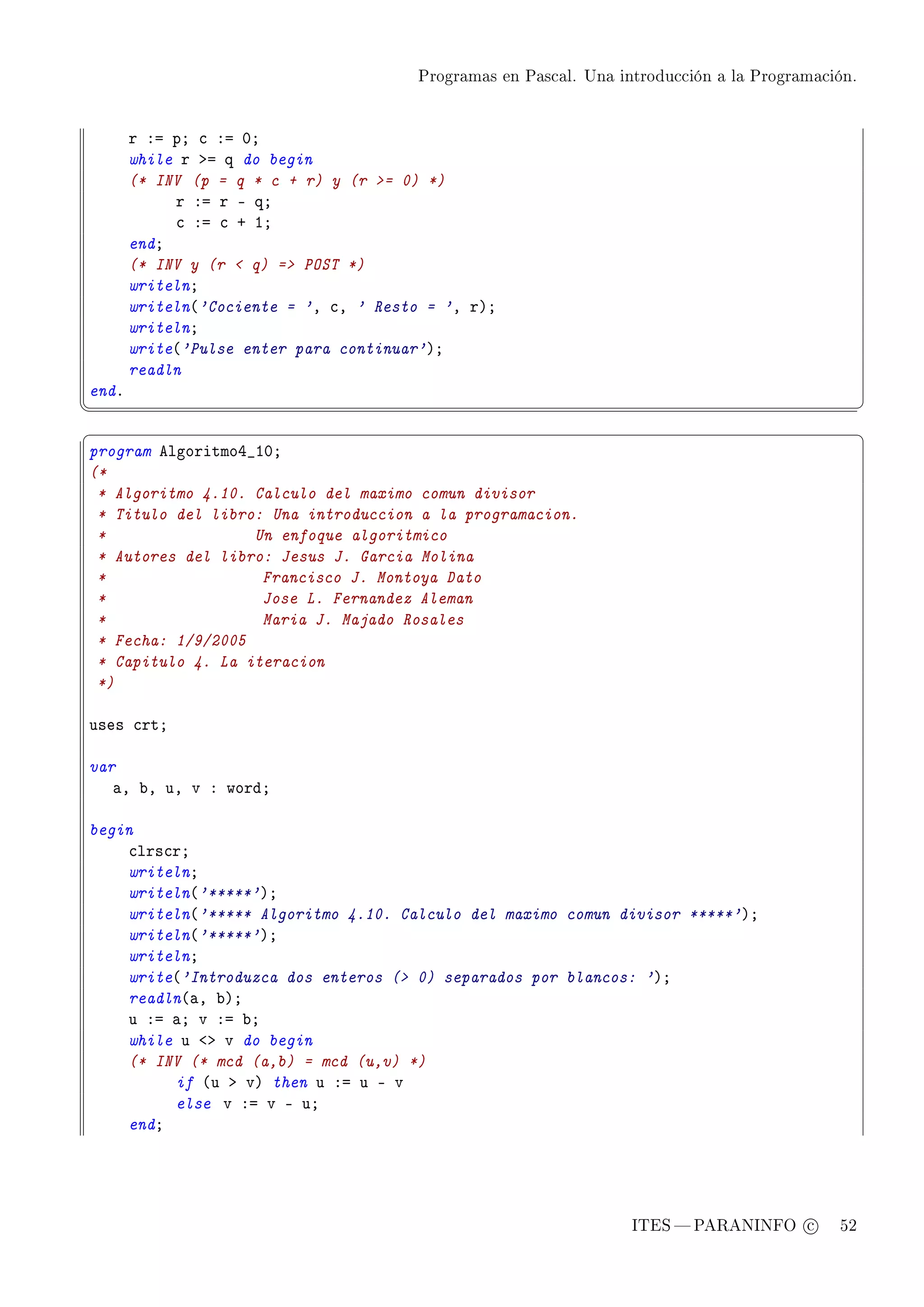 Programas en Pascal. Una introducción a la Programación.




       r Xa pY ™ Xa HY
       while r ba q do begin
       (* INV (p = q * c + r) y (r = 0) *)
            r Xa r E qY
            ™ Xa ™ C IY
       endY
       (* INV y (r  q) = POST *)
       writelnY
       writeln@'Cociente = 'D ™D ' Resto = 'D rAY
       writelnY
       write@'Pulse enter para continuar'AY
       readln
endF
¦
                                                                                                  ¥
§                                                                                                  ¤
program elgoritmoR•IHY
(*
 * Algoritmo 4.10. Calculo del maximo comun divisor
 * Titulo del libro: Una introduccion a la programacion.
 *                 Un enfoque algoritmico
 * Autores del libro: Jesus J. Garcia Molina
 *                  Francisco J. Montoya Dato
 *                  Jose L. Fernandez Aleman
 *                  Maria J. Majado Rosales
 * Fecha: 1/9/2005
 * Capitulo 4. La iteracion
 *)

uses ™rtY

var
   —D ˜D uD v X wordY

begin
    ™lrs™rY
    writelnY
    writeln@'*****'AY
    writeln@'***** Algoritmo 4.10. Calculo del maximo comun divisor *****'AY
    writeln@'*****'AY
    writelnY
    write@'Introduzca dos enteros ( 0) separados por blancos: 'AY
    readln@—D ˜AY
    u Xa —Y v Xa ˜Y
    while u `b v do begin
    (* INV (* mcd (a,b) = mcd (u,v) *)
         if @u b vA then u Xa u E v
         else v Xa v E uY
    endY




                                                                   ITES  PARANINFO c        52
 