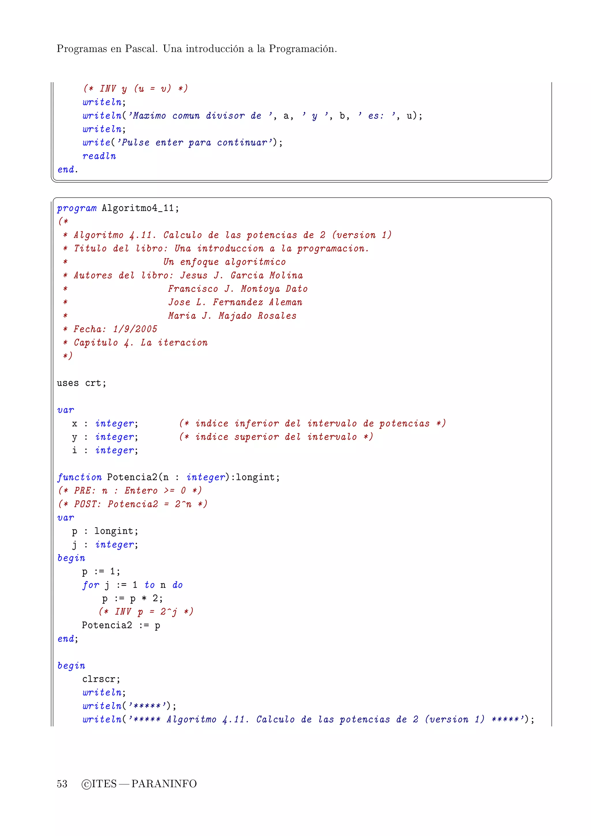 Programas en Pascal. Una introducción a la Programación.




       (* INV y (u = v) *)
       writelnY
       writeln@'Maximo comun divisor de 'D —D ' y 'D ˜D ' es: 'D uAY
       writelnY
       write@'Pulse enter para continuar'AY
       readln
endF
¦
                                                                                       ¥
§                                                                                       ¤
program elgoritmoR•IIY
(*
 * Algoritmo 4.11. Calculo de las potencias de 2 (version 1)
 * Titulo del libro: Una introduccion a la programacion.
 *                 Un enfoque algoritmico
 * Autores del libro: Jesus J. Garcia Molina
 *                  Francisco J. Montoya Dato
 *                  Jose L. Fernandez Aleman
 *                  Maria J. Majado Rosales
 * Fecha: 1/9/2005
 * Capitulo 4. La iteracion
 *)

uses ™rtY

var
   x X integerY         (* indice inferior del intervalo de potencias *)
   y X integerY         (* indice superior del intervalo *)
   i X integerY

function €oten™i—P@n X integerAXlongintY
(* PRE: n : Entero = 0 *)
(* POST: Potencia2 = 2^n *)
var
   p X longintY
   j X integerY
begin
     p Xa IY
     for j Xa I to n do
         p Xa p B PY
        (* INV p = 2^j *)
     €oten™i—P Xa p
endY

begin
    ™lrs™rY
    writelnY
    writeln@'*****'AY
    writeln@'***** Algoritmo 4.11. Calculo de las potencias de 2 (version 1) *****'AY




53     c ITES  PARANINFO
 