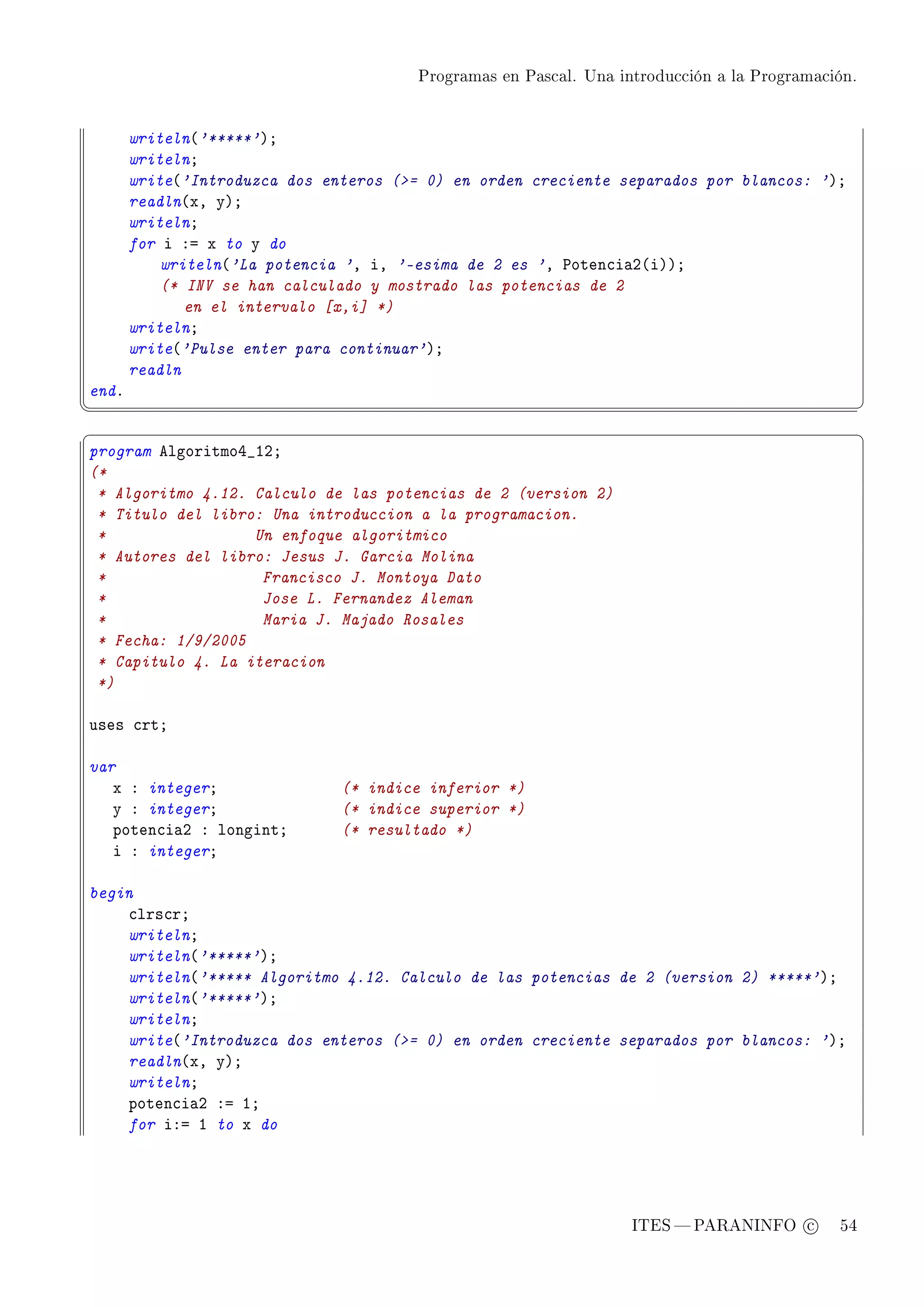 Programas en Pascal. Una introducción a la Programación.




       writeln@'*****'AY
       writelnY
       write@'Introduzca dos enteros (= 0) en orden creciente separados por blancos: 'AY
       readln@xD yAY
       writelnY
       for i Xa x to y do
           writeln@'La potencia 'D iD '-esima de 2 es 'D €oten™i—P@iAAY
           (* INV se han calculado y mostrado las potencias de 2
              en el intervalo [x,i] *)
       writelnY
       write@'Pulse enter para continuar'AY
       readln
endF
¦
                                                                                                  ¥
§                                                                                                  ¤
program elgoritmoR•IPY
(*
 * Algoritmo 4.12. Calculo de las potencias de 2 (version 2)
 * Titulo del libro: Una introduccion a la programacion.
 *                 Un enfoque algoritmico
 * Autores del libro: Jesus J. Garcia Molina
 *                  Francisco J. Montoya Dato
 *                  Jose L. Fernandez Aleman
 *                  Maria J. Majado Rosales
 * Fecha: 1/9/2005
 * Capitulo 4. La iteracion
 *)

uses ™rtY

var
   x X integerY                (* indice inferior *)
   y X integerY                (* indice superior *)
   poten™i—P X longintY        (* resultado *)
   i X integerY

begin
    ™lrs™rY
    writelnY
    writeln@'*****'AY
    writeln@'***** Algoritmo 4.12. Calculo de las potencias de 2 (version 2) *****'AY
    writeln@'*****'AY
    writelnY
    write@'Introduzca dos enteros (= 0) en orden creciente separados por blancos: 'AY
    readln@xD yAY
    writelnY
    poten™i—P Xa IY
    for iXa I to x do




                                                                   ITES  PARANINFO c        54
 