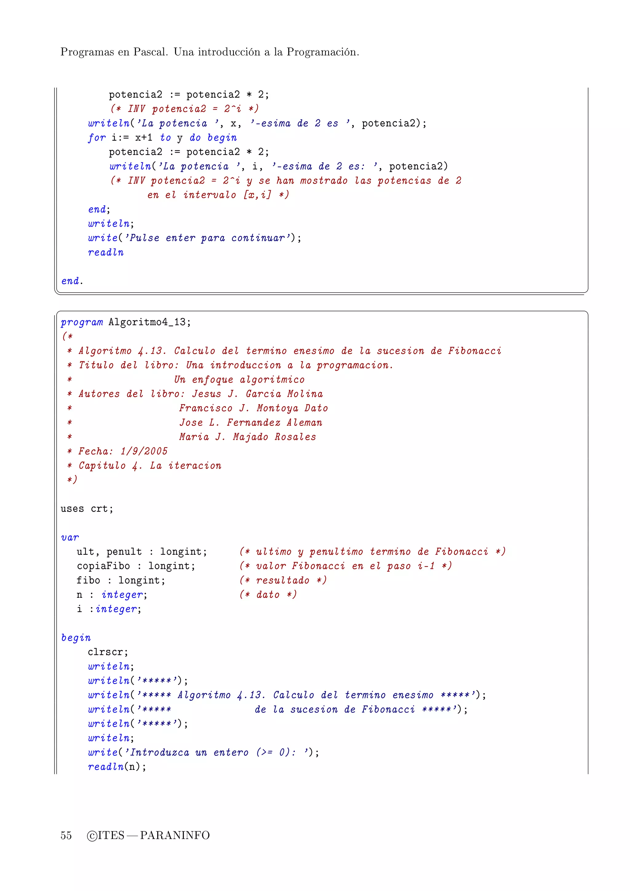 Programas en Pascal. Una introducción a la Programación.




           poten™i—P Xa poten™i—P B PY
           (* INV potencia2 = 2^i *)
       writeln@'La potencia 'D xD '-esima de 2 es 'D poten™i—PAY
       for iXa xCI to y do begin
           poten™i—P Xa poten™i—P B PY
           writeln@'La potencia 'D iD '-esima de 2 es: 'D poten™i—PA
           (* INV potencia2 = 2^i y se han mostrado las potencias de 2
                 en el intervalo [x,i] *)
       endY
       writelnY
       write@'Pulse enter para continuar'AY
       readln

endF
¦
                                                                                  ¥
§                                                                                  ¤
program elgoritmoR•IQY
(*
 * Algoritmo 4.13. Calculo del termino enesimo de la sucesion de Fibonacci
 * Titulo del libro: Una introduccion a la programacion.
 *                 Un enfoque algoritmico
 * Autores del libro: Jesus J. Garcia Molina
 *                  Francisco J. Montoya Dato
 *                  Jose L. Fernandez Aleman
 *                  Maria J. Majado Rosales
 * Fecha: 1/9/2005
 * Capitulo 4. La iteracion
 *)

uses ™rtY

var
   ultD penult X longintY        (*   ultimo y penultimo termino de Fibonacci *)
   ™opi—pi˜o X longintY          (*   valor Fibonacci en el paso i-1 *)
   fi˜o X longintY               (*   resultado *)
   n X integerY                  (*   dato *)
   i XintegerY

begin
    ™lrs™rY
    writelnY
    writeln@'*****'AY
    writeln@'***** Algoritmo 4.13. Calculo del termino enesimo *****'AY
    writeln@'*****              de la sucesion de Fibonacci *****'AY
    writeln@'*****'AY
    writelnY
    write@'Introduzca un entero (= 0): 'AY
    readln@nAY




55     c ITES  PARANINFO
 