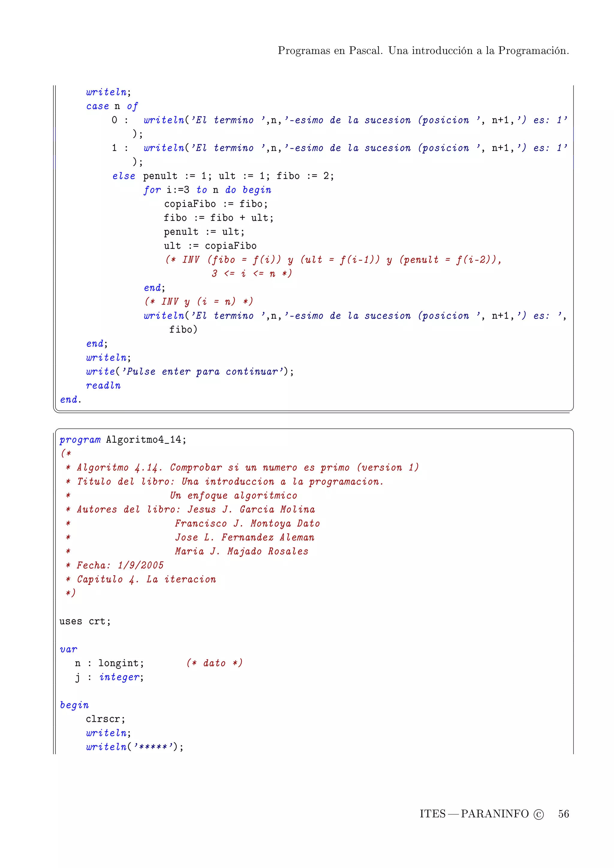 Programas en Pascal. Una introducción a la Programación.




       writelnY
       case n of
            H X writeln@'El termino 'DnD'-esimo de la sucesion (posicion 'D nCID') es: 1'
                AY
            I X writeln@'El termino 'DnD'-esimo de la sucesion (posicion 'D nCID') es: 1'
                AY
            else penult Xa IY ult Xa IY fi˜o Xa PY
                  for iXaQ to n do begin
                      ™opi—pi˜o Xa fi˜oY
                      fi˜o Xa fi˜o C ultY
                      penult Xa ultY
                      ult Xa ™opi—pi˜o
                      (* INV (fibo = f(i)) y (ult = f(i-1)) y (penult = f(i-2)),
                              3 = i = n *)
                  endY
                  (* INV y (i = n) *)
                  writeln@'El termino 'DnD'-esimo de la sucesion (posicion 'D nCID') es: 'D
                       fi˜oA
       endY
       writelnY
       write@'Pulse enter para continuar'AY
       readln
endF
¦
                                                                                                  ¥
§                                                                                                  ¤
program elgoritmoR•IRY
(*
 * Algoritmo 4.14. Comprobar si un numero es primo (version 1)
 * Titulo del libro: Una introduccion a la programacion.
 *                 Un enfoque algoritmico
 * Autores del libro: Jesus J. Garcia Molina
 *                  Francisco J. Montoya Dato
 *                  Jose L. Fernandez Aleman
 *                  Maria J. Majado Rosales
 * Fecha: 1/9/2005
 * Capitulo 4. La iteracion
 *)

uses ™rtY

var
   n X longintY         (* dato *)
   j X integerY

begin
    ™lrs™rY
    writelnY
    writeln@'*****'AY




                                                                   ITES  PARANINFO c        56
 