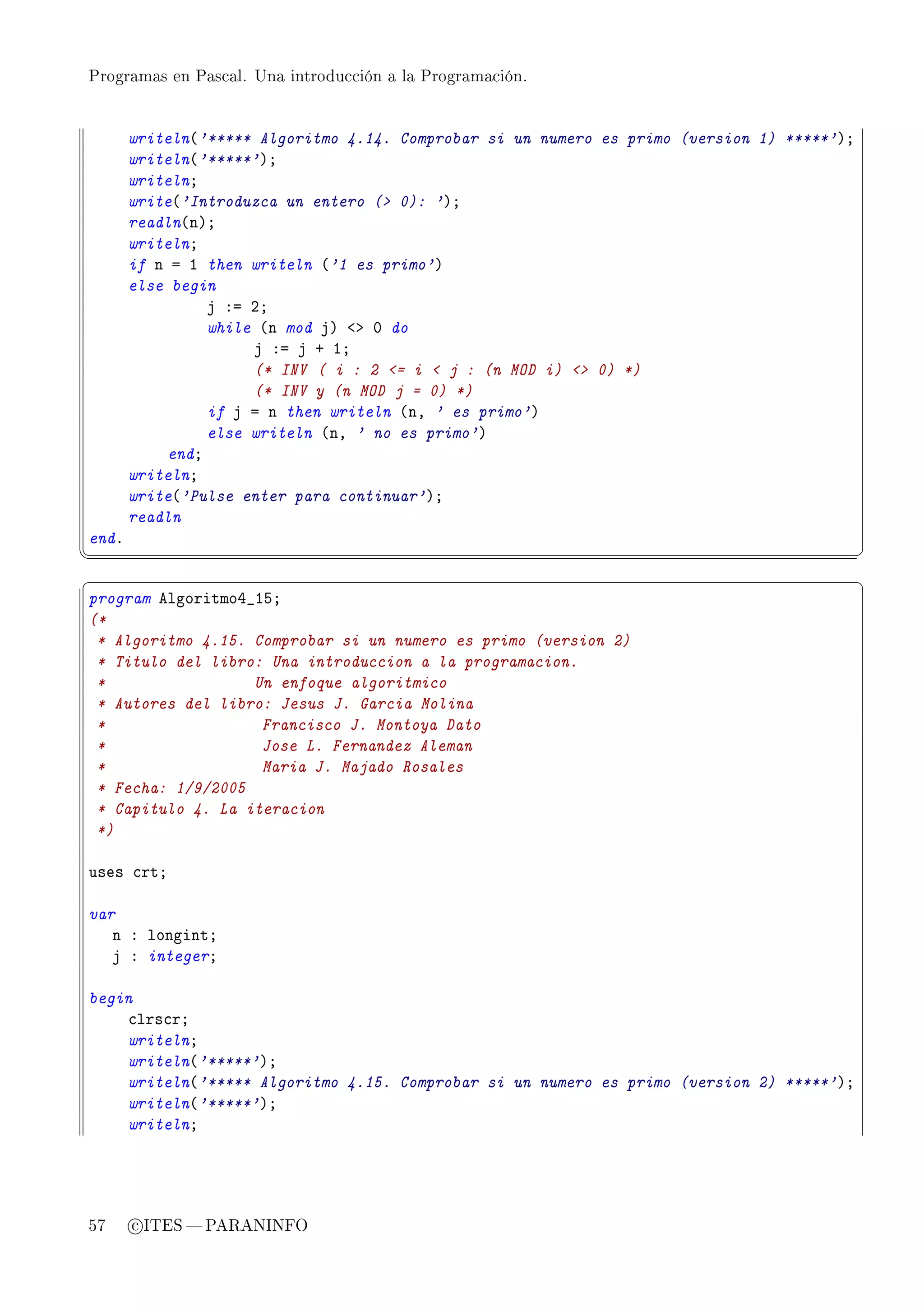 Programas en Pascal. Una introducción a la Programación.




       writeln@'***** Algoritmo 4.14. Comprobar si un numero es primo (version 1) *****'AY
       writeln@'*****'AY
       writelnY
       write@'Introduzca un entero ( 0): 'AY
       readln@nAY
       writelnY
       if n a I then writeln @'1 es primo'A
       else begin
                j Xa PY
                while @n mod jA `b H do
                     j Xa j C IY
                     (* INV ( i : 2 = i  j : (n MOD i)  0) *)
                     (* INV y (n MOD j = 0) *)
                if j a n then writeln @nD ' es primo'A
                else writeln @nD ' no es primo'A
           endY
       writelnY
       write@'Pulse enter para continuar'AY
       readln
endF
¦
                                                                                            ¥
§                                                                                            ¤
program elgoritmoR•ISY
(*
 * Algoritmo 4.15. Comprobar si un numero es primo (version 2)
 * Titulo del libro: Una introduccion a la programacion.
 *                 Un enfoque algoritmico
 * Autores del libro: Jesus J. Garcia Molina
 *                  Francisco J. Montoya Dato
 *                  Jose L. Fernandez Aleman
 *                  Maria J. Majado Rosales
 * Fecha: 1/9/2005
 * Capitulo 4. La iteracion
 *)

uses ™rtY

var
   n X longintY
   j X integerY

begin
    ™lrs™rY
    writelnY
    writeln@'*****'AY
    writeln@'***** Algoritmo 4.15. Comprobar si un numero es primo (version 2) *****'AY
    writeln@'*****'AY
    writelnY




57     c ITES  PARANINFO
 