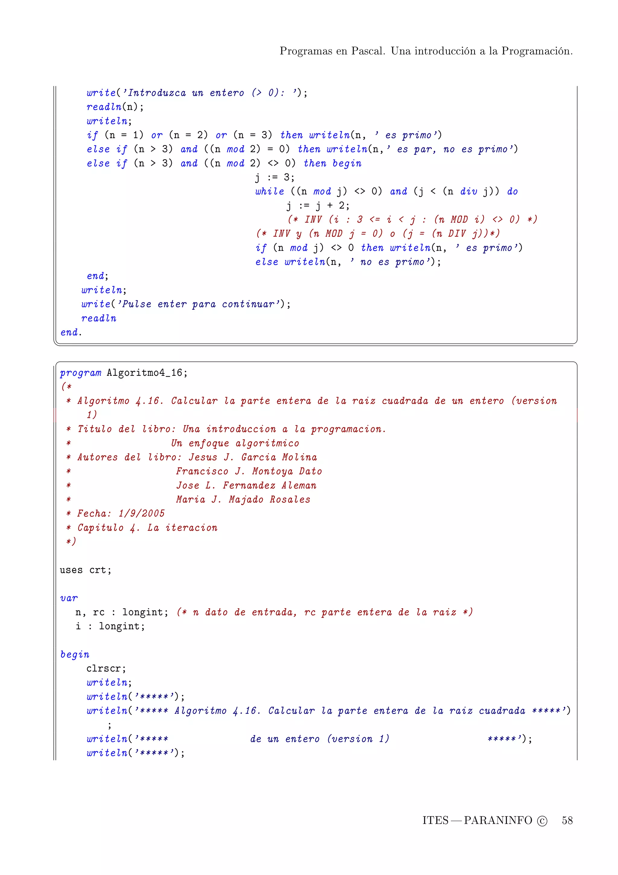 Programas en Pascal. Una introducción a la Programación.




    write@'Introduzca un entero   ( 0): 'AY
    readln@nAY
    writelnY
    if @n a IA or @n a PA or @n   a QA then writeln@nD ' es primo'A
    else if @n b QA and @@n mod   PA a HA then writeln@nD' es par, no es primo'A
    else if @n b QA and @@n mod   PA `b HA then begin
                                   j Xa QY
                                   while @@n mod jA `b HA and @j ` @n div jAA do
                                        j Xa j C PY
                                        (* INV (i : 3 = i  j : (n MOD i)  0) *)
                                   (* INV y (n MOD j = 0) o (j = (n DIV j))*)
                                   if @n mod jA `b H then writeln@nD ' es primo'A
                                   else writeln@nD ' no es primo'AY
     endY
    writelnY
    write@'Pulse enter para continuar'AY
    readln
endF
¦
                                                                                                 ¥
§                                                                                                 ¤
program elgoritmoR•ITY
(*
 * Algoritmo 4.16. Calcular la parte entera de la raiz cuadrada de un entero (version
     1)
 * Titulo del libro: Una introduccion a la programacion.
 *                 Un enfoque algoritmico
 * Autores del libro: Jesus J. Garcia Molina
 *                  Francisco J. Montoya Dato
 *                  Jose L. Fernandez Aleman
 *                  Maria J. Majado Rosales
 * Fecha: 1/9/2005
 * Capitulo 4. La iteracion
 *)

uses ™rtY

var
   nD r™ X longintY (* n dato de entrada, rc parte entera de la raiz *)
   i X longintY

begin
    ™lrs™rY
    writelnY
    writeln@'*****'AY
    writeln@'***** Algoritmo 4.16. Calcular la parte entera de la raiz cuadrada *****'A
        Y
    writeln@'*****              de un entero (version 1)                *****'AY
    writeln@'*****'AY




                                                                  ITES  PARANINFO c        58
 