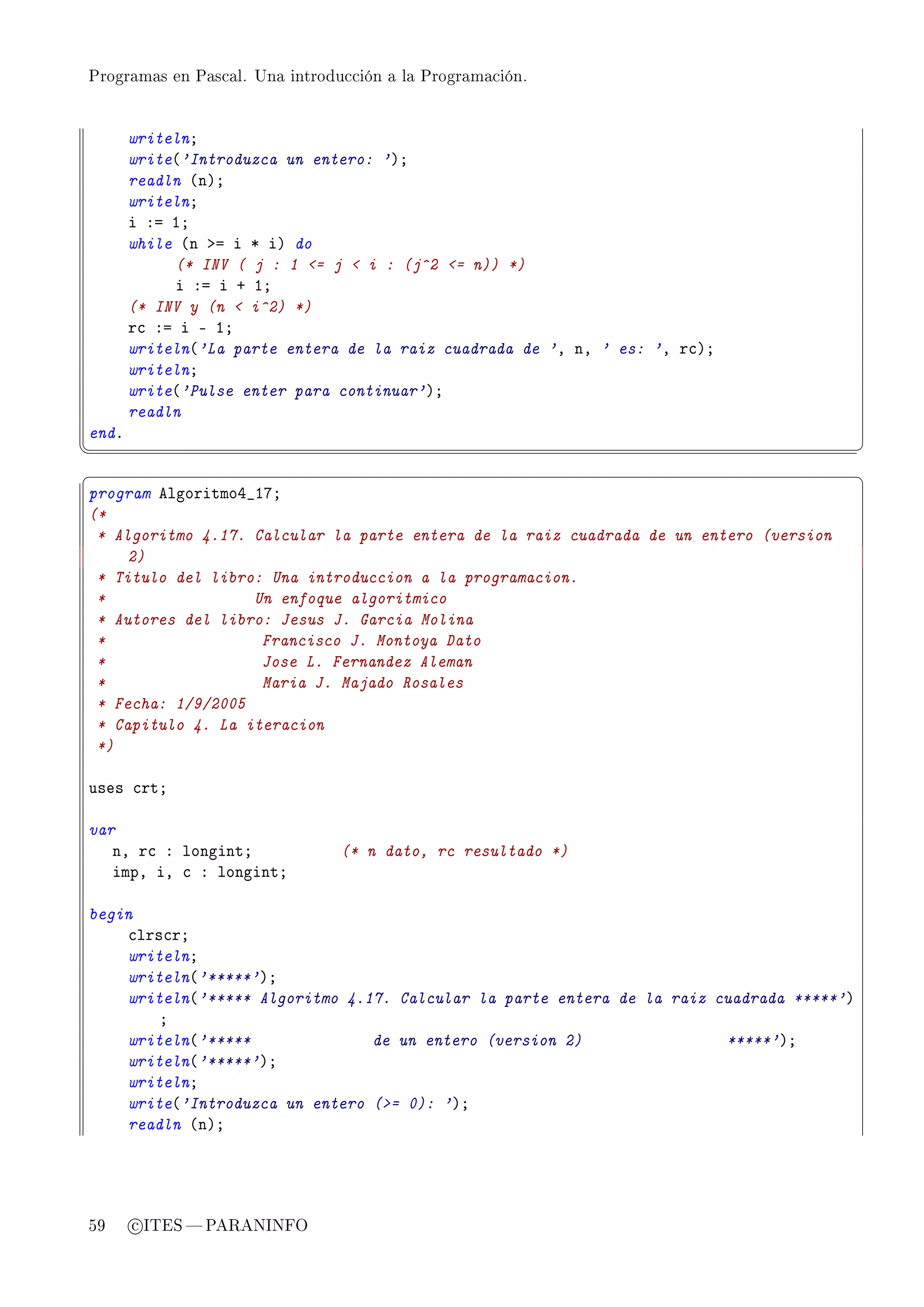 Programas en Pascal. Una introducción a la Programación.




       writelnY
       write@'Introduzca un entero: 'AY
       readln @nAY
       writelnY
       i Xa IY
       while @n ba i B iA do
            (* INV ( j : 1 = j  i : (j^2 = n)) *)
            i Xa i C IY
       (* INV y (n  i^2) *)
       r™ Xa i E IY
       writeln@'La parte entera de la raiz cuadrada de 'D nD ' es: 'D r™AY
       writelnY
       write@'Pulse enter para continuar'AY
       readln
endF
¦
                                                                                         ¥
§                                                                                         ¤
program elgoritmoR•IUY
(*
 * Algoritmo 4.17. Calcular la parte entera de la raiz cuadrada de un entero (version
     2)
 * Titulo del libro: Una introduccion a la programacion.
 *                 Un enfoque algoritmico
 * Autores del libro: Jesus J. Garcia Molina
 *                  Francisco J. Montoya Dato
 *                  Jose L. Fernandez Aleman
 *                  Maria J. Majado Rosales
 * Fecha: 1/9/2005
 * Capitulo 4. La iteracion
 *)

uses ™rtY

var
   nD r™ X longintY             (* n dato, rc resultado *)
   impD iD ™ X longintY

begin
    ™lrs™rY
    writelnY
    writeln@'*****'AY
    writeln@'***** Algoritmo 4.17. Calcular la parte entera de la raiz cuadrada *****'A
        Y
    writeln@'*****              de un entero (version 2)                *****'AY
    writeln@'*****'AY
    writelnY
    write@'Introduzca un entero (= 0): 'AY
    readln @nAY




59     c ITES  PARANINFO
 