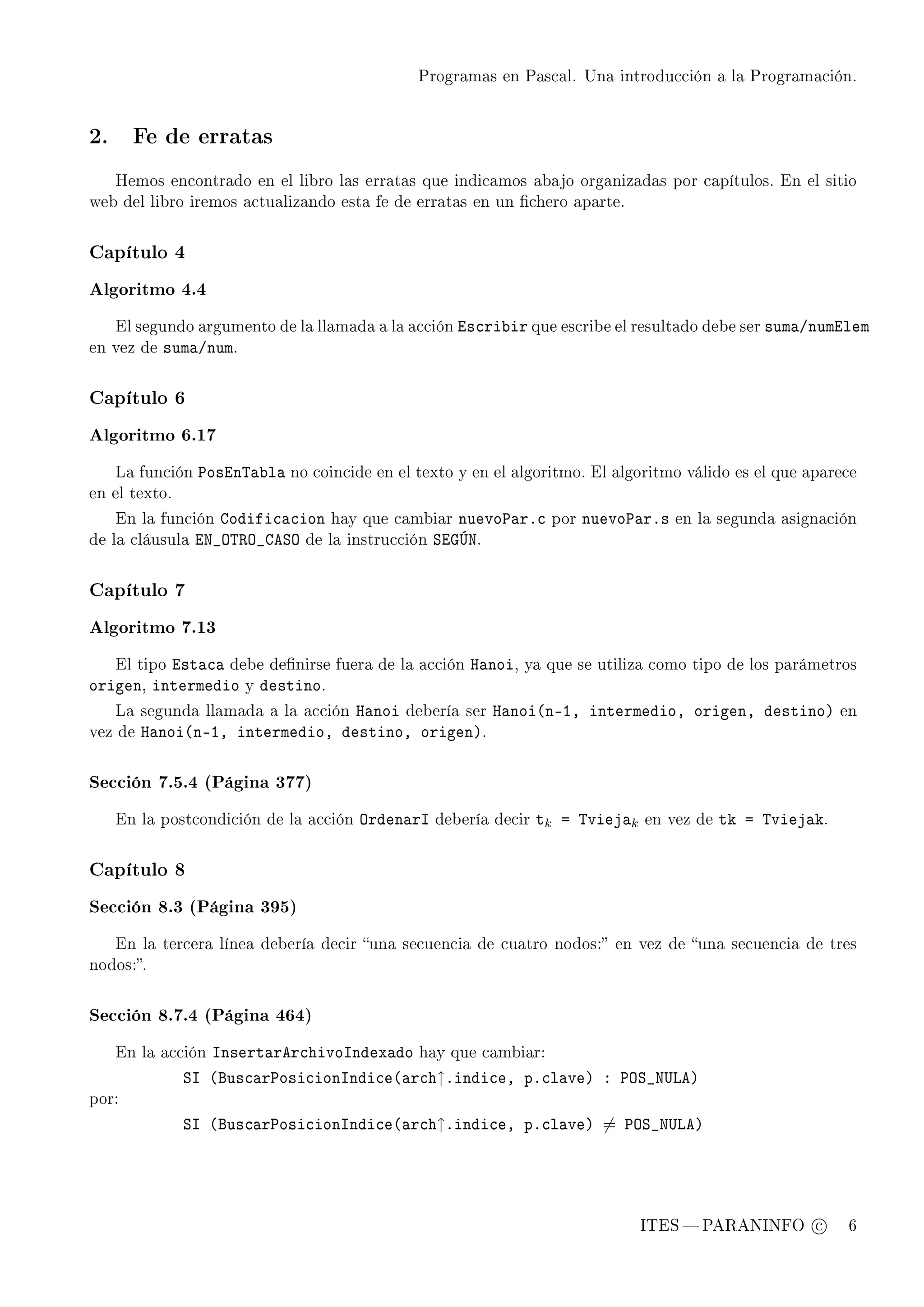 Programas en Pascal. Una introducción a la Programación.




2.     Fe de erratas


     Hemos encontrado en el libro las erratas que indicamos abajo organizadas por capítulos. En el sitio
web del libro iremos actualizando esta fe de erratas en un chero aparte.



Capítulo 4

Algoritmo 4.4

     El segundo argumento de la llamada a la acción   is™ri˜ir que escribe el resultado debe ser sum—Gnumilem
en vez de   sum—Gnum.

Capítulo 6

Algoritmo 6.17

     La función   €osin„—˜l— no coincide en el texto y en el algoritmo. El algoritmo válido es el que aparece
en el texto.

     En la función   godifi™—™ion hay que cambiar nuevo€—rF™          por   nuevo€—rFs   en la segunda asignación
de la cláusula    ix•y„‚y•geƒy de la instrucción ƒiqÚx.

Capítulo 7

Algoritmo 7.13

          ist—™— debe denirse
     El tipo                         fuera de la acción   r—noi,   ya que se utiliza como tipo de los parámetros
origen, intermedio y destino.
                                  r—noi debería ser r—noi@nEID intermedioD origenD destinoA
     La segunda llamada a la acción                                                                            en
vez de   r—noi@nEID intermedioD destinoD origenA.

Sección 7.5.4 (Página 377)

     En la postcondición de la acción   yrden—rs   debería decir    tk a „viej—k   en vez de   tk a „viej—k.

Capítulo 8

Sección 8.3 (Página 395)

     En la tercera línea debería decir una secuencia de cuatro nodos: en vez de una secuencia de tres
nodos:.



Sección 8.7.4 (Página 464)

     En la acción snsert—rer™hivosndex—do hay que cambiar:
               ƒs @fus™—r€osi™ionsndi™e@—r™h↑Findi™eD pF™l—veA X €yƒ•x…veA
por:

               ƒs @fus™—r€osi™ionsndi™e@—r™h↑Findi™eD pF™l—veA = €yƒ•x…veA




                                                                                   ITES  PARANINFO c           6
 